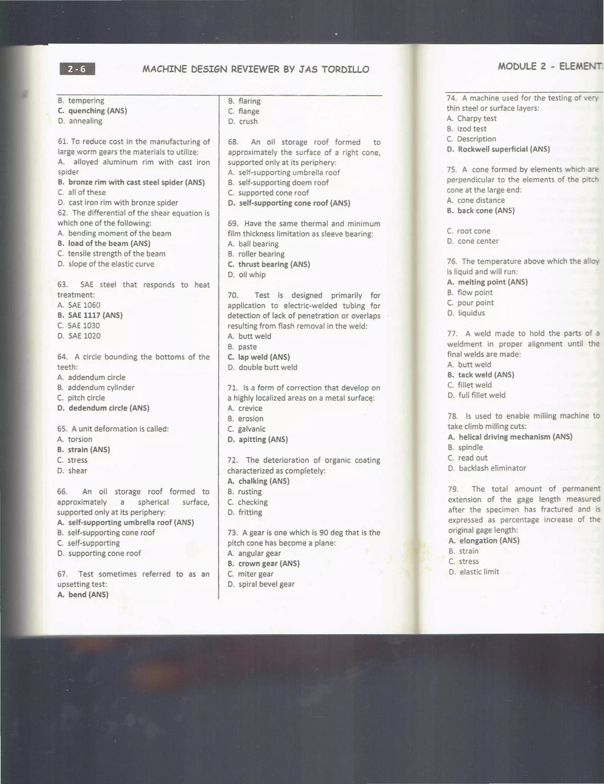 ••• MACHINE DESIGN REVIEWER BY JAS TORDILLO
B. tempering
C. quenching (ANS)
D. annealing
61. To reduce cost in the manufacturing of
large worm gears the materials to utilize:
A. alloyed aluminum rim with cast iron
spider
B. bronze rim with cast steel spider (ANS)
C. all of these
D. cast iron rim with bronze spider
62. The differential of the shear equation is
which one of the following:
A. bending moment of the beam
B. load of the beam (ANS)
C. tensile strength of the beam
D. slope of the elastic curve
63. SAE steel that responds to heat
treatment:
A. SAE 1060
B. SAE 1117 (ANS)
C. SAE 1030
D. SAE 1020
64. A circle bounding the bottoms of the
teeth:
A. addendum circle
B. addendum cylinder
C. pitch circle
D. dedendum circle {ANS)
65. A unit deformation is called:
A. torsion
B. strain (ANS)
C. stress
D. shear
66. An oil storage roof formed to
approximately a spherical surface,
supported only at its periphery:
A. self-supporting umbrella roof {ANS)
B. self-supporting cone roof
C. self-supporting
D. supporting cone roof
67. Test sometimes referred to as an
upsetting test:
A. bend (ANS)
B. flaring
C. flange
D. crush
68. An oil storage roof formed to
approximately the surface of a right cone,
supported only at its periphery:
A. self-supporting umbrella roof
B. self-supporting doem roof
C. supported cone roof
D. self-supporting cone roof (ANS)
69. Have the same thermal and minimum
film thickness limitation as sleeve bearing:
A. ball bearing
B. roller bearing
C. thrust bearing (ANS)
D. oil whip
70. Test is designed primarily for
application to electric-welded tubing for
detection of lack of penetration or overlaps
resulting from flash removal in the weld:
A. butt weld
B. paste
C. lap weld (ANS)
D. double butt weld
71. Is a form of correction that develop on
a highly localized areas on a metal surfac~:
A. crevice
B. erosion
C. galvanic
D. apltting (ANS)
72. The deterioration of organic coating
characterized as completely:
A. chalking (ANS)
B. rusting
C. checking
D. fritting
73. A gear is one which is 90 deg that is the
pitch cone has become a plane:
A. angular gear
B. crown gear (ANS)
C. miter gear
D. spiral bevel gear
MODULE 2 - ELEMEN:l
74. A machine used for the testing of ve
thin steel or surface layers:
A. Charpy test
B. lzod test
C. Description
D. Rockwell superficial {ANS)
75. A cone formed by elements which are
perpendicular to the elements of the p·
cone at the large end:
A. cone distance
B. back cone (ANS)
C. root cone
D. cone center
76. The temperature above which the all
is liquid and will run:
A. melting point {ANS)
B. flow point
C. pour point
D. liquidus
77. A weld made to hold the parts of a
weldment in proper alignment until e
final welds are made:
A. butt weld
B. tack weld (ANS)
C. fillet weld
D. full fillet weld
78. Is used to enable milling machine to
take climb milling cuts:
A. helical driving mechanism (ANS)
B. spindle
C. read out
D. backlash eliminator
79. The total amount of permanent
extension of the gage length measured
after the specimen has fractured and is
expressed as percentage increase of the
original gage length:
A. elongation (ANS)
B. strain
C. stress
D. elastic limit
 