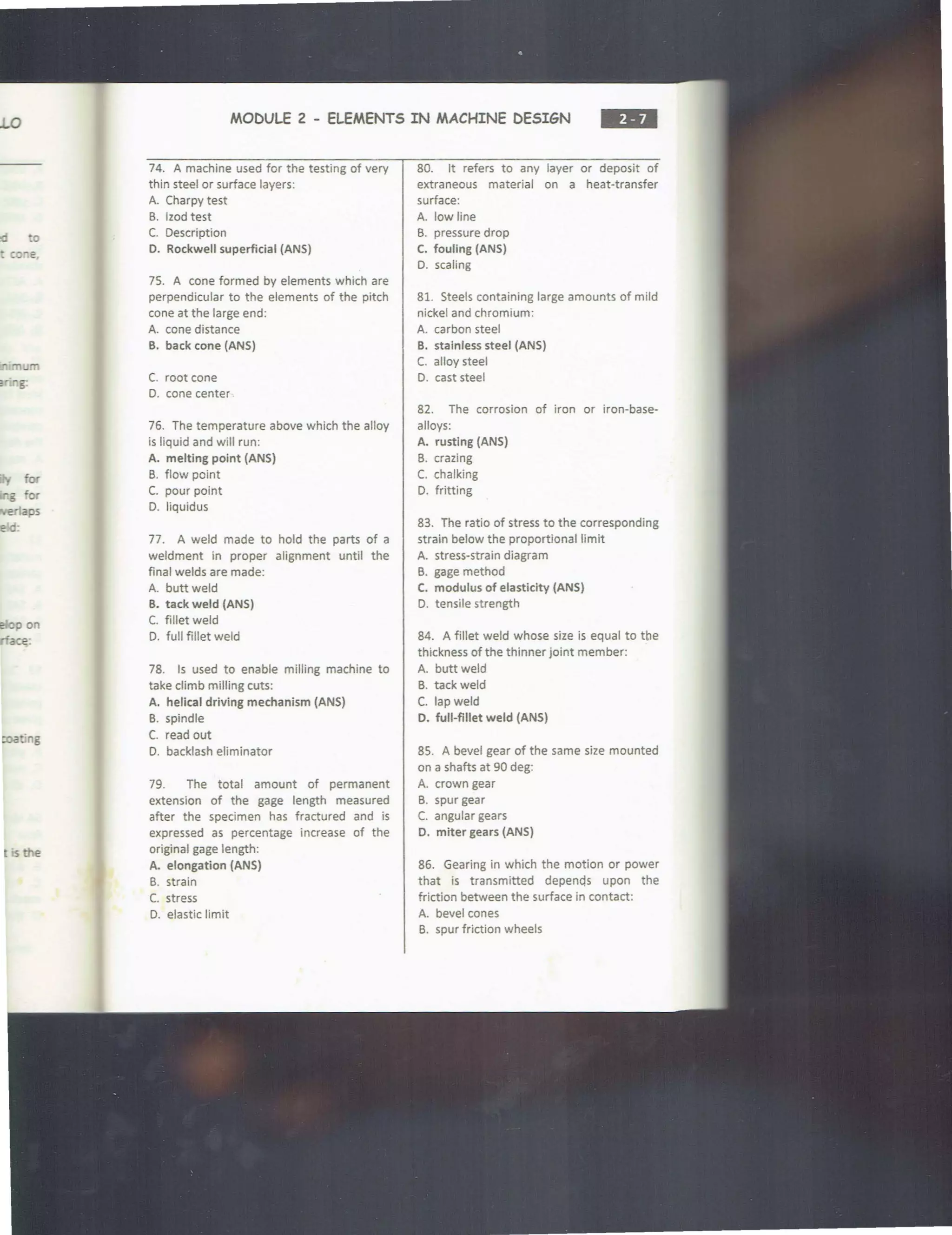 0
ed :o
p on
ce:
is the
MODULE 2 - ELEMENTS IN MACHINE DESIGN
--
74. A machine used for the testing of very
thin steel or surface layers:
A. Charpy test
B. lzod test
C. Description
0. Rockwell superficial (ANS)
75. A cone formed by elements which are
perpendicular to the elements of the pitch
cone at the large end:
A. cone distance
B. back cone (ANS)
C. root cone
0. cone center
76. The temperature above which the alloy
is liquid and will run:
A. melting point (ANS)
B. flow point
C. pour point
D. liquidus
77. A weld made to hold the parts of a
weldment in proper alignment until the
final welds are made:
A. buttweld
B. tack weld (ANS)
C. fillet weld
0. full fillet weld
78. Is used to enable milling machine to
take climb milling cuts:
A. helical driving mechanism (ANS)
B. spindle
C. read out
D. backlash eliminator
79. The total amount of permanent
extension of the gage length measured
after the specimen has fractured and is
expressed as percentage increase of the
original gage length:
A. elongation {ANS)
B. strain
C. stress
D. elastic limit
80. It refers to any layer or deposit of
extraneous material on a heat-transfer
surface:
A. low line
B. pressure drop
C. fouling (ANS)
D. scaling
81. Steels containing large amounts of mild
nickel and chromium:
A. carbon steel
B. stainless steel {ANS)
C. alloy steel
D. cast steel
82. The corrosion of iron or iron-base-
alloys:
A. rusting (ANS)
B. crazing
C. chalking
D. fritting
83. The ratio of stress to the corresponding
strain below the proportional limit
A. stress-strain diagram
B. gage method
C. modulus of elasticity (ANS)
D. tensile st rength
84. A fillet weld whose size is equal to the
thickness of the thinner joint member:
A. butt weld
B. tack weld
C. lapweld
D. full-fillet weld (ANS)
85. A bevel gear of the same size mounted
on a shafts at 90 deg:
A. crown gear
B. spur gear
C. angular gears
D. miter gears {ANS)
86. Gearing in which the motion or power
that is transmitted depenqs upon the
friction between the surface in contact:
A. bevel cones
B. spur friction wheels
 
