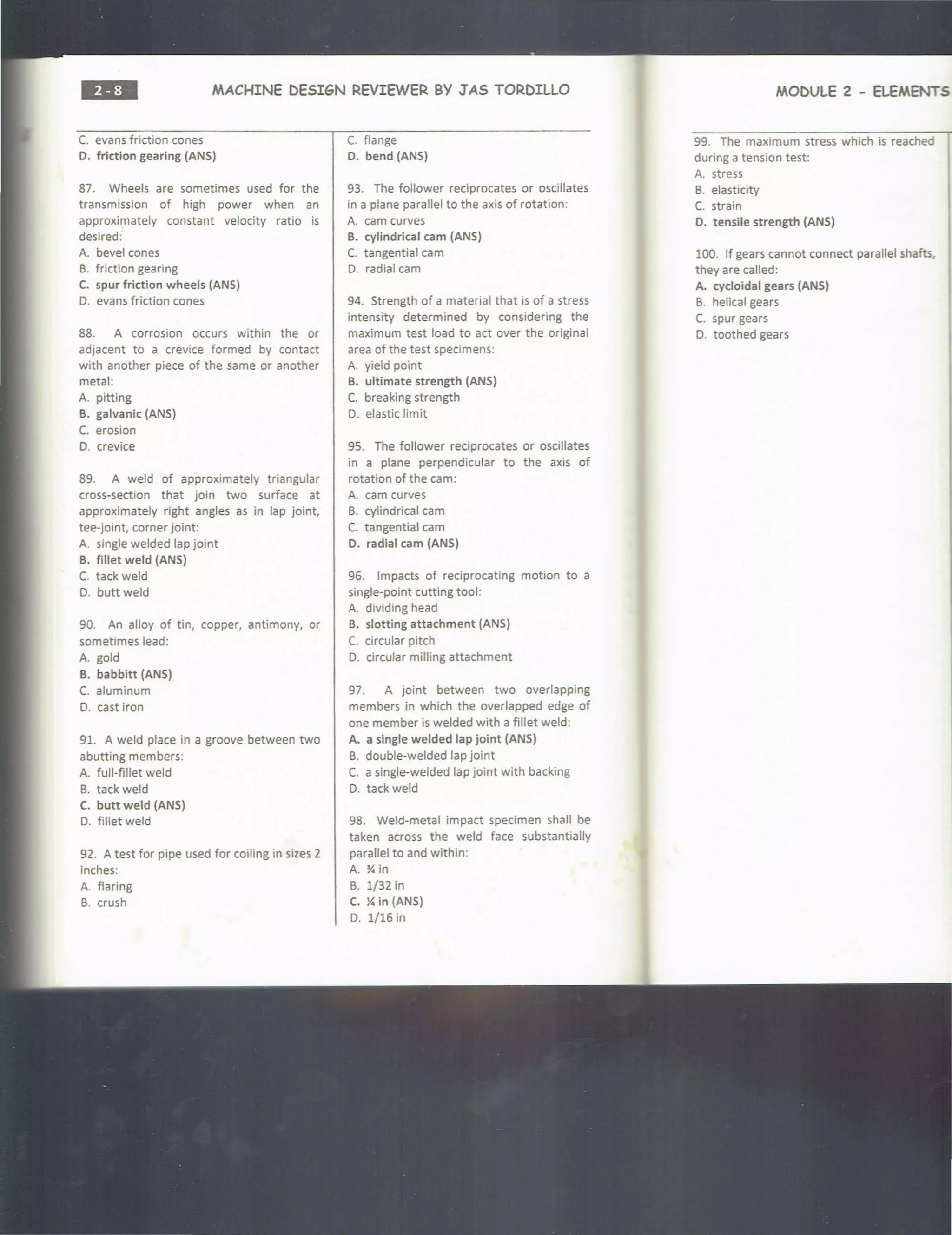 MACHINE DESIGN REVIEWER BY JAS TORDILLO
C. evans friction cones
0 . friction gearing (ANS)
87. Wheels are sometimes used for the
transmission of high power when an
approximately constant velocity ratio is
desired:
A. bevel cones
B. friction gearing
C. spur friction wheels (ANS)
D. evans friction cones
88. A corrosion occurs within the or
adjacent to a crevice formed by contact
with another piece of the same or another
metal:
A. pitting
B. galvanic (ANS)
C. erosion
D. crevice
89. A weld of approximately triangular
cross-section that join two surface at
approximately right angles as in lap joint,
tee-joint, corner joint:
A. single welded lap joint
B. fillet weld (ANS)
C. tack weld
D. buttweld
90. An alloy of tin, copper, antimony, or
sometimes lead:
A. gold
B. babbitt (ANS)
C. aluminum
D. cast iron
91. A weld place in a groove between two
abutting members:
A. full-fillet weld
B. tack weld
C. butt weld (ANS)
D. fillet weld
92. A test for pipe used for coiling in sizes 2
inches:
A. flaring
B. crush
C. flange
0. bend (ANS)
93. The follower reciprocates or oscillates
in a plane parallel to the axis of rotation:
A. cam curves
B. cylindrical cam (ANS)
C. tangential cam
D. radial cam
94. Strength of a material that is of a stress
intensity determined by considering the
maximum test load to act over the original
area of the test specimens:
A. yield point
B. ultimate strength (ANS)
C. breaking strength
D. elastic limit
95. The follower reciprocates or oscillates
in a plane perpendicular to the axis of
rotation of the cam:
A. cam curves
B. cylindrical cam
C. tangential cam
O. radial cam (ANS)
96. Impacts of reciprocating motion to a
single-point cutting tool:
A. dividing head
B. slotting attachment (ANS)
C. circular pitch
D. circular milling attachment
97. A joint between two overlapping
members in which the overlapped edge of
one member is welded with a fillet weld:
A. a single welded lap joint (ANS)
B. double-welded lap joint
C. a single-welded lap joint with backing
D. tack weld
98. Weld-metal impact specimen shall be
taken across the weld face substantially
parallel to and within:
A. Y. in
B. 1/32 in
C. Y. in (ANS)
D. 1/16 in
MODULE 2 - ELEMENTS
99. The maximum stress which is reached
during a tension test:
A. stress
B. elasticity
C. strain
0. tensile strength (ANS)
100. If gears cannot connect parallel shafts,
they are called:
A. cycloidal gears (ANS)
B. helical gears
C. spur gears
0 . toothed gears
 