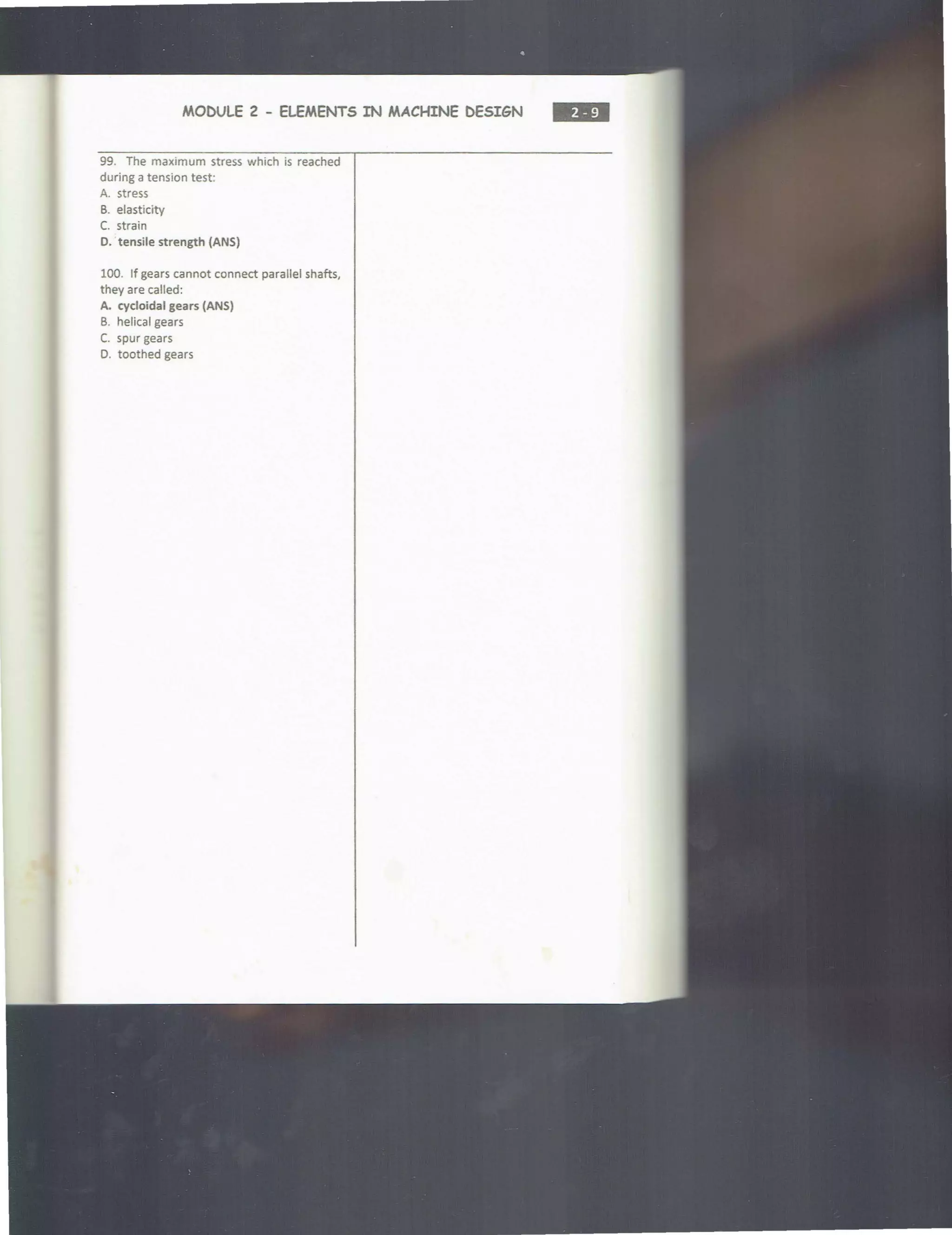 MODULE 2 - ELEMENTS IN MACHINE DESIGN
99. The maximum stress which is reached
during a tension test:
A. stress
B. elasticity
C. strain
D. tensile strength (ANS)
100. If gears cannot connect parallel shafts,
they are called:
A. cycloidal gears (ANS)
B. helical gears
C. spur gears
D. toothed gears
•••
 