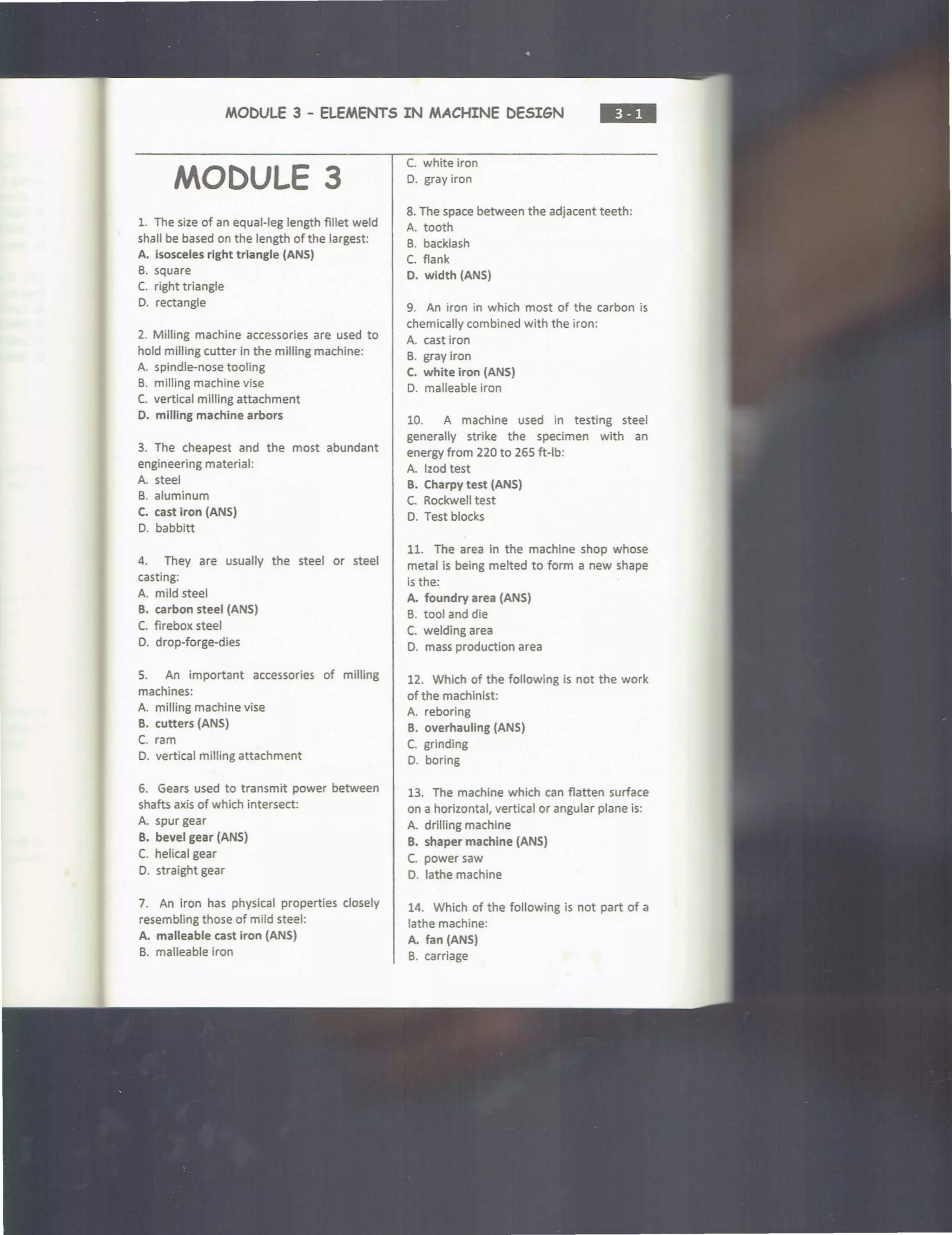 MODULE 3 - ELEMENTS IN MACHINE DESIGN
•••
MODULE 3
1. The size of an equal-leg length fillet weld
shall be based on the length of the largest:
A. Isosceles right triangle {ANS)
B. square
C. right triangle
D. rectangle
2. Milling machine accessories are used to
hold milling cutter in the milling machine:
A. spindle-nose tooling
B. milling machine vise
C. vertical milling attachment
O. milling machine arbors
3. The cheapest and the most abundant
engineering material:
A. steel
B. aluminum
C. cast iron (ANS)
D. babbitt
4. They are usually the steel or steel
casting:
A. mild steel
B. carbon steel {ANS)
C. firebox steel
D. drop-forge-dies
5. An important accessories of milling
machines:
A. milling machine vise
B. cutters {ANS)
C. ram
D. vertical milling attachment
6. Gears used to transmit power between
shafts axis of which intersect:
A. spur gear
B. bevel gear (ANS)
C. helical gear
D. straight gear
7. An Iron has physical properties closely
resembling those of mild steel:
A. malleable cast iron (ANS)
B. malleable iron
C. white iron
D. gray iron
8. The space between the adjacent teeth:
A. tooth
B. backlash
C. flank
D. width (ANS)
9. An iron in which most of the carbon is
chemically combined with the iron:
A. cast iron
B. gray iron
C. white iron (ANS)
D. malleable iron
10. A machine used in testing steel
generally strike the specimen with an
energy from 220 to 265 ft-lb:
A. lzod test
B. Charpy test (ANS)
C. Rockwell test
D. Test blocks
11. The area in the machine shop whose
metal is being melted to form a new shape
is the:
A. foundry area (ANS)
B. tool and die
C. welding area
D. mass production area
12. Which of the following is not the work
of the machinist:
A. reboring
B. overhauling (ANS)
C. grinding
D. boring
13. The machine which can flatten surface
on a horizontal, vertical or angular plane is:
A. drilling machine
B. shaper machine (ANS)
C. power saw
D. lathe machine
14. Which of the following is not part of a
lathe machine:
A. fan (ANS)
B. carriage
 