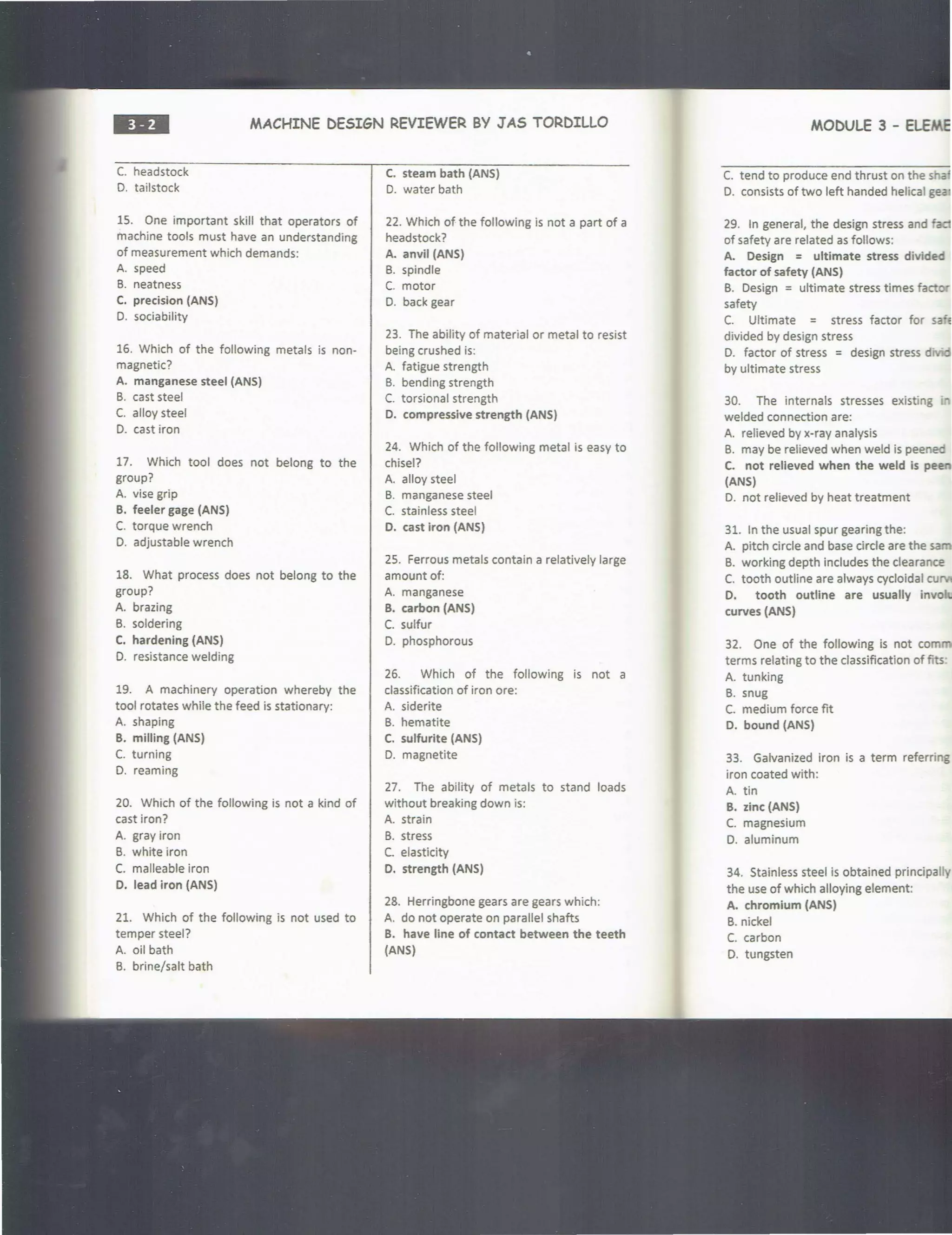 ••• MACHINE DESIGN REVIEWER BY JAS TORDILLO
C. headstock
D. tailstock
15. One important skill that operators of
machine tools must have an understanding
of measurement which demands:
A. speed
B. neatness
C. precision (ANS)
D. sociability
16. Which of the following metals is non-
magnetic?
A. manganese steel (ANS)
B. cast steel
C. alloy steel
D. cast iron
17. Which tool does not belong to the
group?
A. vise grip
B. feeler gage (ANS)
C. torque wrench
D. adjustable wrench
18. What process does not belong to the
group?
A. brazing
B. soldering
C. hardening (ANS)
D. resistance welding
19. A machinery operation whereby the
tool rotates while the feed is stationary:
A. shaping
B. milling (ANS}
C. turning
D. reaming
20. Which of the following is not a kind of
cast iron?
A. gray iron
B. white iron
C. malleable iron
D. lead iron {ANS}
21. Which of the following is not used to
temper steel?
A. oil bath
B. brine/salt bath
C. steam bath (ANS)
D. water bath
22. Which of the following is not a part of a
headstock?
A. anvil (ANS)
B. spindle
C. motor
0. back gear
23. The ability of material or metal to resist
being crushed is:
A. fatigue strength
B. bending strength
C. torsional strength
D. compressive strength (ANS)
24. Which of the following metal is easy to
chisel?
A. alloy steel
B. manganese steel
C. stainless steel
D. cast iron (ANS)
25. Ferrous metals contain a relatively large
amount of:
A. manganese
B. carbon (ANS)
C. sulfur
D. phosphorous
26. Which of the following is not a
classification of iron ore:
A. siderite
B. hematite
c. sulfurite (ANS}
0. magnetite
27. The ability of metals to stand loads
without breaking down is:
A. strain
B. stress
C. elasticity
D. strength (ANS)
28. Herringbone gears are gears which:
A. do not operate on parallel shafts
B. have line of contact between the teeth
(ANS)
MODULE 3 - ELEME
C. tend to produce end thrust on the s a
D. consists of two left handed helical gea
29. In general, the design stress and fad
of safety are related as follows:
A. Design = ultimate stress divided
factor of safety (ANS)
B. Design =ultimate stress times fact '
safety
C. Ultimate = stress factor for sa'e
divided by design stress
D. factor of stress = design stress div'
by ultimate stress
30. The internals stresses existing i
welded connection are:
A. relieved by x-ray analysis
B. may be relieved when weld is peenec
C. not relieved when the weld is pe
(ANS)
D. not relieved by heat treatment
31. In the usual spur gearing the:
A. pitch circle and base circle are the sam
B. working depth includes the clearance
C. tooth outline are always cycloidal cu
D. tooth outline are usually invo
curves (ANS)
32. One of the following is not corn
terms relating to the classification of fits
A. tunking
B. snug
C. medium force fit
0. bound (ANS)
33. Galvanized iron is a term referring
iron coated with:
A. tin
B. zinc (ANS)
C. magnesium
D. aluminum
34. Stainless steel is obtained principally
the use of which alloying element:
A. chromium (ANS)
B. nickel
C. carbon
D. tungsten
 