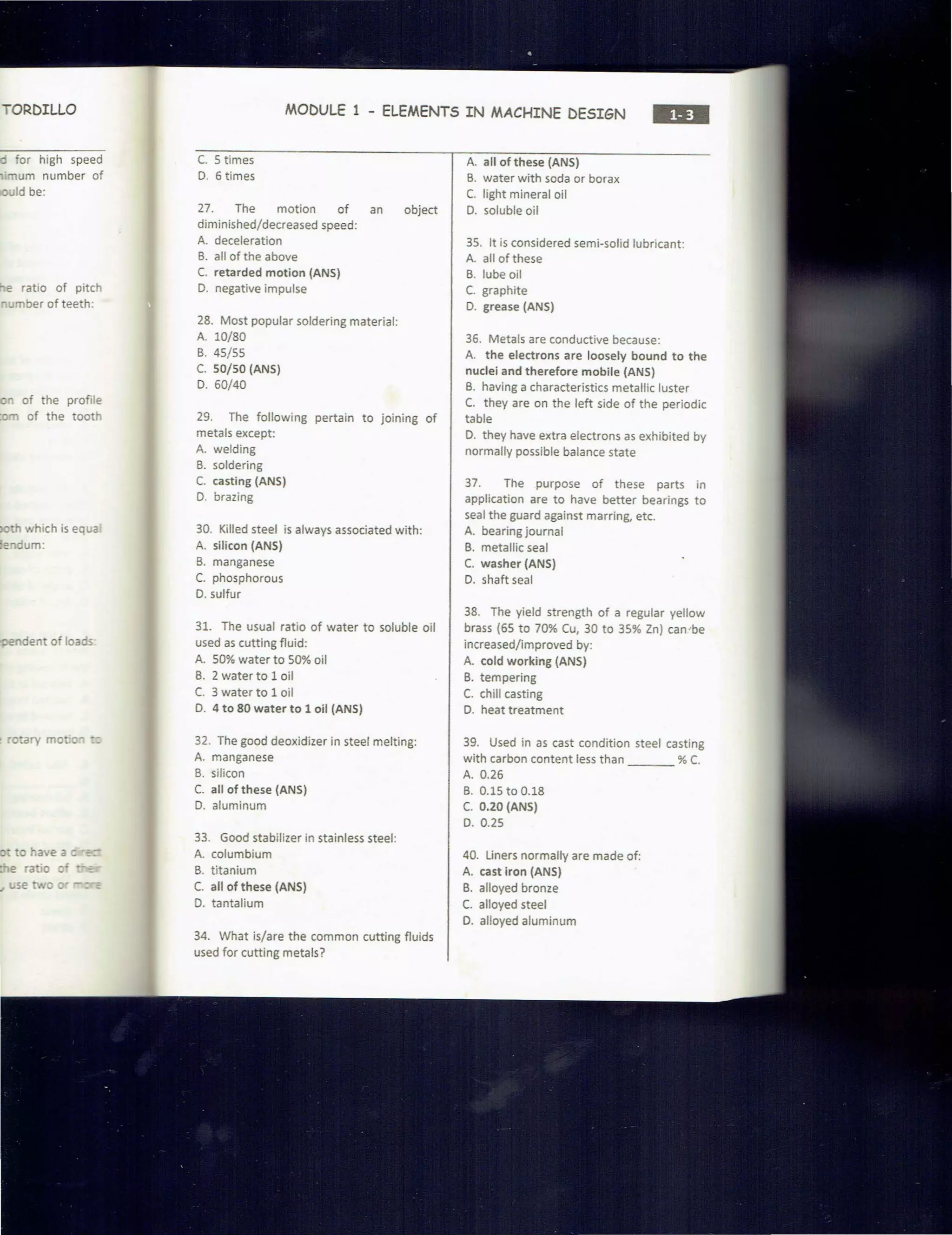 ORDILLO
'° for high speed
,·mum number of
uld be:
e ratio of pitch
- mber of teeth:
n of the profile
rn of the tooth
• which is equa
endum:
dent of loaos
. ouiry mo· C" ·:
MODULE 1 - ELEMENTS IN MACHINE DESIGN
•••
C. 5 times
D. 6 times
27. The motion of an object
diminished/decreased speed:
A. deceleration
B. all of the above
C. retarded motion (ANS)
D. negative impulse
28. Most popular soldering material:
A. 10/80
B. 45/ 55
C. 50/50 (ANS)
D. 60/40
29. The following pertain to joining of
metals except:
A. welding
B. soldering
C. casting (ANS)
D. brazing
30. Killed steel is always associated with:
A. silicon (ANS)
B. manganese
C. phosphorous
0. sulfur
31. The usual ratio of water to soluble oil
used as cutting fluid:
A. 50% water to 500A. oil
B. 2 water to 1 oil
C. 3 water to 1 oil
D. 4 to 80 water to 1 oil (ANS)
32. The good deoxidizer in steel melting:
A. manganese
B. silicon
C. all of these (ANS)
D. aluminum
33. Good stabilizer in stainless steel:
A. columbium
B. titanium
C. all of these (ANS)
D. tantalium
34. What is/are the common cutting fluids
used for cutting metals?
A. all of these (ANS)
B. water with soda or borax
C. light mineral oil
D. soluble oil
35. It is considered semi-solid lubricant:
A. all of these
B. lube oil
C. graphite
D. grease (ANS)
36. Metals are conductive because:
A. the electrons are loosely bound to the
nuclei and therefore mobile (ANS)
B. having a characteristics metallic luster
C. they are on the left side of the periodic
table
D. they have extra electrons as exhibited by
normally possible balance state
37. The purpose of these parts in
application are to have better bearings to
seal the guard against marring, etc.
A. bearing journal
B. metallic seal
C. washer (ANS)
D. shaft seal
38. The yield strength of a regular yellow
brass (65 to 70% Cu, 30 to 35% Zn) can ··be
increased/improved by:
A. cold working (ANS)
B. tempering
C. chill casting
D. heat treatment
39. Used in as cast condition steel casting
with carbon content less than % C.
A. 0.26
B. 0.15 to 0.18
C. 0.20 (ANS)
D. 0.25
40. Liners normally are made of:
A. cast iron (ANS)
B. alloyed bronze
C. alloyed steel
D. alloyed aluminum
 