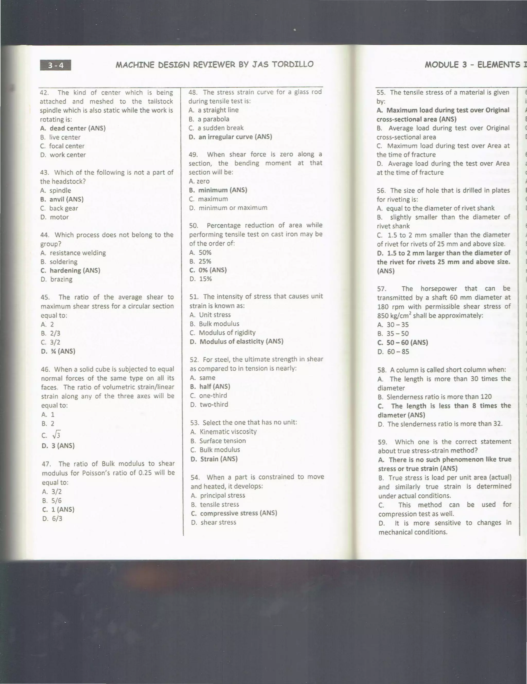 ••• MACHINE DESIGN REVIEWER BY JAS TORDILLO
42. The kind of center which is being
attached and meshed to the tailstock
spindle which is also static while the work is
rotating is:
A. dead center (ANS)
B. live center
C. focal center
D. work center
43. Which of the following is not a part of
the headstock?
A. spindle
B. anvil (ANS)
C. back gear
D. motor
44. Which process does not belong to the
group?
A. resistance welding
B. soldering
C. hardening (ANS)
D. brazing
45. The ratio of the average shear to
maximum shear stress for a circular section
equal to:
A. 2
B. 2/3
(. 3/2
D. % (ANS)
46. When a solid cube is subjected to equal
normal forces of the same type on all its
faces. The ratio of volumetric strain/linear
strain along any of the three axes will be
equal to:
A. 1
B. 2
c. J3
D. 3 (ANS)
47. The ratio of Bulk modulus to shear
modulus for Poisson's ratio of 0.25 will be
equal to:
A. 3/2
B. 5/6
C. 1 (ANS)
D. 6/3
48. The stress strain curve for a glass rod
during tensile test is:
A. a straight line
B. a parabola
C. a sudden break
D. an irregular curve (ANS)
49. When shear force is zero along a
section, the bending moment at that
section will be:
A. zero
B. minimum (ANS)
C. maximum
D. minimum or maximum
50. Percentage reduction of area while
performing tensile test on cast iron may be
of the order of:
A. 50%
B. 25%
C. 0% (ANS)
D. 15%
51. The intensity of stress that causes unit
strain is known as:
A. Unit stress
B. Bulk modulus
C. Modulus of rigidity
D. Modulus of elasticity (ANS)
52. For steel, the ultimate strength in shear
as compared to in tension is nearly:
A. same
B. half (ANS)
C. one-third
D. two-third
53. Select the one that has no unit:
A. Kinematic viscosity
B. Surface tension
C. Bulk modulus
D. Strain (ANS)
54. When a part is constrained to move
and heated, it develops:
A. principal stress
B. tensile stress
C. compressive stress (ANS)
D. shear stress
MODULE 3 - ELEMENTS I
55. The tensile stress of a material is given
by:
A. Maximum load during test over Original
cross-sectional area (ANS)
B. Average load during test over Original
cross-sectional area
C. Maximum load during test over Area at
the time of fracture
D. Average load during the test over Area
at the time of fracture
56. The size of hole that is drilled in plates
for riveting is:
A. equal to the diameter of rivet shank
B. slightly smaller than the diameter of
rivet shank
C. 1.5 to 2 mm smaller than the diameter
of rivet for rivets of 25 mm and above size.
D. 1.S to 2 mm larger than the diameter of
the rivet for rivets 2S mm and above size.
(ANS)
57. The horsepower that can be
transmitted by a shaft 60 mm diameter at
180 rpm with permissible shear stress of
850 kg/cm2
shall be approximately:
A. 30-35
B. 35-50
C. 50 - 60 (ANS)
D. 60-85
58. A column is called short column when:
A. The length is more than 30 times the
diameter
B. Slenderness ratio is more than 120
C. The length is less than 8 times the
diameter (ANS)
D. The slenderness ratio is more than 32.
59. Which one is the correct statement
about true stress-strain method?
A. There Is no such phenomenon like true
stress or true strain (ANS)
B. True stress is load per unit area (actual)
and similarly true strain is determined
under actual conditions.
C. This method can be used for
compression test as well.
D. It is more sensitive to changes in
mechanical conditions.
 