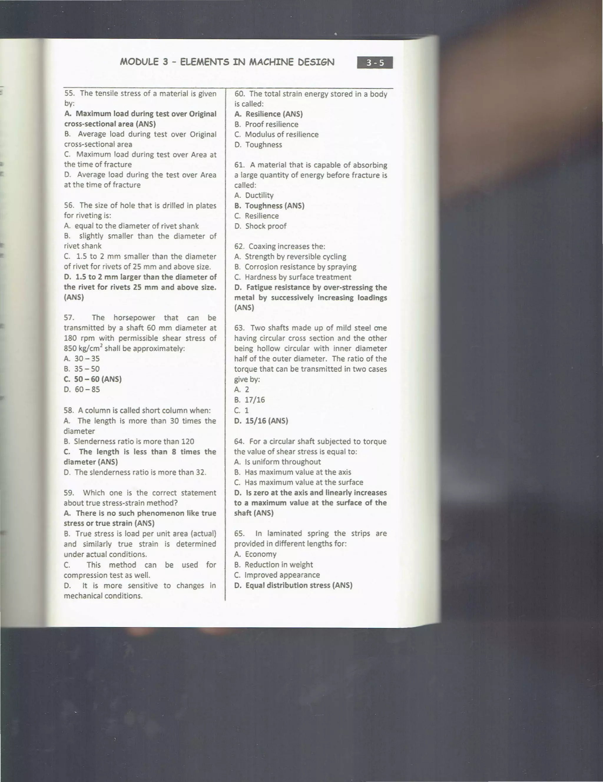 MOCULE 3 - ELEMENTS IN MACHINE DESIGN
•••
SS. The tensile stress of a material is given
by:
A. Maximum load during test over Original
cross-sectional area (ANS)
B. Average load during test over Original
cross-sectional area
C. Maximum load during test over Area at
the time of fracture
D. Average load during the test over Area
at the time of fracture
S6. The size of hole that is drilled in plates
for riveting is:
A. equal to the diameter of rivet shank
B. slightly smaller than the diameter of
rivet shank
C. 1.S to 2 mm smaller than the diameter
of rivet for rivets of 2S mm and above size.
D. 1.5 to 2 mm larger than the diameter of
the rivet for rivets 2S mm and above size.
(ANS)
S7. The horsepower that can be
transmitted by a shaft 60 mm diameter at
180 rpm with permissible shear stress of
8SO kg/cm
2
shall be approximately:
A. 30-3S
B. 3S-SO
C. S0-60 (ANS)
D. 60-85
58. A column is called short column when:
A. The length is more than 30 times the
diameter
B. Slenderness ratio is more than 120
C. The length is less than 8 times the
diameter (ANS)
D. The slenderness ratio is more than 32.
S9. Which one is the correct statement
about true stress-strain method?
A. There is no such phenomenon like true
stress or true strain (ANS)
B. True stress is load per unit area (actual)
and similarly true strain is determined
under actual conditions.
C. This method can be used for
compression test as well.
D. It is more sensitive to changes in
mechanical conditions.
60. The total strain energy stored in a body
is called:
A. Resilience (ANS)
B. Proof resilience
C. Modulus of resilience
D. Toughness
61. A material that is capable of absorbing
a large quantity of energy before fracture is
called:
A. Ductility
B. Toughness (ANS)
C. Resilience
D. Shock proof
62. Coaxing increases the:
A. Strength by reversible cycling
B. Corro~ion resistance by spraying
C. Hardness by surface treatment
D. Fatigue resistance by over-stressing the
metal by successively increasing loadings
(ANS)
63. Two shafts made up of mild steel one
having circular cross section and the other
being hollow circular with inner diameter
half of the outer diameter. The ratio of the
torque that can be transmitted in two cases
give by:
A. 2
B. 17/16
c. 1
D. lS/16 (ANS)
64. For a circular shaft subjected to torque
the value of shear stress is equal to:
A. Is uniform throughout
B. Has maximum value at the axis
C. Has maximum value at the surface
D. Is zero at the axis and linearly increases
to a maximum value at the surface of the
shaft (ANS)
6S. In laminated spring the strips are
provided in different lengths for:
A. Economy
B. Reduction in weight
C. Improved appearance
D. Equal distribution stress (ANS)
 