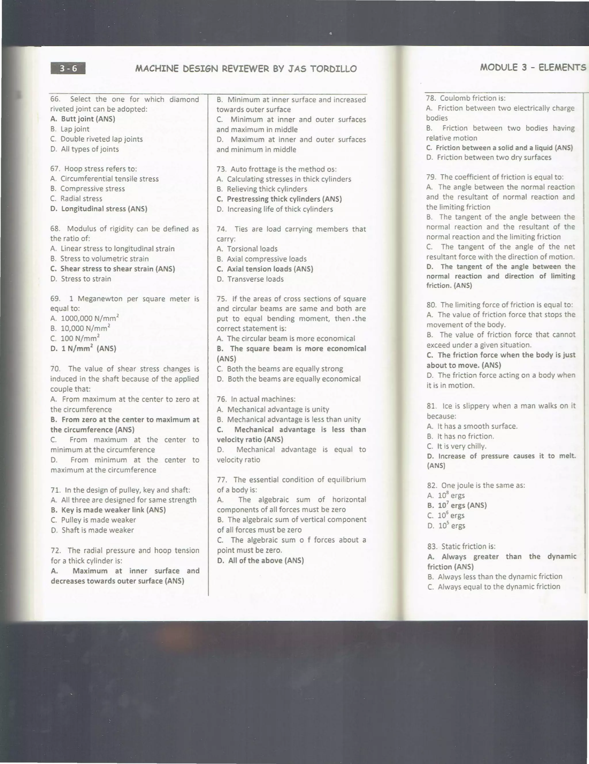 ••• MACHINE DESIGN REVIEWER BY JAS TORDILLO
66. Select the one for which diamond
riveted joint can be adopted:
A. Butt joint (ANS)
B. Lap joint
C. Double riveted lap joints
0. All types of joints
67. Hoop stress refers to:
A. Circumferential tensile stress
B. Compressive stress
C. Radial stress
D. Longitudinal stress (ANS)
68. Modulus of rigidity can be defined as
the ratio of:
A. linear stress to longitudinal strain
B. Stress to volumetric strain
C. Shear stress to shear strain (ANS)
0. Stress to strain
69. 1 Meganewton per square meter is
equal to:
A. 1000,000 N/mm
2
B. 10,000 N/mm
2
C. 100 N/mm
2
D. 1 N/mm
2
(ANS)
70. The value of shear stress changes is
induced in the shaft because of the applied
couple that:
A. From maximum at the center to zero at
the circumference
B. From zero at the center to maximum at
the circumference (ANS)
C. From maximum at the center to
minimum at the circumference
D. From minimum at the center to
maximum at the circumference
71. In the design of pulley, key and shaft:
A. All three are designed for same strength
B. Key is made weaker link (ANS)
C. Pulley is made weaker
0. Shaft is made weaker
72. The radial pressure and hoop tension
for a thick cylinder is:
A. Maximum at inner surface and
decreases towards outer surface (ANS)
B. Minimum at inner surface and increased
towards outer surface
C. Minimum at inner and outer surfaces
and maximum in middle
D. Maximum at inner and outer surfaces
and minimum in middle
73. Auto frottage is the method os:
A. Calculating stresses in thick cylinders
B. Relieving thick cylinders
C. Prestressing thick cylinders (ANS)
0. Increasing life of thick cylinders
74. Ties are load carrying members that
carry:
A. Torsional loads
B. Axial compressive loads
C. Axial tension loads (ANS)
0. Transverse loads
75. If the areas of cross sections of square
and circular beams are same and both are
put to equal bending moment, then .the
correct statement is:
A. The circular beam is more economical
B. The square beam is more economical
(ANS)
C. Both the beams are equally strong
D. Both the beams are equally economical
76. In actual machines:
A. Mechanical advantage is unity
B. Mechanical advantage is less than unity
C. Mechanical advantage is less than
velocity ratio (ANS)
D. Mechanical advantage is equal to
velocity ratio
77. The essential condition of equilibrium
of a body is:
A. The algebraic sum of horizontal
components of all forces must be zero
B. The algebraic sum of vertical component
of all forces must be zero
C. The algebraic sum o f forces about a
point must be zero.
D. All of the above (ANS)
MODULE 3 - ELEMENTS .
78. Coulomb friction is:
A. Friction between two electrically charge
bodies
B. Friction between two bodies having
relative motion
C. Friction between a solid and a liquid (ANS)
D. Friction between two dry surfaces
79. The coefficient of friction is equal to:
A. The angle between the normal reaction
and the resultant of normal reaction and
the limiting friction
B. The tangent of the angle between the
normal reaction and the resultant of the
normal reaction and the limiting friction
C. The tangent of the angle of the net
resultant force with the direction of motion.
D. The tangent of the angle between the
normal reaction and direction of limiting
friction. (ANS)
80. The limiting force of friction is equal to:
A. The value of friction force that stops the
movement of the body.
B. The value of friction force that cannot
exceed under a given situation.
C. The friction force when the body is just
about to move. (ANS)
D. The friction force acting on a body when
it is in motion.
81. Ice is slippery when a man walks on it
because:
A. It has a smooth surface.
B. It has no friction.
C. It is very chilly.
D. Increase of pressure causes it to melt.
(ANS)
82. One joule is the same as:
A. 10
8
ergs
B. 107
ergs (ANS)
C. 10
5
ergs
D. 10
5
ergs
83. Static friction is:
A. Always greater than the dynamic
friction (ANSI
B. Always less than the dynamic friction
C. Always equal to the dynamic friction
 