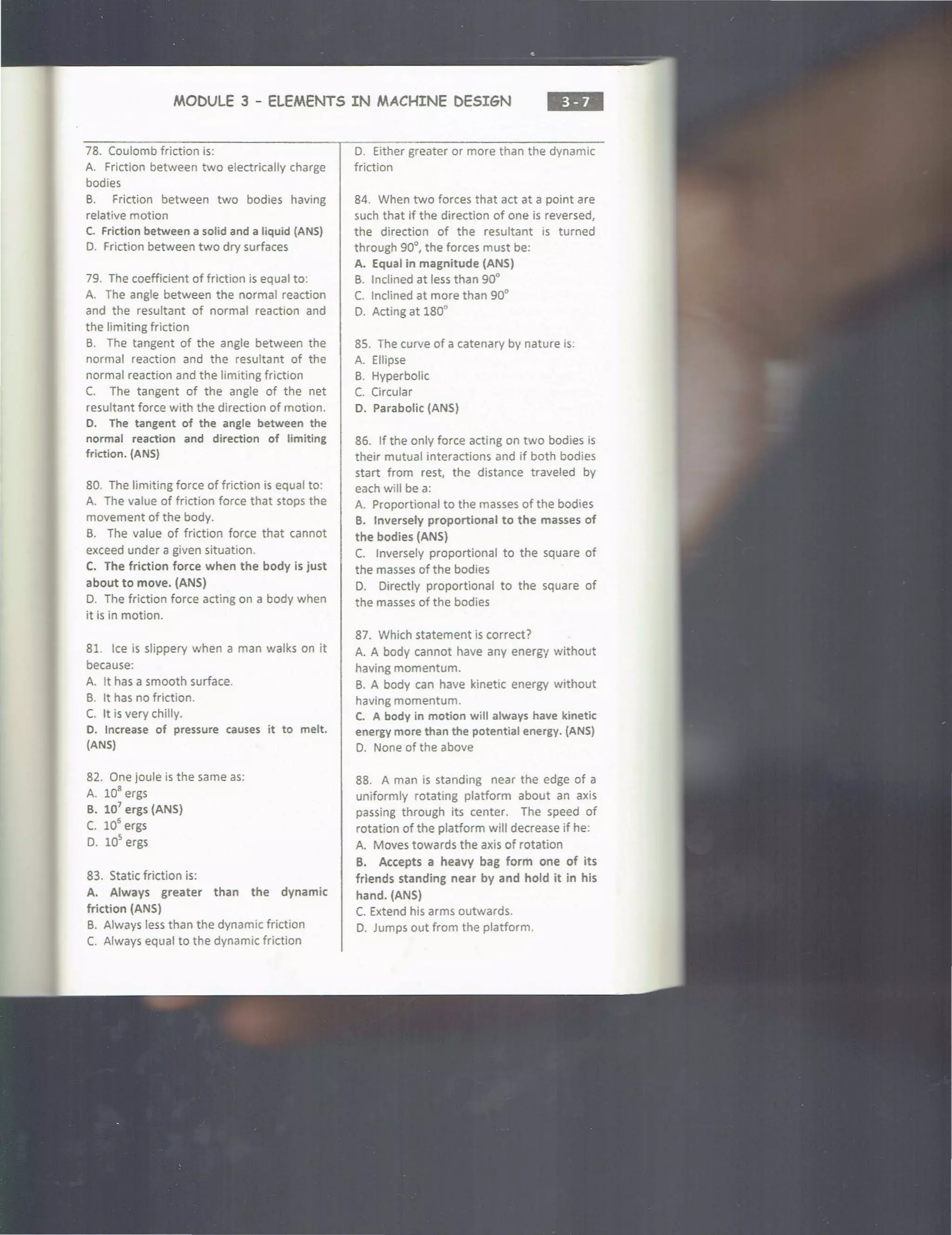 MODULE 3 - ELEMENTS IN MACHINE DESIGN ...
78. Coulomb friction is:
A. Friction between two electrically charge
bodies
B. Friction between two bodies having
relative motion
C. Friction between a solid and a liquid (ANS)
0. Friction between two dry surfaces
79. The coefficient of friction is equal to:
A. The angle between the normal reaction
and the resultant of normal reaction and
the limiting friction
B. The tangent of the angle between the
normal reaction and the resultant of the
normal reaction and the limiting friction
C. The tangent of the angle of the net
resultant force with the direction of motion.
D. The tangent of the angle between the
normal reaction and direction of limiting
friction. (ANS)
80. The limiting force of friction is equal to:
A. The value of friction force that stops the
movement of the body.
B. The value of friction force that cannot
exceed under a given situation.
C. The friction force when the body is just
about to move. (ANS)
0. The friction force acting on a body when
it is in motion.
81. Ice is slippery when a man walks on it
because:
A. It has a smooth surface.
B. It has no friction.
C. It is very chilly.
D. Increase of pressure causes it to melt.
(ANS)
82. One joule is the same as:
A. 10
8
ergs
B. 107
ergs (ANS)
C. 10
6
ergs
D. 10
5
ergs
83. Static friction is:
A. Always greater than the dynamic
friction (ANS)
B. Always less than the dynamic friction
C. Always equal to the dynamic friction
0. Either greater or more than the dynamic
friction
84. When two forces that act at a point are
such that if the direction of one is reversed,
the direction of the resultant is turned
through 90°, the forces must be:
A. Equal in magnitude (ANS)
B. Inclined at less than 90°
C. Inclined at more than 90°
D. Acting at 180°
85. The curve of a catenary by nature is.
A. Ellipse
B. Hyperbolic
C. Circular
D. Parabolic (ANS)
86. If the only force acting on two bodies is
their mutual interactions and if both bodies
start from rest, the distance traveled by
each will be a:
A. Proportional to the masses of the bodies
B. Inversely proportional to the masses of
the bodies (ANS)
C. Inversely proportional to the square of
the masses of the bodies
D. Directly proportional to the square of
the masses of the bodies
87. Which statement is correct?
A. A body cannot have any energy without
having momentum.
B. A body can have kinetic energy without
having momentum.
C. A body in motion will always have kinetic
energy more than the potential energy. (ANS)
0. None of the above
88. A man is standing near the edge of a
uniformly rotating platform about an axis
passing through its center. The speed of
rotation of the platform will decrease if he:
A. Moves towards the axis of rotation
B. Accepts a heavy bag form one of its
friends standing near by and hold it in his
hand. (ANS)
C. Extend his arms outwards.
D. Jumps out from the platform.
 