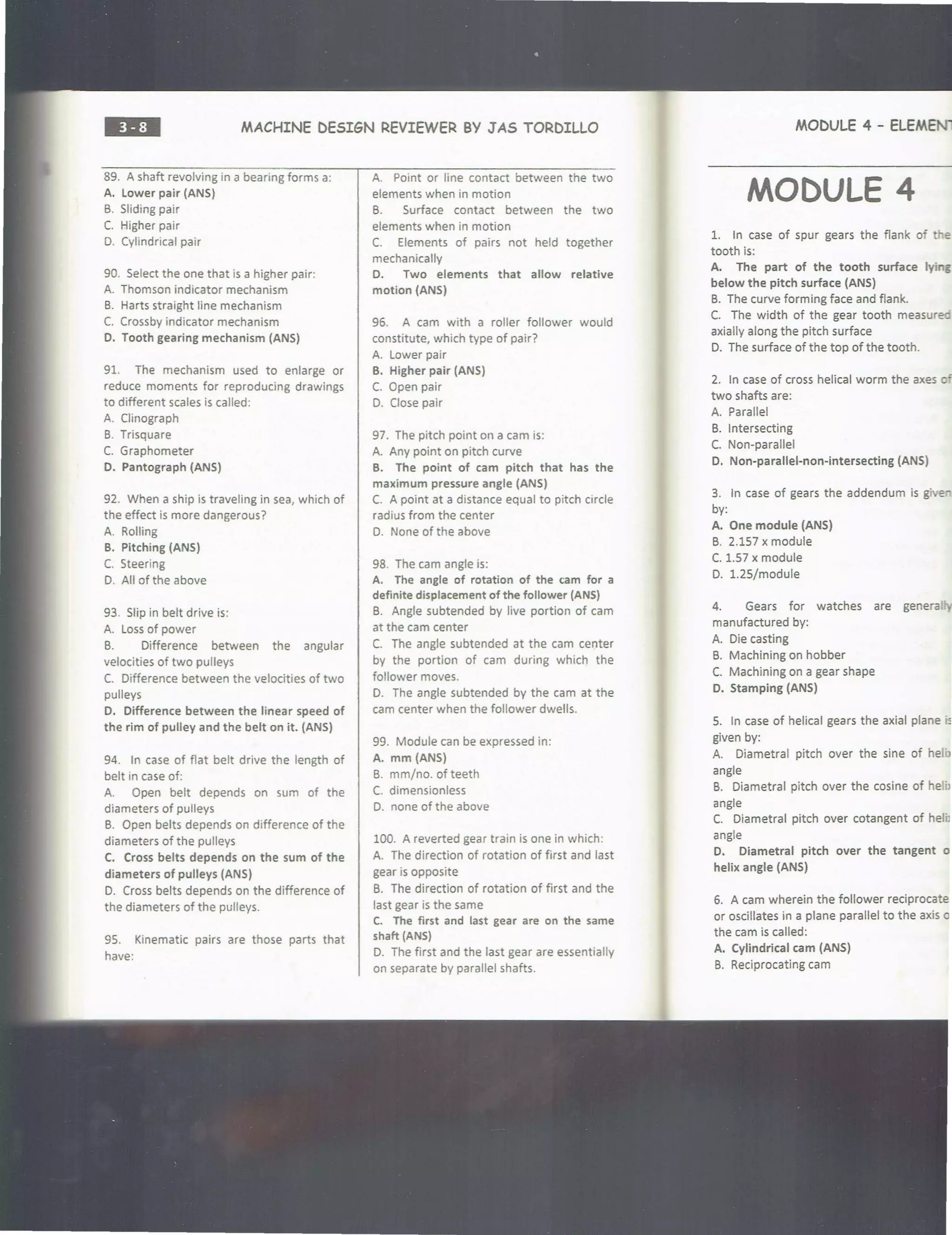 ••=• MACHINE DESIGN REVIEWER BY JAS TORDILLO
89. A shaft revolving in a bearing forms a:
A. lower pair (ANS)
B. Sliding pair
C. Higher pair
D. Cylindrical pair
90. Select the one that is a higher pair:
A. Thomson indicator mechanism
B. Harts straight line mechanism
C. Crossby indicator mechanism
D. Tooth gearing mechanism (ANS)
91. The mechanism used to enlarge or
reduce moments for reproducing drawings
to different scales is called:
A. Clinograph
B. Trisquare
C. Graphometer
D. Pantograph (ANS)
92. When a ship is traveling in sea, which of
the effect is more dangerous?
A. Rolling
B. Pitching (ANS)
C. Steering
D. All of the above
93. Slip in belt drive is:
A. Loss of power
B. Difference between the angular
velocities of two pulleys
C. Difference between the velocities of two
pulleys
D. Difference between the linear speed of
the rim of pulley and the belt on it. (ANS)
94. In case of flat belt drive the length of
belt in case of:
A. Open belt depends on sum of the
diameters of pulleys
B. Open belts depends on difference of the
diameters of the pulleys
C. Cross belts depends on the sum of the
diameters of pulleys (ANS)
D. Cross belts depends on the difference of
the diameters of the pulleys.
95. Kinematic pairs are those parts that
have:
A. Point or line contact between the two
elements when in motion
B. Surface contact between the two
elements when in motion
C. Elements of pairs not held together
mechanically
D. Two elements that allow relative
motion (ANS)
96. A cam with a roller follower would
constitute, which type of pair?
A. Lower pair
B. Higher pair (ANS)
C. Open pair
D. Close pair
97. The pitch point on a cam is:
A. Any point on pitch curve
B. The point of cam pitch that has the
maximum pressure angle (ANS)
C. A point at a distance equal to pitch circle
radius from the center
D. None of the above
98. The cam angle is:
A. The angle of rotation of the cam for a
definite displacement of the follower (ANS)
B. Angle subtended by live portion of cam
at the cam center
C. The angle subtended at the cam center
by the portion of cam during which the
follower moves.
D. The angle subtended by the cam at the
cam center when the follower dwells.
99. Module can be expressed in:
A. mm (ANS)
B. mm/no. of teeth
C. dimensionless
D. none of the above
100. A reverted gear train is one in which:
A. The direction of rotation of first and last
gear is opposite
B. The direction of rotation of first and the
last gear is the same
C. The first and last gear are on the same
shaft (ANS)
D. The first and the last gear are essentially
on separate by parallel shafts.
MODULE 4 - ELEMENT
MODULE 4
1. In case of spur gears the flank of e
tooth is:
A. The part of the tooth surface lying
below the pitch surface (ANS)
B. The curve forming face and flank.
C. The width of the gear tooth measureo
axially along the pitch surface
D. The surface of the top of the tooth.
2. In case of cross helical worm the axes o'
two shafts are:
A. Parallel
B. Intersecting
C. Non-parallel
D. Non-parallel-non-intersecting (ANS)
3. In case of gears the addendum is give~
by:
A. One module (ANS)
B. 2.157 x module
C. 1.57 x module
D. 1.25/module
4. Gears for watches are genera.
manufactured by:
A. Die casting
B. Machining on hobber
C. Machining on a gear shape
D. Stamping (ANS)
5. In case of helical gears the axial plane ·,
given by:
A. Diametral pitch over the sine of heli>
angle
B. Diametral pitch over the cosine of he1i>
angle
C. Diametral pitch over cotangent of helb
angle
D. Diametral pitch over the tangent o
helix angle (ANS)
6. A cam wherein the follower reciprocate
or oscillates in a plane parallel to the axis o
the cam is called:
A. Cylindrical cam (ANS)
B. Reciprocating cam
 