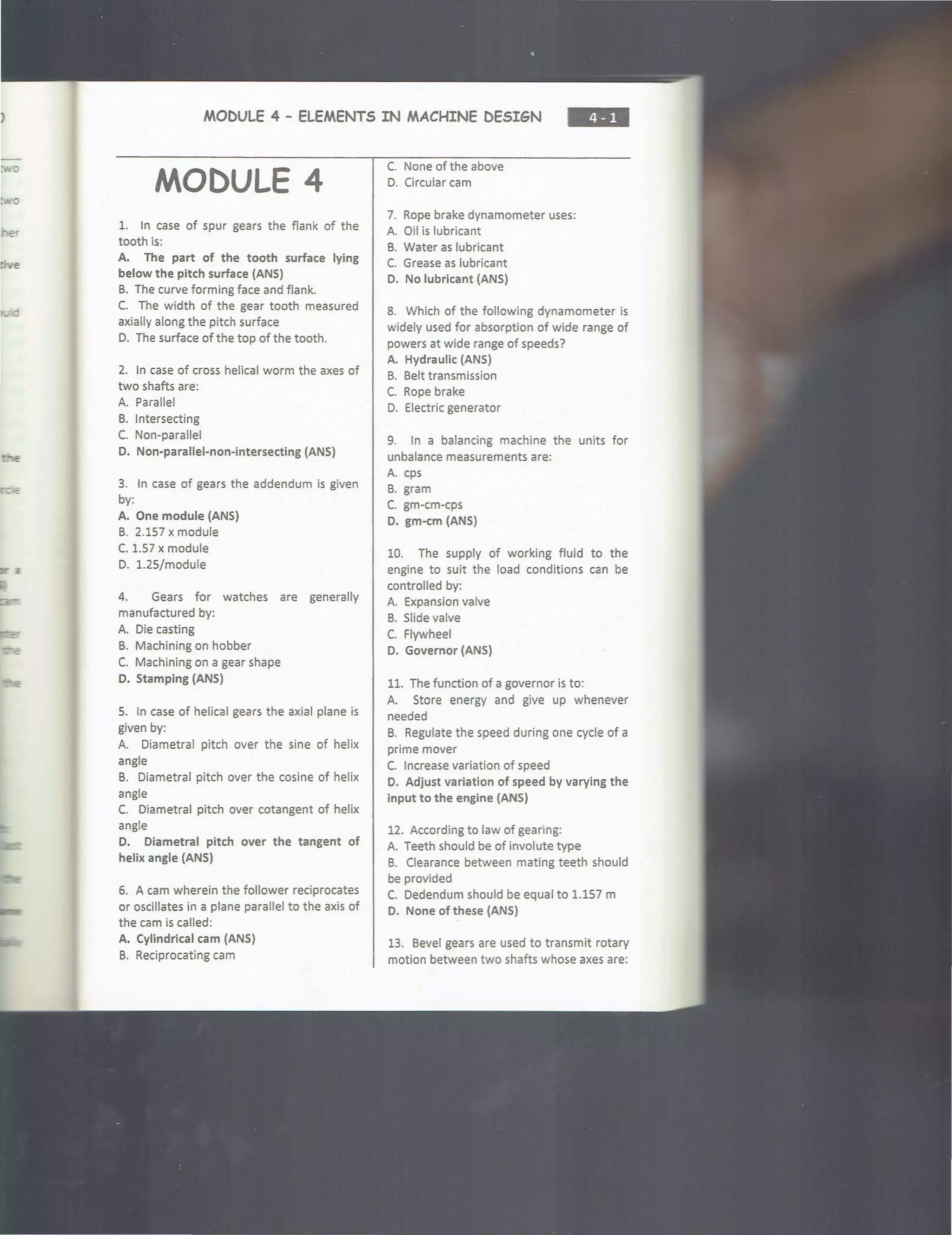 0
0
MODULE 4 - ELEMENTS IN MACHINE DESIGN
••••
MODULE 4
1. In case of spur gears the flank of the
tooth is:
A. The part of the tooth surface lying
below the pitch surface (ANS)
B. The curve forming face and flank.
C. The width of the gear tooth measured
axially along the pitch surface
D. The surface of the top of the tooth.
2. In case of cross helical worm the axes of
two shafts are:
A. Parallel
B. Intersecting
C. Non-parallel
D. Non-parallel-non-intersecting (ANS)
3. In case of gears the addendum is given
by:
A. One module (ANS)
B. 2.157 x module
C. 1.57 x module
D. 1.25/module
4. Gears for watches are generally
manufactured by:
A. Die casting
B. Machining on hobber
C. Machining on a gear shape
D. Stamping (ANS)
5. In case of helical gears the axial plane is
given by:
A. Diametral pitch over the sine of helix
angle
B. Diametral pitch over the cosine of helix
angle
C. Diametral pitch over cotangent of helix
angle
D. Diametral pitch over the tangent of
helix angle (ANS)
6. A cam wherein the follower reciprocates
or oscillates in a plane parallel to the axis of
the cam is called:
A. Cylindrical cam (ANS)
B. Reciprocating cam
C. None of the above
0. Circular cam
7. Rope brake dynamometer uses:
A. Oil is lubricant
B. Water as lubricant
C. Grease as lubricant
D. No lubricant (ANS)
8. Which of the following dynamometer is
widely used for absorption of wide range of
powers at wide range of speeds?
A. Hydraulic (ANS)
B. Belt transmission
C. Rope brake
D. Electric generator
9. In a balancing machine the units for
unbalance measurements are:
A. cps
B. gram
C. gm-cm-cps
D. gm-cm (ANS)
10. The supply of working fluid to the
engine to suit the load conditions can be
controlled by:
A. Expansion valve
B. Slide valve
c. Flywheel
D. Governor (ANS)
11. The function of a governor is to:
A. Store energy and give up whenever
needed
B. Regulate the speed during one cycle of a
prime mover
C. Increase variation of speed
O. Adjust variation of speed by varying the
input to the engine (ANS)
12. According to law of gearing:
A. Teeth should be of involute type
B. Clearance between mating teeth should
be provided
c. Dedendum should be equal to 1.157 m
D. None of these (ANS)
13. Bevel gears are used to transmit rotary
motion between two shafts whose axes are:
 
