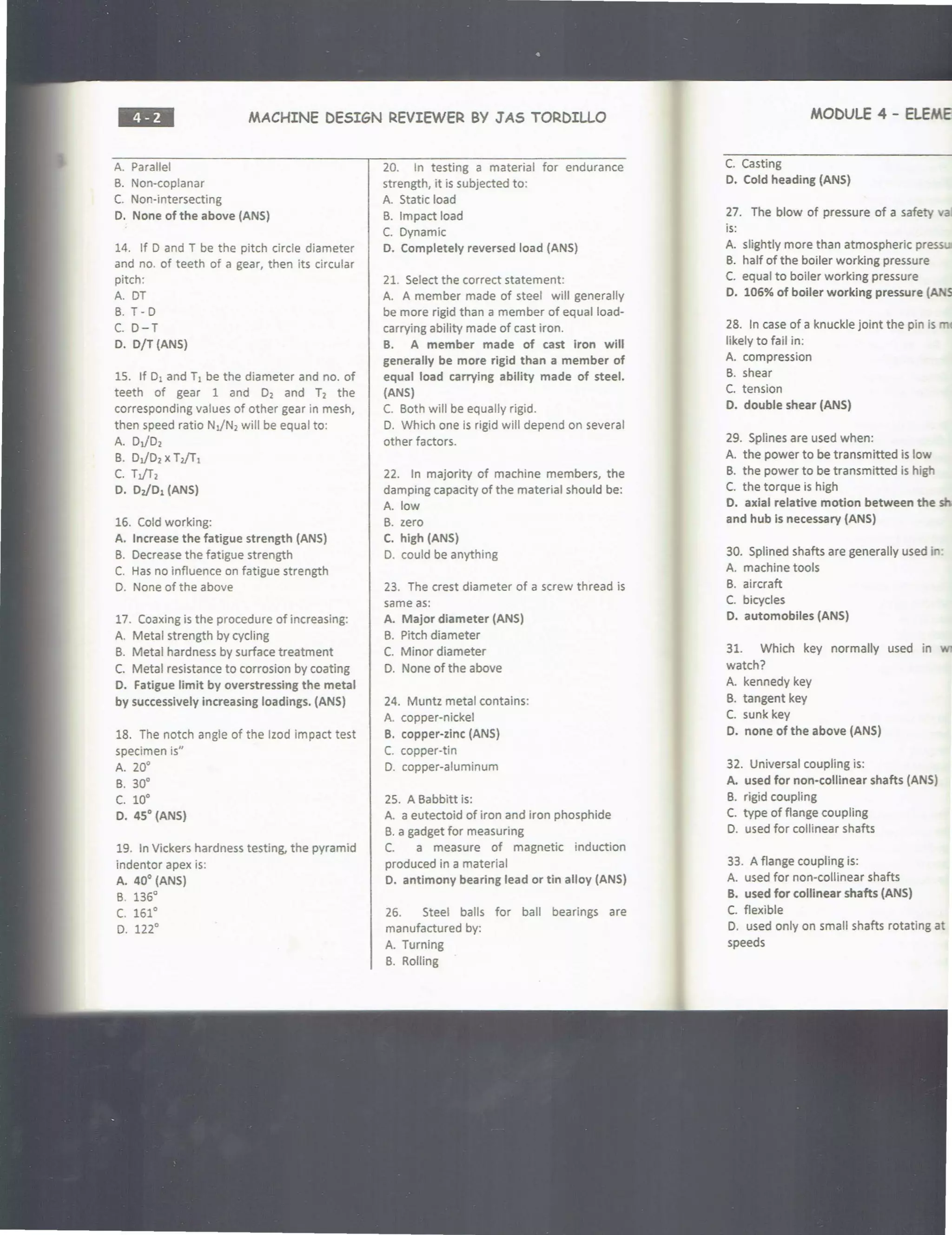 ••• MACHINE DESIGN REVIEWER BY JAS TORDILLO
A. Parallel
B. Non-coplanar
C. Non-intersecting
D. None of the above (ANS)
14. If D and T be the pitch circle diameter
and no. of teeth of a gear, then its circular
pitch:
A. OT
B. T - D
C. 0-T
D. D/T (ANS)
15. If D1 and T1 be the diameter and no. of
teeth of gear 1 and 0 2 and T2 the
corresponding values of other gear in mesh,
then speed ratio NJN2will be equal to:
A. DJD2
B. DJD2 xTi/T1
C. TJT1
D. DJD1 (ANS)
16. Cold working:
A. Increase the fatigue strength (ANS)
B. Decrease the fatigue strength
C. Has no influence on fatigue strength
D. None of the above
17. Coaxing is the procedure of increasing:
A. Metal strength by cycling
B. Metal hardness by surface treatment
C. Metal resistance to corrosion by coating
D. Fatigue limit by overstressing the metal
by successively increasing loadings. (ANS)
18. The notch angle of the lzod impact test
specimen is"
A. 20°
B. 30°
c. 10•
D. 45° {ANS)
19. In Vickers hardness testing, the pyramid
indenter apex is:
A. 40° (ANS)
B. 136°
c. 161°
D. 122°
20. In testing a material for endurance
strength, it is subjected to:
A. Static load
B. Impact load
C. Dynamic
D. Completely reversed load (ANS)
21. Select the correct statement:
A. A member made of steel will generally
be more rigid than a member of equal load-
carrying ability made of cast iron.
B. A member made of cast iron will
generally be more rigid than a member of
equal load carrying ability made of steel.
(ANS)
C. Both will be equally rigid.
D. Which one is rigid will depend on several
other factors.
22. In majority of machine members, the
damping capacity of the material should be:
A. low
B. zero
C. high {ANS)
D. could be anything
23. The crest diameter of a screw thread is
same as:
A. Major diameter (ANS)
B. Pitch diameter
C. Minor diameter
D. None of the above
24. Muntz metal contains:
A. copper-nickel
B. copper-zinc (ANS)
C. copper-tin
D. copper-aluminum
25. A Babbitt is:
A. a eutectoid of iron and iron phosphide
B. a gadget for measuring
C. a measure of magnetic induction
produced in a material
D. antimony bearing lead or tin alloy (ANS)
26. Steel balls for ball bearings are
manufactured by:
A. Turning
B. Rolling
MODULE 4 - aEMEl'I
C. Casting
D. Cold heading (ANS)
27. The blow of pressure of a safety va
is:
A. slightly more than atmospheric pressun
B. half of the boiler working pressure
C. equal to boiler working pressure
D. 106% of boiler working pressure (ANS)
28. In case of a knuckle joint the pin is m
likely to fail in:
A. compression
B. shear
C. tension
D. double shear (ANS)
29. Splines are used when:
A. the power to be transmitted is low
B. the power to be transmitted is high
C. the torque is high
0. axial relative motion between the shi
and hub ls necessary (ANS)
30. Splined shafts are generally used in:
A. machine tools
B. aircraft
C. bicycles
D. automobiles (ANS)
31. Which key normally used in
watch?
A. kennedy key
B. tangent key
C. sunk key
D. none of the above (ANS)
32. Universal coupling is:
A. used for non-collinear shafts (ANS)
B. rigid coupling
C. type of flange coupling
D. used for collinear shafts
33. A flange coupling is:
A. used for non-collinear shafts
B. used for collinear shafts (ANS)
C. flexible
D. used only on small shafts rotating at
speeds
 