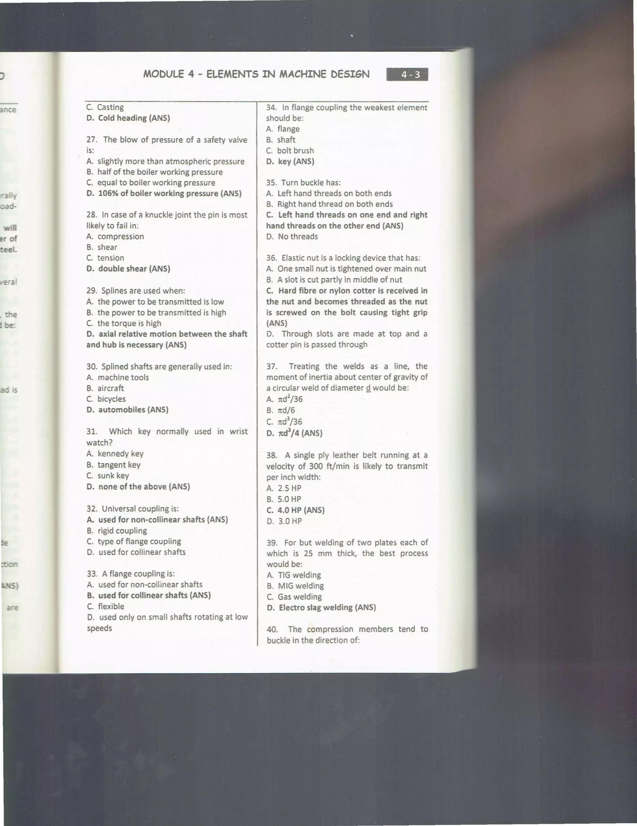 nee
era y
d-
e
ti be
-o lS
MODULE 4 - ELEMENTS IN MACHINE DESIGN
C. Casting
D. Cold heading (ANS)
27. The blow of pressure of a safety valve
is:
A. slightly more than atmospheric pressure
B. half of the boiler working pressure
C. equal to boiler working pressure
D. 106% of boiler working pressure (ANS)
28. In case of a knuckle joint the pin is most
likely to fail in:
A. compression
B. shear
C. tension
D. double shear (ANS)
29. Splines are used when:
A. the power to be transmitted is low
B. the power to be transmitted is high
C. the torque is high
0. axial relative motion between the shaft
and hub is necessary (ANS)
30. Splined shafts are generally used in:
A. machine tools
B. aircraft
C. bicycles
D. automobiles (ANS)
31. Which key normally used in wrist
watch?
A. kennedy key
B. tangent key
C. sunk key
D. none of the above (ANS)
32. Universal coupling is:
A. used for non-collinear shafts (ANS)
B. rigid coupling
C. type of flange coupling
D. used for collinear shafts
33. A flange coupling is:
A. used for non-collinear shafts
B. used for collinear shafts (ANS)
C. flexible
D. used only on small shafts rotating at low
speeds
34. In flange coupling the weakest element
should be:
A. flange
B. shaft
C. bolt brush
D. key (ANS)
35. Turn buckle has:
A. Left hand threads on both ends
B. Right hand thread on both ends
C. Left hand threads on one end and right
hand threads on the other end (ANS)
D. No threads
36. Elastic nut is a locking device that has:
A. One small nut is tightened over main nut
B. A slot is cut partly in middle of nut
C. Hard fibre or nylon cotter is received in
the nut and becomes threaded as the nut
is screwed on the bolt causing tight grip
(ANS)
D. Through slots are made at top and a
cotter pin is passed through
37. Treating the welds as a line, the
moment of inertia about center of gravity of
a circular weld of diameter Q. would be:
A. itd
2
/36
B. itd/6
c. rtd
3
/36
D. 7td3
/4 (ANS)
38. A single ply leather belt running at a
velocity of 300 ft/min is likely to transmit
per inch width:
A. 2.5 HP
B. 5.0 HP
C. 4.0 HP (ANS)
D. 3.0 HP
39. For but welding of two plates each of
which is 25 mm thick, the best process
would be:
A. TIG welding
B. MIG welding
C. Gas welding
D. Electro slag welding (ANS)
40. The compression members tend to
buckle in the direction of:
 