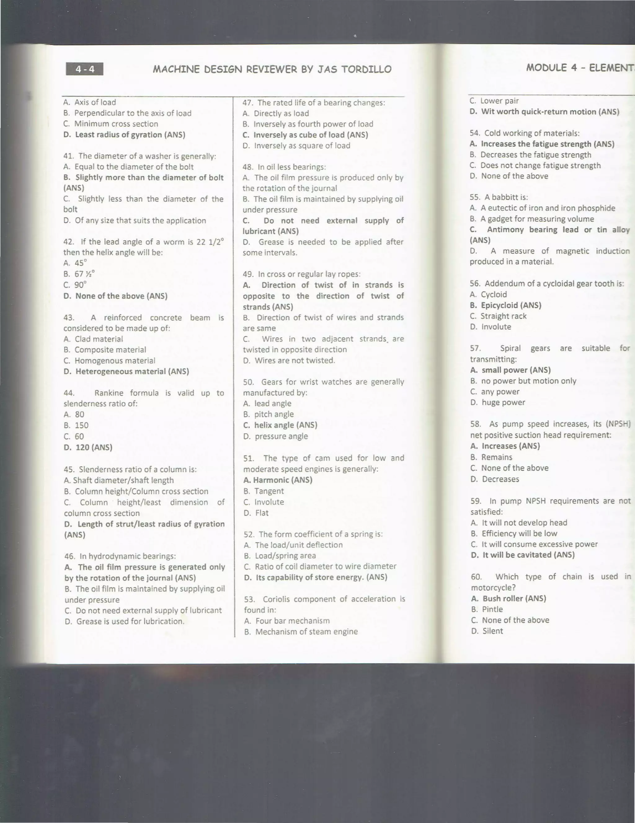 ••• MACHINE DESIGN REVIEWER BY J AS TORDILLO
A. Axis of load
B. Perpendicular to the axis of load
C. Minimum cross section
D. Least radius of gyration (ANS)
41. The diameter of a washer is generally:
A. Equal to the diameter of the bolt
B. Slightly more than the diameter of bolt
(ANS)
C. Slightly less than the diameter of the
bolt
D. Of any size that suits the application
42. If the lead angle of a worm is 22 1/2°
then the helix angle will be:
A. 4S
0
B. 67 Y,
0
c. go•
D. None of the above (ANS)
43. A reinforced concrete beam is
considered to be made up of:
A. Clad material
B. Composite material
C. Homogenous material
D. Heterogeneous material (ANS)
44. Rankine formula is valid up to
slenderness ratio of:
A. 80
B. lSO
c. 60
D. 120 (ANS)
4S. Slenderness ratio of a column is:
A. Shaft diameter/shaft length
B. Column height/Column cross section
C. Column height/least dimension of
column cross section
D. Length of strut/least radius of gyration
(ANS)
46. In hydrodynamic bearings:
A. The oil film pressure is generated only
by the rotation of the journal (ANS)
B. The oil film is maintained by supplying oil
under pressure
C. Do not need external supply of lubricant
D. Grease is used for lubrication.
47. The rated life of a bearing changes:
A. Directly as load
B. Inversely as fourth power of load
C. Inversely as cube of load (ANS)
D. Inversely as square of load
48. In oil less bearings:
A. The oil film pressure is produced only by
the rotation of the journal
B. The oil film is maintained by supplying oil
under pressure
C. Do not need external supply of
lubricant (ANS)
D. Grease is needed to be applied after
some intervals.
49. In cross or regular lay ropes:
A. Direction of twist of in strands is
opposite to the direction of twist of
strands (ANS)
B. Direction of twist of wires and strands
are same
C. Wires in two adjacent strands. are
twisted in opposite direction
D. Wires are not twisted.
SO. Gears for wrist watches are generally
manufactured by:
A. lead angle
B. pitch angle
C. helix angle (ANS)
D. pressure angle
Sl. The type of cam used for low and
moderate speed engines is generally:
A. Harmonic (ANS)
B. Tangent
C. Involute
D. Flat
S2. The form coefficient of a spring is:
A. The load/unit deflection
B. Load/spring area
C. Ratio of coil diameter to wire diameter
D. Its capability of store energy. (ANS)
S3. Coriolis component of acceleration is
found in:
A. Four bar mechanism
B. Mechanism of steam engine
MODULE 4 - ELEMENT;
C. Lower pair
D. Wit worth quick-return motion (ANS)
S4. Cold working of materials:
A. Increases the fatigue strength (ANS)
B. Decreases the fatigue strength
C. Does not change fatigue strength
D. None of the above
SS. A babbitt is:
A. A eutectic of iron and iron phosphide
B. A gadget for measuring volume
C. Antimony bearing lead or tin alloy
(ANS)
D. A measure of magnetic induction
produced in a material.
S6. Addendum of a cycloidal gear tooth is·
A. Cycloid
B. Epicycloid (ANS)
C. Straight rack
D. Involute
S7. Spiral gears are suitable for
transmitting:
A. small power (ANS)
B. no power but motion only
C. any power
D. huge power
S8. As pump speed increases, its (NPS )
net positive suction head requirement:
A. Increases (ANS)
B. Remains
C. None of the above
D. Decreases
S9. In pump NPSH requirements are not
satisfied:
A. It will not develop head
B. Efficiency will be low
C. It will consume excessive power
D. It will be cavitated (ANS)
60. Which type of chain is used in
motorcycle?
A. Bush roller (ANS)
B. Pintle
C. None of the above
D. Silent
 