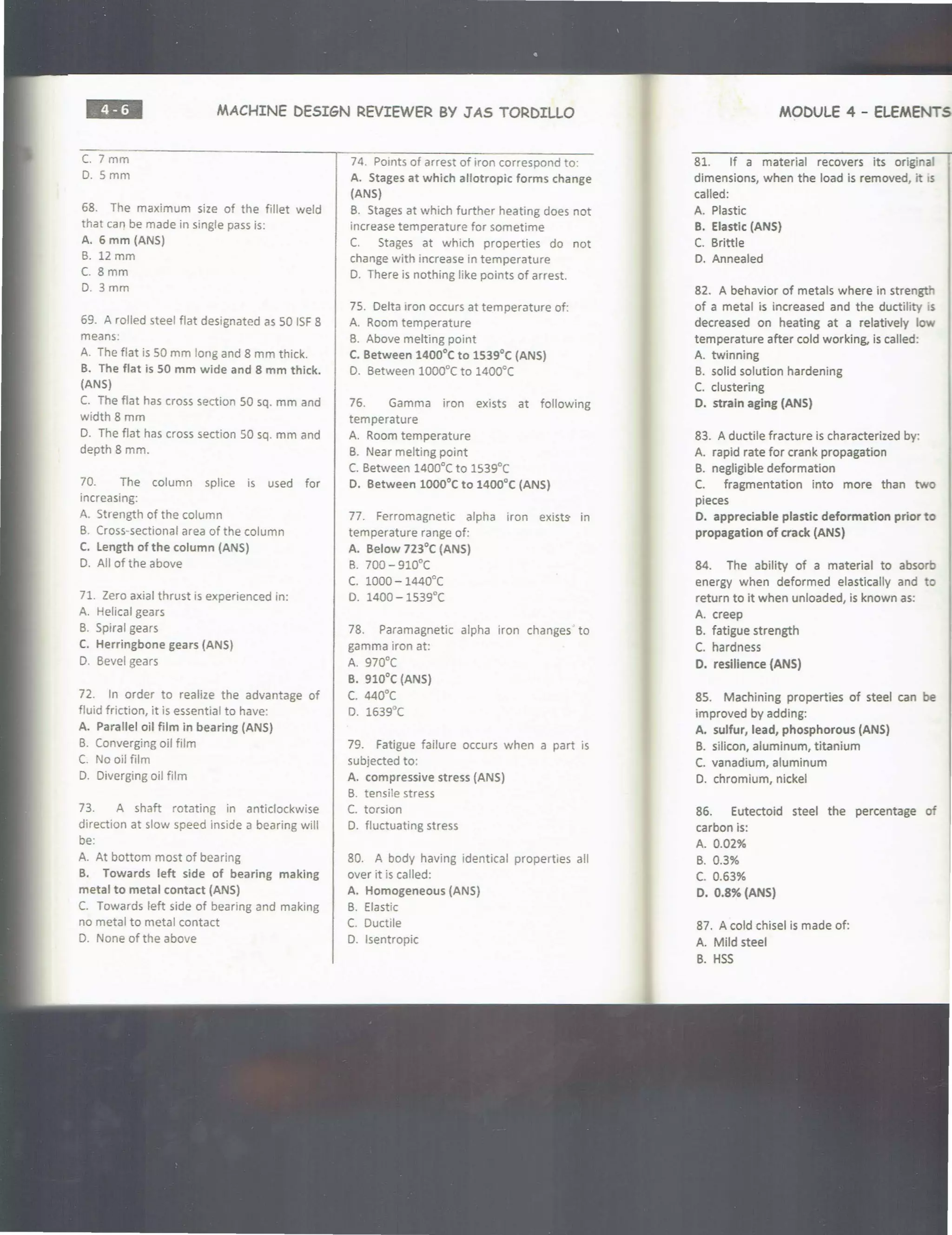 ••• MACHINE DESIGN REVIEWER BY J AS TORDILLO
C. 7 mm
D. Smm
68. The maximum size of the fillet weld
that can be made in single pass is:
A. 6 mm (ANS)
B. 12 mm
C. 8 mm
D. 3mm
69. A rolled steel flat designated as 50 ISF8
means:
A. The flat is 50 mm long and 8 mm thick.
B. The flat is 50 mm wide and 8 mm thick.
(ANS)
C. The flat has cross section 50 sq. mm and
width 8 mm
D. The flat has cross section 50 sq. mm and
depth 8 mm.
70. The column splice is used for
increasing:
A. Strength of the column
B. Cross-sectional area of the column
C. length of the column (ANS)
D. All of the above
71. Zero axial thrust is experienced in:
A. Helical gears
B. Spiral gears
C. Herringbone gears (ANS)
D. Bevel gears
72. In order to realize the advantage of
fluid friction, it is essential to have:
A. Parallel oil film in bearing (ANS)
B. Converging oil film
C. No oil film
D. Diverging oil film
73. A shaft rotating in anticlockwise
direction at slow speed inside a bearing will
be:
A. At bottom most of bearing
B. Towards left side of bearing making
metal to metal contact (ANS)
C. Towards left side of bearing and making
no metal to metal contact
D. None of the above
74. Points of arrest of iron correspond to:
A. Stages at which allotropic forms change
(ANS)
B. Stages at which further heating does not
increase temperature for sometime
C. Stages at which properties do not
change with increase in temperature
D. There is nothing like points of arrest.
75. Delta iron occurs at temperature of:
A. Room temperature
B. Above melting point
C. Between 1400°C to 1539°C (ANS)
D. Between 1000°C to 1400°C
76. Gamma iron exists at following
temperature
A. Room temperature
B. Near melting point
C. Between 1400°C to 1539°C
0. Between 1000°C to 1400°C (ANS)
77. Ferromagnetic alpha iron exists- in
temperature range of:
A. Below 723°C (ANS)
B. 700 - 910°C
c. 1000 - 1440°C
D. 1400 - 1539°C
78. Paramagnetic alpha iron changes' to
gamma iron at:
A. 970°C
B. 910°C (ANS)
c. 440°(
D. 1639°(
79. Fatigue failure occurs when a part is
subjected to:
A. compressive stress (ANS)
B. tensile stress
C. torsion
D. fluctuating stress
80. A body having identical properties all
over it is called:
A. Homogeneous (ANS)
B. Elastic
C. Ductile
D. lsentropic
MODULE 4 - ELEMENTS
81. If a material recovers its original
dimensions, when the load is removed, it 1s
called:
A. Plastic
B. Elastlc (ANS)
C. Brittle
D. Annealed
82. A behavior of metals where in strength
of a metal is increased and the ductility s
decreased on heating at a relatively low
temperature after cold working, is called:
A. twinning
B. solid solution hardening
C. clustering
D. strain aging (ANS)
83. A ductile fracture is characterized by:
A. rapid rate for crank propagation
B. negligible deformation
C. fragmentation into more than two
pieces
D. appreciable plastic deformation prior to
propagation of crack (ANS)
84. The ability of a material to absorb
energy when deformed elastically and to
return to it when unloaded, is known as:
A. creep
B. fatigue strength
C. hardness
D. resilience (ANS)
85. Machining properties of steel can be
improved by adding:
A. sulfur, lead, phosphorous (ANS)
B. silicon, aluminum, titanium
C. vanadium, aluminum
D. chromium, nickel
86. Eutectoid steel the percentage of
carbon is:
A. 0.02%
B. 0.3%
c. 0.63%
D. 0.8% {ANS)
87. A cold chisel is made of:
A. Mild steel
B. HSS
 