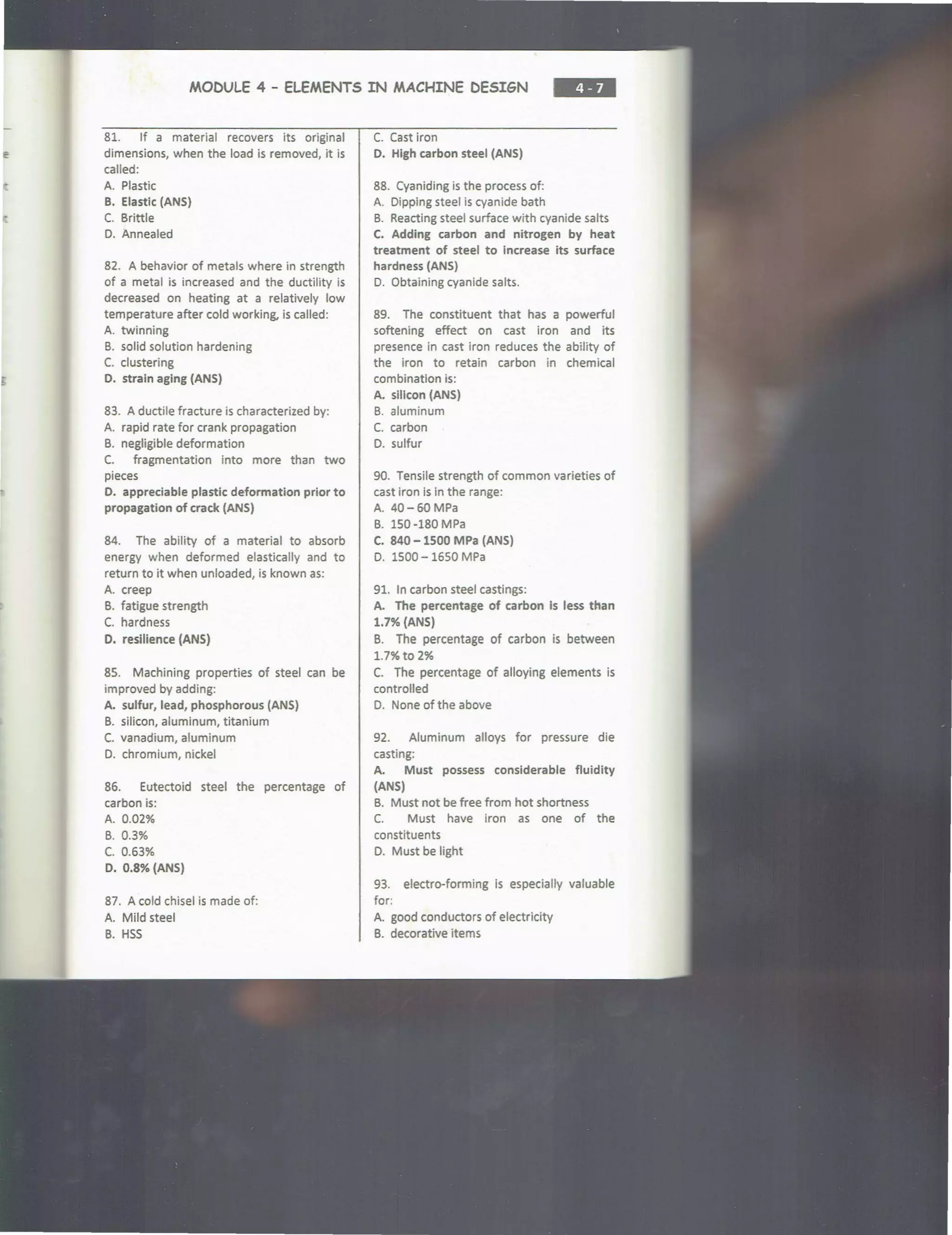 MODULE 4 - ELEMENTS IN MACHINE DESIGN
81. If a material recovers its original
dimensions, when the load is removed, it is
called:
A. Plastic
B. Elastlc (ANS}
C. Brittle
D. Annealed
82. A behavior of metals where in strength
of a metal is increased and the ductility is
decreased on heating at a relatively low
temperature after cold working, is called:
A. twinning
B. solid solution hardening
C. clustering
0. strain aging (ANS}
83. A ductile fracture is characterized by:
A. rapid rate for crank propagation
B. negligible deformation
C. fragmentation into more than two
pieces
D. appreciable plastic deformation prior to
propagation of crack (ANS)
84. The ability of a material to absorb
energy when deformed elastically and to
return to it when unloaded, is known as:
A. creep
B. fatigue strength
C. hardness
D. resilience (ANS)
85. Machining properties of steel can be
improved by adding:
A. sulfur, lead, phosphorous (ANS)
B. silicon, aluminum, titanium
C. vanadium, aluminum
0. chromium, nickel
86. Eutectoid steel the percentage of
carbon is:
A. 0.02%
B. 0.3%
c. 0.63%
D. 0.8% {ANS}
87. A cold chisel is made of:
A. Mild steel
B. HSS
C. Cast iron
D. High carbon steel (ANS}
88. Cyaniding is the process of:
A. Dipping steel is cyanide bath
B. Reacting steel surface with cyanide salts
C. Adding carbon and nitrogen by heat
treatment of steel to Increase its surface
hardness (ANS)
0. Obtaining cyanide salts.
89. The constituent that has a powerful
softening effect on cast iron and its
presence in cast iron reduces the ability of
the iron to retain carbon in chemical
combination is:
A. silicon (ANS)
B. aluminum
C. carbon
0 . sulfur
90. Tensile strength of common varieties of
cast iron is in the range:
A. 40-60MPa
B. 150-180 MPa
C. 840-1500 MPa (ANS}
0. 1500 - 1650 MPa
91. In carbon steel castings:
A. The percentage of carbon Is less than
1.7% {ANS)
B. The percentage of carbon is between
1.7% to 2%
C. The percentage of alloying elements is
controlled
D. None of the above
92. Aluminum alloys for pressure die
casting:
A. Must possess considerable fluidity
{ANS)
B. Must not be free from hot shortness
C. Must have iron as one of the
constituents
o. Must be light
93. electro-forming is especially valuable
for:
A. good conductors of electricity
B. decorative items
 