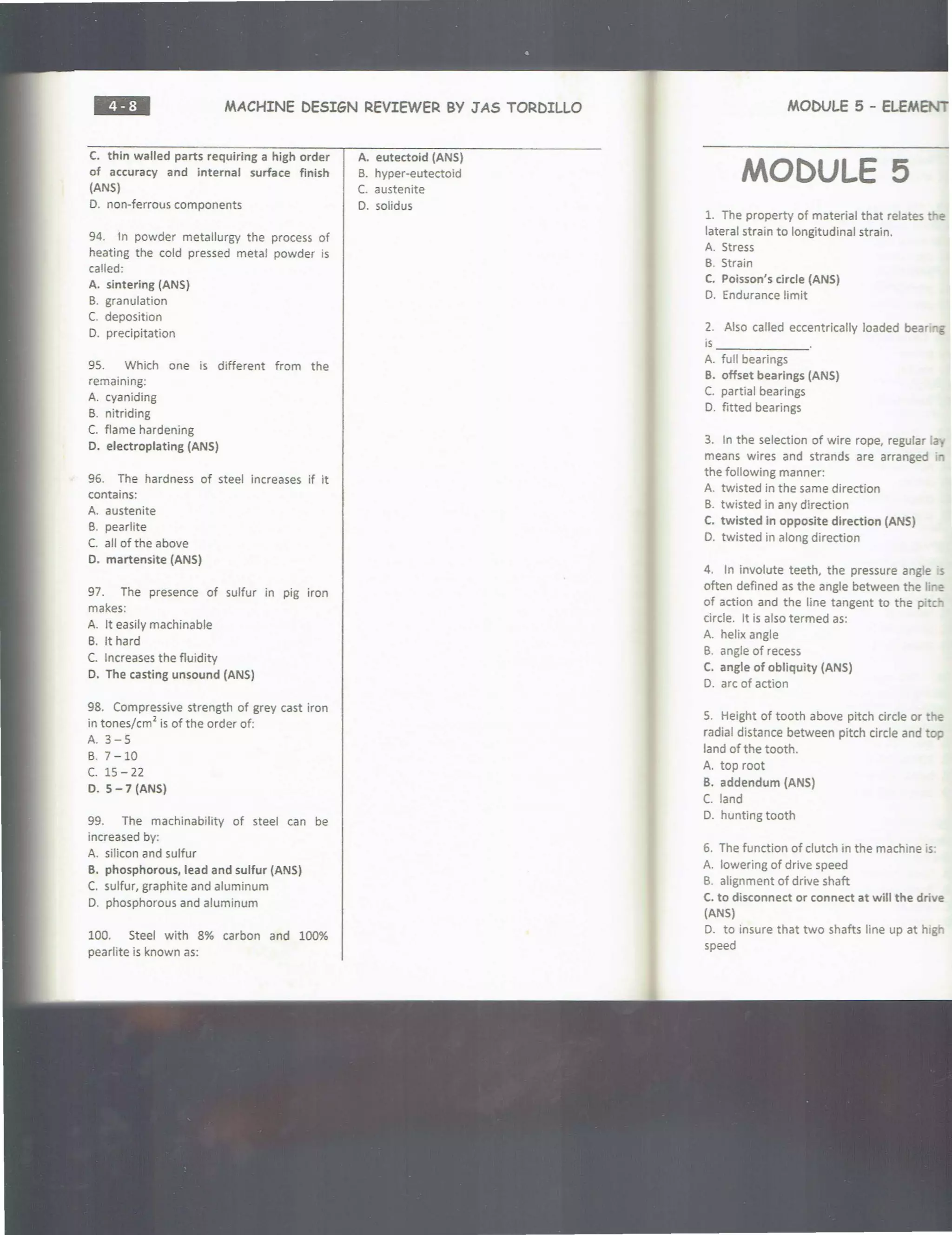 ••=• MACHINE DESIGN REVIEWER BY J AS TORDILLO
C. thin walled parts requiring a high order
of accuracy and internal surface finish
(ANS)
0. non-ferrous components
94. 1n powder metallurgy the process of
heating the cold pressed metal powder is
called:
A. sintering (ANS)
8. granulation
c. deposition
0. precipitation
95. Which one is different from the
remaining:
A. cyaniding
8. nitriding
C. flame hardening
D. electroplating (ANS)
96. The hardness of steel increases if it
contains:
A. austenite
8. pearlite
C. all of the above
D. martensite (ANS)
97. The presence of sulfur in pig iron
makes:
A. It easily machinable
B. It hard
C. Increases the fluidity
D. The casting unsound (ANS)
98. Compressive strength of grey cast iron
in tones/cm
2
is of the order of:
A. 3-5
B. 7 - 10
c. 15 - 22
D. 5-7 (ANS)
99. The machinability of steel can be
increased by:
A. silicon and sulfur
B. phosphorous, lead and sulfur (ANS)
C. sulfur, graphite and aluminum
D. phosphorous and aluminum
100. Steel with 8% carbon and 100%
pearlite is known as:
A. eutectoid (ANS)
8. hyper-eutectoid
C. austenite
0 . solidus
MOt>VLE 5 - ELEMENT
MODULE 5
1. The property of material that relates "e
lateral strain to longitudinal strain.
A. Stress
B. Strain
C. Poisson's circle (ANS)
0. Endurance !imit
2. Also called eccentrically loaded bear~5
is ___ ___
A. full bearings
B. offset bearings (ANS)
C. partial bearings
0. fitted bearings
3. In the selection of wire rope, regular ·..,,
means wires and strands are arranged
the following manner:
A. twisted in the same direction
8. twisted in any direction
C. twisted in opposite direction (ANS)
0. twisted in along direction
4. In involute teeth, the pressure angle s
often defined as the angle between the ;.,e
of action and the line tangent to the pitcr
circle. It is also termed as:
A. helix angle
B. angle of recess
C. angle of obliquity (ANS)
D. arc of action
5. Height of tooth above pitch circle or the
radial distance between pitch circle and top
land of the tooth.
A. top root
B. addendum (ANS)
C. land
D. hunting tooth
6. The function of clutch in the machine .s
A. lowering of drive speed
B. alignment of drive shaft
C. to disconnect or connect at will the drive
(ANS)
D. to insure that two shafts line up at high
speed
 