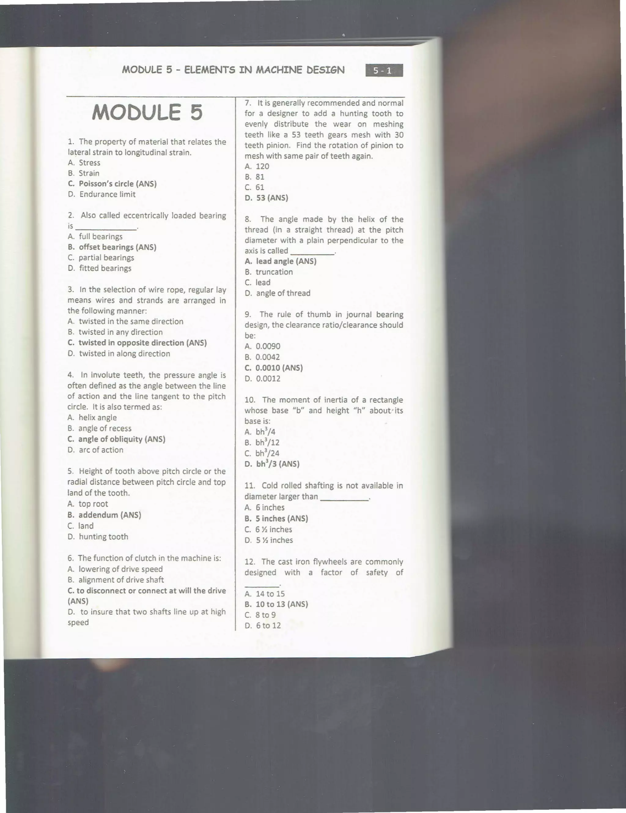 MOC>VLE 5 - ELEMENTS IN MACHINE t>ESIGN
•••
MODULE 5
1. The property of material that relates the
lateral strain to longitudinal strain.
A. Stress
B. Strain
C. Poisson's circle {ANS)
D. Endurance limit
2. Also called eccentrically loaded bearing
is _ _____
A. full bearings
B. offset bearings (ANS)
C. partial bearings
D. fitted bearings
3. In the selection of wire rope, regular lay
means wires and strands are arranged in
the following manner:
A. twisted in the same direction
B. twisted in any direction
C. twisted in opposite direction (ANS)
0. twisted in along direction
4. In involute teeth, the pressure angle is
often defined as the angle between the line
of action and the line tangent to the pitch
circle. It is also termed as:
A. helix angle
B. angle of recess
C. angle of obliquity {ANS)
D. arc of action
5. Height of tooth above pitch circle or the
radial distance between pitch circle and top
land of the tooth.
A. top root
B. addendum {ANS)
C. land
D. hunting tooth
6. The function of clutch in the machine is:
A. lowering of drive speed
B. alignment of drive shaft
C. to disconnect or connect at will the drive
(ANS)
D. to insure that two shafts line up at high
speed
7. It is generally recommended and normal
for a designer to add a hunting tooth to
evenly distribute the wear on meshing
teeth like a 53 teeth gears mesh with 30
teeth pinion. Find the rotation of pinion to
mesh with same pair of teeth again.
A. 120
8. 81
c. 61
D. 53 (ANS)
8. The angle made by the helix of the
thread (in a straight thread) at the pitch
diameter with a plain perpendicular to the
axis is called ____
A. lead angle {ANS)
B. truncation
C. lead
D. angle of thread
9. The rule of thumb in journal bearing
design, the clearance ratio/clearance should
be:
A. 0.0090
B. 0.0042
C. 0.0010 {ANS)
D. 0.0012
10. The moment of inertia of a rectangle
whose base ub" and height "h" about·its
base is:
A. bh
3
/4
B. bh
3
/12
c. bh3
/24
D. bh3
/3 {ANS)
11. Cold rolled shafting is not available in
diameter larger than _____
A. 6 inches
B. S inches (ANS)
C. 6 Y, inches
D. 5 Y, inches
12. The cast iron flywheels are commonly
designed with a factor of safety of
A. 14 to 15
B. 10 to 13 (ANS)
C. 8 to 9
D. 6to12
 