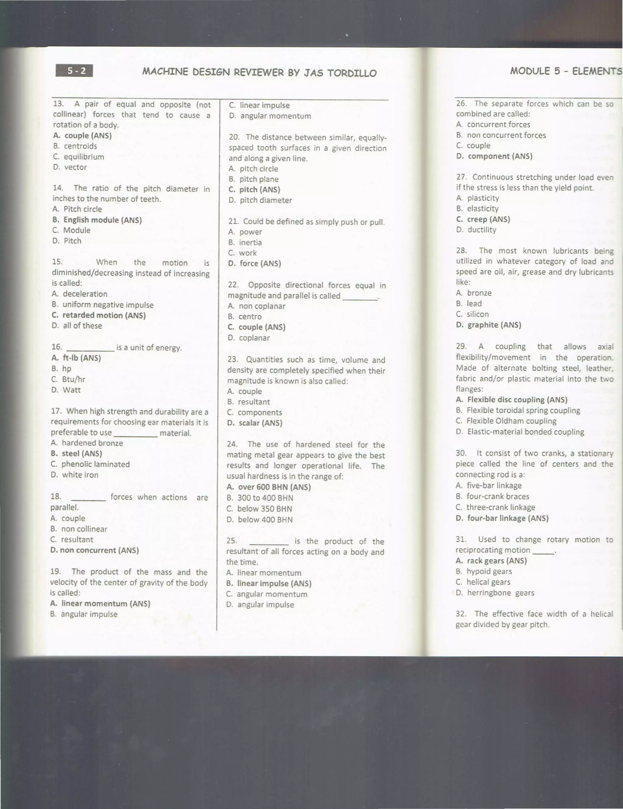 ••• MACHINE DESIGN REVIEWER BY JAS TORDILLO
13. A pair of equal and opposite (not
collinear) forces that tend to cause a
rotation of a body.
A. couple (ANS)
B. centroids
C. equilibrium
D. vector
14. The ratio of the pitch diameter in
inches to the number of teeth.
A. Pitch circle
B. English module (ANS)
C. Module
D. Pitch
15. When the motion is
diminished/decreasing instead of increasing
is called:
A. deceleration
B. uniform negative impulse
C. retarded motion (ANS)
D. all of these
16. - - - - - is a unit of energy.
A. ft-lb (ANS)
B. hp
C. Btu/hr
D. Watt
17. When high strength and durability are a
requirements for choosing ear materials it is
preferable to use material.
A. hardened bronze
B. steel (ANS)
C. phenolic laminated
D. white iron
18.
parallel.
A. couple
B. non collinear
C. resultant
forces when actions are
D. non concurrent (ANS)
19. The product of the mass and the
velocity of the center of gravity of the body
is called:
A. linear momentum (ANS)
B. angular impulse
C. linear impulse
D. angular momentum
20. The distance between similar, equally-
spaced tooth surfaces in a given direction
and along a given line.
A. pitch circle
B. pitch plane
C. pitch (ANS)
D. pitch diameter
21. Could be defined as simply push or pull.
A. power
B. inertia
C. work
D. force (ANS)
22. Opposite directional forces equal in
magnitude and parallel is called ____
A. non coplanar
B. centro
C. couple (ANS)
D. coplanar
23. Quantities such as time, volume and
density are completely specified when their
magnitude is known is also called :
A. couple
B. resultant
C. components
D. scalar (ANS)
24. The use of hardened steel for the
mating metal gear appears to give the best
results and longer operational life. The
usual hardness is in the range of:
A. over 600 BHN (ANS)
B. 300 to 400 BHN
C. below 350 BHN
D. below 400 BHN
25. is the product of the
resultant of all forces acting on a body and
the time.
A. linear momentum
B. linear Impulse (ANS)
C. angular momentum
0. angular impulse
MODULE 5 - ELEMENTS
26. The separate forces which can be so
combined are called:
A. concurrent forces
B. non concurrent forces
C. couple
D. component (ANS)
27. Continuous stretching under load even
if the stress is less than the yield point.
A. plasticity
B. elasticity
C. creep (ANS)
D. ductility
28. The most known lubricants being
utilized in whatever category of load and
speed are oil, air, grease and dry lubricants
like:
A. bronze
B. lead
C. silicon
D. graphite (ANS)
29. A coupling that allows axia
flexibility/movement in the operation.
Made of alternate bolting steel, leather
fabric and/or plastic material into the two
flanges:
A. Flexible disc coupling (ANS)
B. Flexible toroidal spring coupling
C. Flexible Oldham coupling
0. Elastic-material bonded coupling
30. It consist of two cranks, a stationary
piece called the line of centers and the
connecting rod is a:
A. five-bar linkage
B. four-crank braces
C. three-crank linkage
D. four-bar linkage (ANS)
31. Used to change rotary motion to
reciprocating motion __.
A. rack gears (ANS)
B. hypoid gears
C. helical gears
D. herringbone gears
32. The effective face width of a helica
gear divided by gear pitch.
 