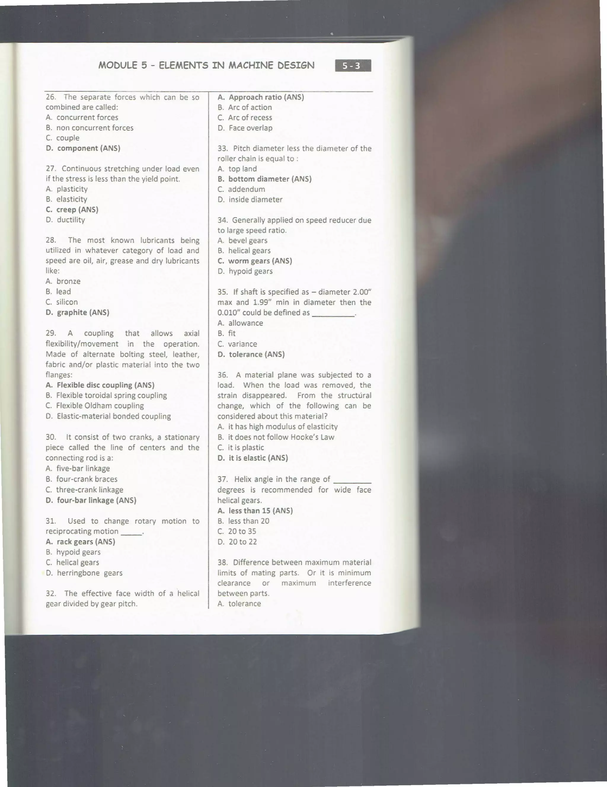 MODULE 5 - ELEMENTS IN MACHINE DESIGN
•••
26. The separate forces which can be so
combined are called:
A. concurrent forces
B. non concurrent forces
C. couple
D. component (ANS)
27. Continuous stretching under load even
if the stress is less than the yield point.
A. plasticity
B. elasticity
C. creep (ANS)
D. ductility
28. The most known lubricants being
utilized in whatever category of load and
speed are oil, air, grease and dry lubricants
like:
A. bronze
B. lead
C. silicon
D. graphite (ANS)
29. A coupling that allows axial
flexibility/movement in the operation.
Made of alternate bolting steel, leather,
fabric and/or plastic material into the two
flanges:
A. Flexible disc coupling (ANS)
B. Flexible toroidal spring coupling
C. Flexible Oldham coupling
0. Elastic-material bonded coupling
30. It consist of two cranks, a stationary
piece called the line of centers and the
connecting rod is a:
A. five-bar linkage
B. four-crank braces
C. three-crank linkage
D. four-bar linkage (ANS)
31. Used to change rotary motion to
reciprocating motion __.
A. rack gears (ANS)
B. hypoid gears
C. helical gears
0. herringbone gears
32. The effective face width of a helical
gear divided by gear pitch.
A. Approach ratio (ANS)
B. Arc of action
C. Arc of recess
D. Face overlap
33. Pitch diameter less the diameter of the
roller chain is equal to :
A. top land
B. bottom diameter (ANS)
C. addendum
0. inside diameter
34. Generally applied on speed reducer due
to large speed ratio.
A. bevel gears
B. helical gears
C. worm gears (ANS)
D. hypoid gears
35. If shaft is specified as - diameter 2.00"
max and 1.99" min in diameter then the
0.010" could be defined as _____
A. allowance
B. fit
C. variance
D. tolerance (ANS)
36. A material plane was subjected to a
load. When the load was removed, the
strain disappeared. From the structural
change, which of the following can be
considered about this material?
A. it has high modulus of elasticity
B. it does not follow Hooke's Law
C. it is plastic
D. it is elastic (ANS)
37. Helix angle in the range of ____
degrees is recommended for wide face
helical gears.
A. less than lS (ANS)
B. less than 20
C. 20 to 35
D. 20 to 22
38. Difference between maximum material
limits of mating parts. Or it is minimum
clearance or maximum interference
between parts.
A. tolerance
 