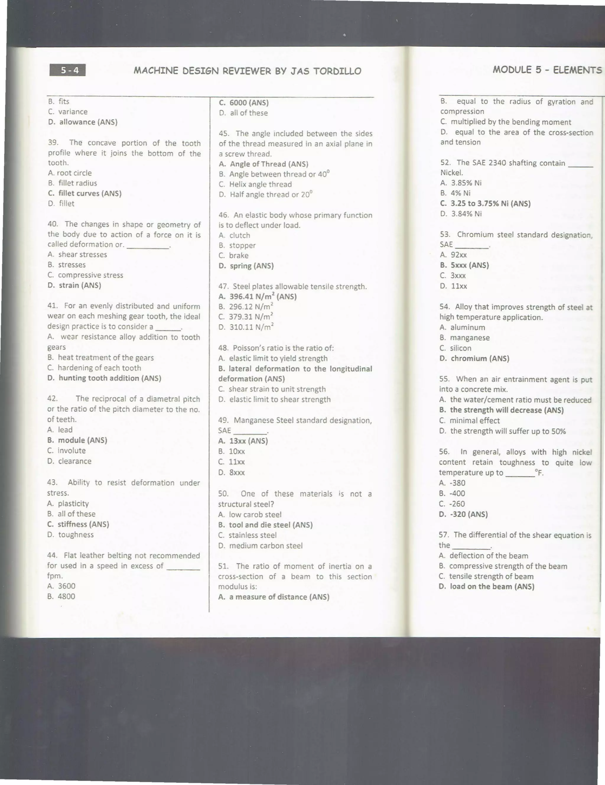 ••• MACHINE DESIGN REVIEWER BY J'AS TORDILLO
B. fits
C. variance
D. allowance (ANS)
39. The concave portion of the tooth
profile where it joins the bottom of the
tooth.
A. root circle
B. fillet radius
C. fillet curves (ANS)
D. fillet
40. The changes in shape or geometry of
the body due to action of a force on it is
called deformation or. _____
A. shear stresses
B. stresses
C. compressive stress
D. strain (ANS)
41. For an evenly distributed and uniform
wear on each meshing gear tooth, the ideal
design practice is to consider a ___.
A. wear resistance alloy addition to tooth
gears
B. heat treatment of the gears
C. hardening of each tooth
D. hunting tooth addition (ANS)
42. The reciprocal of a diametral pitch
or the ratio of the pitch diameter to the no.
of teeth.
A. lead
B. module (ANS)
C. involute
D. clearance
43. Ability to resist deformation under
stress.
A. plasticity
B. all of these
C. stiffness (ANS)
D. toughness
44. Flat leather belting not recommended
for used in a speed in excess of ____
fpm.
A. 3600
B. 4800
C. 6000 (ANS)
D. all of these
4S. The angle included between the sides
of the thread measured in an axial plane in
a screw thread.
A. Angle of Thread (ANS)
B. Angle between thread or 40°
C. Helix angle thread
D. Half angle thread or 20°
46. An elastic body whose primary function
is to deflect under load.
A. clutch
B. stopper
C. brake
D. spring (ANS}
47. Steel plates allowable tensile strength.
A. 396.41 N/m
2
(ANS)
B. 296.12 N/m2
C. 379.31 N/m2
D. 310.11 N/m
2
48. Poisson's ratio is the ratio of:
A. elastic limit to yield strength
B. lateral deformation to the longitudinal
deformation (ANS}
C. shear strain to unit strength
D. elastic limit to shear strength
49. Manganese Steel standard designation,
SAE ____
A. 13xx (ANS}
B. lOxx
C. llxx
D. 8xxx
SO. One of these materials is not a
structural steel?
A. low carob steel
B. tool and die steel (ANS}
C. stainless steel
0. medium carbon steel
51. The ratio of moment of inertia on a
cross-section of a beam to this section
modulus is:
A. a measure of distance (ANS}
MODULE 5 - ELEMENTS :l
B. equal to the radius of gyration and
compression
C. multiplied by the bending moment
D. equal to the area of the cross-section
and tension
S2. The SAE 2340 shafting contain ___
Nickel.
A. 3.8S% Ni
B. 4% Ni
C. 3.25 to 3.75% Ni (ANS)
D. 3.84% Ni
S3. Chromium steel standard designation,
SAE
----
A. 92xx
B. Sxxx (ANS)
C. 3xxx
D. llxx
S4. Alloy that improves strength of steel a
high temperature application.
A. aluminum
B. manganese
C. silicon
D. chromium (ANS}
SS. When an air entrainment agent is put
into a concrete mix.
A. the water/cement ratio must be reduced
B. the strength will decrease (ANS}
C. minimal effect
0. the strength will suffer up to SO%
56. In general, alloys with high nicke
content retain toughness to quite low
temperature up to ___°F.
A. -380
B. -400
c. -260
D. -320 (ANS)
57. The differential of the shear equation is
the ____
A. deflection of the beam
B. compressive strength of the beam
C. tensile strength of beam
D. load on the beam (ANS)
 