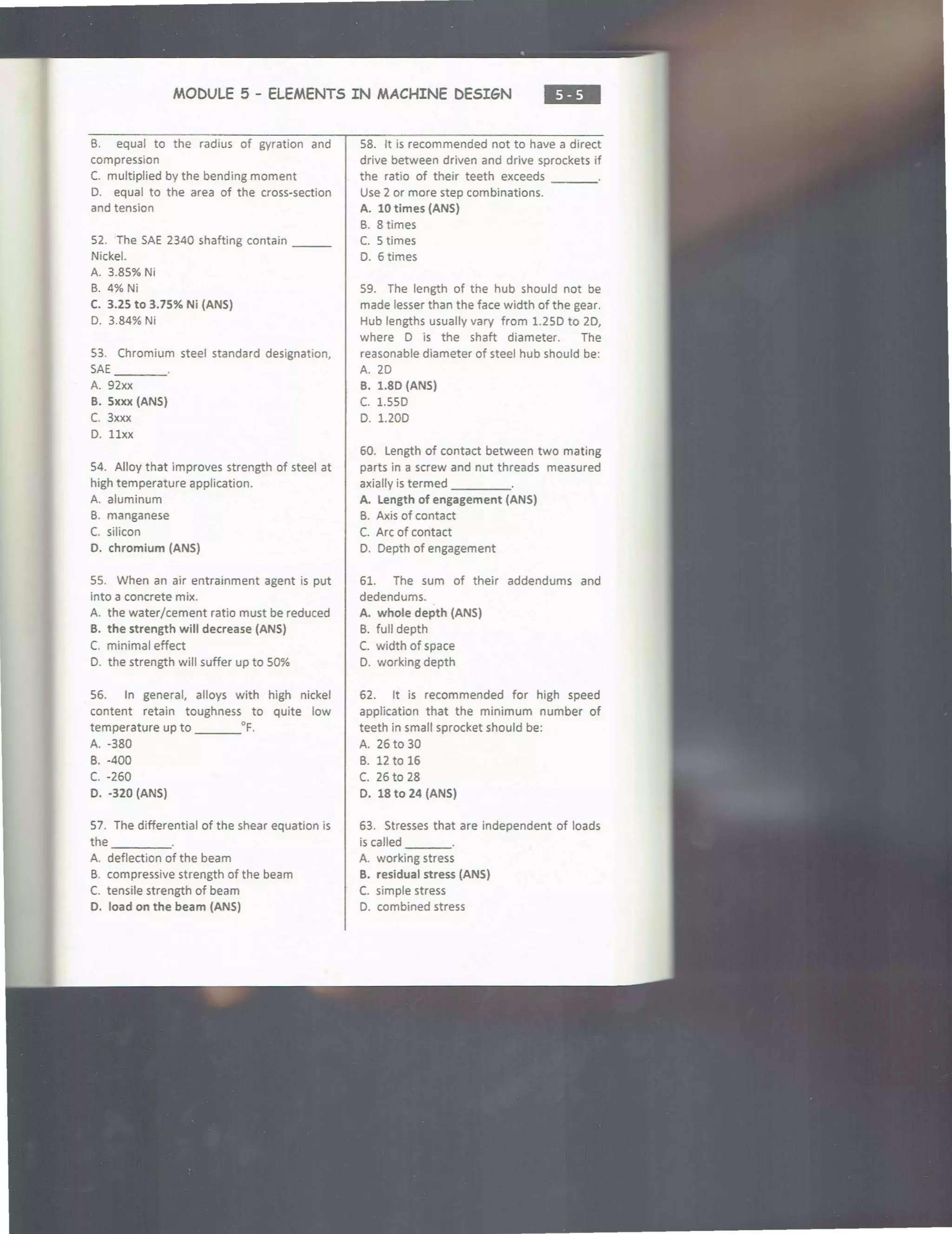 MODULE 5 - ELEMENTS IN MACHINE DESIGN
•••
B. equal to the radius of gyration and
compression
C. multiplied by the bending moment
D. equal to the area of the cross-section
and tension
52. The SAE 2340 shafting contain ___
Nickel.
A. 3.85% Ni
B. 4%Ni
C. 3.25 to 3.75% Ni (ANS)
D. 3.84% Ni
53. Chromium steel standard designation,
SAE ___
A. 92xx
B. Sxxx (ANS}
C. 3xxx
D. llxx
54. Alloy that improves strength of steel at
high temperature application.
A. aluminum
B. manganese
C. silicon
D. chromium (ANS)
55. When an air entrainment agent is put
into a concrete mix.
A. the water/cement ratio must be reduced
B. the strength will decrease (ANS)
C. minimal effect
D. the strength will suffer up to 50%
56. In general, alloys with high nickel
content retain toughness to quite low
temperature up to ___°F.
A. -380
6. -400
c. -260
D. -320 (ANS)
57. The differential of the shear equation is
the ____
A. deflection of the beam
B. compressive strength of the beam
C. tensile strength of beam
O. load on the beam (ANS)
58. It is recommended not to have a direct
drive between driven and drive sprockets if
the ratio of their teeth exceeds
Use 2 or more step combinations.
A. 10 times (ANS)
B. 8 times
C. 5 times
D. 6 times
59. The length of the hub should not be
made lesser than the face width of the gear.
Hub lengths usually vary from 1.250 to 2D,
where D is the shaft diameter. The
reasonable diameter of steel hub should be:
A. 20
B. 1.80 (ANS)
c. 1.550
D. 1.200
60. Length of contact between two mating
parts in a screw and nut threads measured
axially is termed ____
A. length of engagement (ANS)
B. Axis of contact
C. Arc of contact
D. Depth of engagement
61. The sum of their addendums and
dedendums.
A. whole depth (ANS)
B. full depth
C. width of space
D. working depth
62. It is recommended for high speed
application that the minimum number of
teeth in small sprocket should be:
A. 26 to 30
B. 12 to 16
C. 26 to 28
D. 18 to 24 (ANS)
63. Stresses that are independent of loads
is called ___
A. working stress
B. residual stress (ANS)
C. simple stress
D. combined stress
 