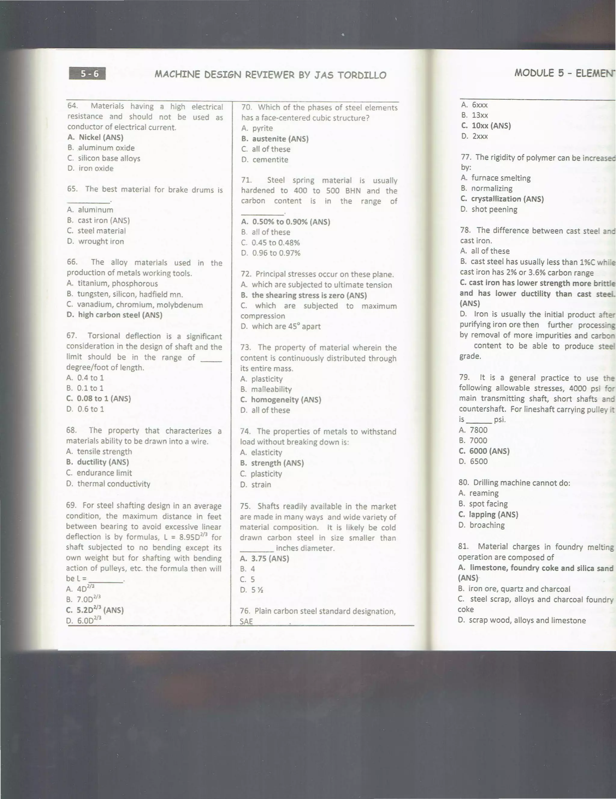 ••• MACHINE DESIGN REVIEWER BY JAS TORDILLO
64. Materials having a high electrical
resistance and should not be used as
conductor of electrical current.
A. Nickel (ANS)
B. aluminum oxide
C. silicon base alloys
D. iron oxide
65. The best material for brake drums is
A. aluminum
B. cast iron (ANS)
C. steel material
D. wrought iron
66. The alloy materials used in the
production of metals working tools.
A. titanium, phosphorous
B. tungsten, silicon, hadfield mn.
C. vanadium, chromium, molybdenum
D. high carbon steel (ANS)
67. Torsional deflection is a significant
consideration in the design of shaft and the
limit should be in the range of __
degree/foot of length.
A. 0.4 to 1
B. 0.1to1
C. 0.08 to 1 (ANS)
D. 0.6 to 1
68. The property that characterizes a
materials ability to be drawn into a wire.
A. tensile strength
B. ductility (ANS)
C. endurance limit
D. thermal conductivity
69. For steel shafting design in an average
condition, the maximum distance in feet
between bearing to avoid excessive linear
deflection is by formulas, L =8.950213
for
shaft subjected to no bending except its
own weight but for shafting with bending
action of pulleys, etc. the formula then will
bel =___
A. 4Dl/3
B. 7.00213
C. 5.20213
(ANS)
D. 6.00213
70. Which of the phases of steel elements
has a face-centered cubic structure?
A. pyrite
B. austenite (ANS)
C. all of these
D. cementite
71. Steel spring material is usually
hardened to 400 to 500 BHN and the
carbon content is in the range of
A. 0.50% to 0.90% (ANS)
B. a!I of these
C. 0.45 to 0.48%
D. 0.96 to 0.97%
72. Principal stresses occur on these plane.
A. which are subjected to ultimate tension
B. the shearing stress is zero (ANS)
C. which are subjected to maximum
compression
D. which are 45° apart
73. The property of material wherein the
content is continuously distributed through
its entire mass.
A. plasticity
B. malleability
C. homogeneity (ANS)
D. all of these
74. The properties of metals to withstand
load without breaking down is:
A. elasticity
B. strength (ANS)
C. plasticity
D. strain
75. Shafts readily available in the market
are made in many ways and wide variety of
material composition. It is likely be cold
drawn carbon steel in size smaller than
____ inches diameter.
A. 3.75 (ANS)
B. 4
c. 5
D. 5 Yz
76. Plain carbon steel standard designation,
SAE
MODULE 5 - ELEMENi
A. 6xxx
B. 13xx
C. lOxx (ANS)
D. 2xxx
77. The rigidity of polymer can be increased
by:
A. furnace smelting
B. normalizing
C. crystallization (ANS)
D. shot peening
78. The difference between cast steel 2"
cast iron.
A. all of these
B. cast steel has usually less than 1%Cw e
cast iron has 2% or 3.6% carbon range
C. cast iron has lower strength more brittle
and has lower ductility than cast steel
(ANS)
D. Iron is usually the initial product afte
purifying iron ore then further processi 5
by removal of more impurities and carbo
content to be able to produce stee
grade.
79. It is a general practice to use the
following allowable stresses, 4000 psi for
main transmitting shaft, short shafts ano
countershaft. For lineshaft carrying pulley
is_ __ psi.
A. 7800
B. 7000
C. 6000 (ANS)
D. 6500
80. Drilling machine cannot do:
A. reaming
B. spot facing
C. lapping (ANS)
0. broaching
81. Material charges in foundry melting
operation are composed of
A. limestone, foundry coke and silica sand
(ANS)
B. iron ore, quartz and charcoal
C. steel scrap, alloys and charcoal foundry
coke
D. scrap wood, alloys and limestone
 