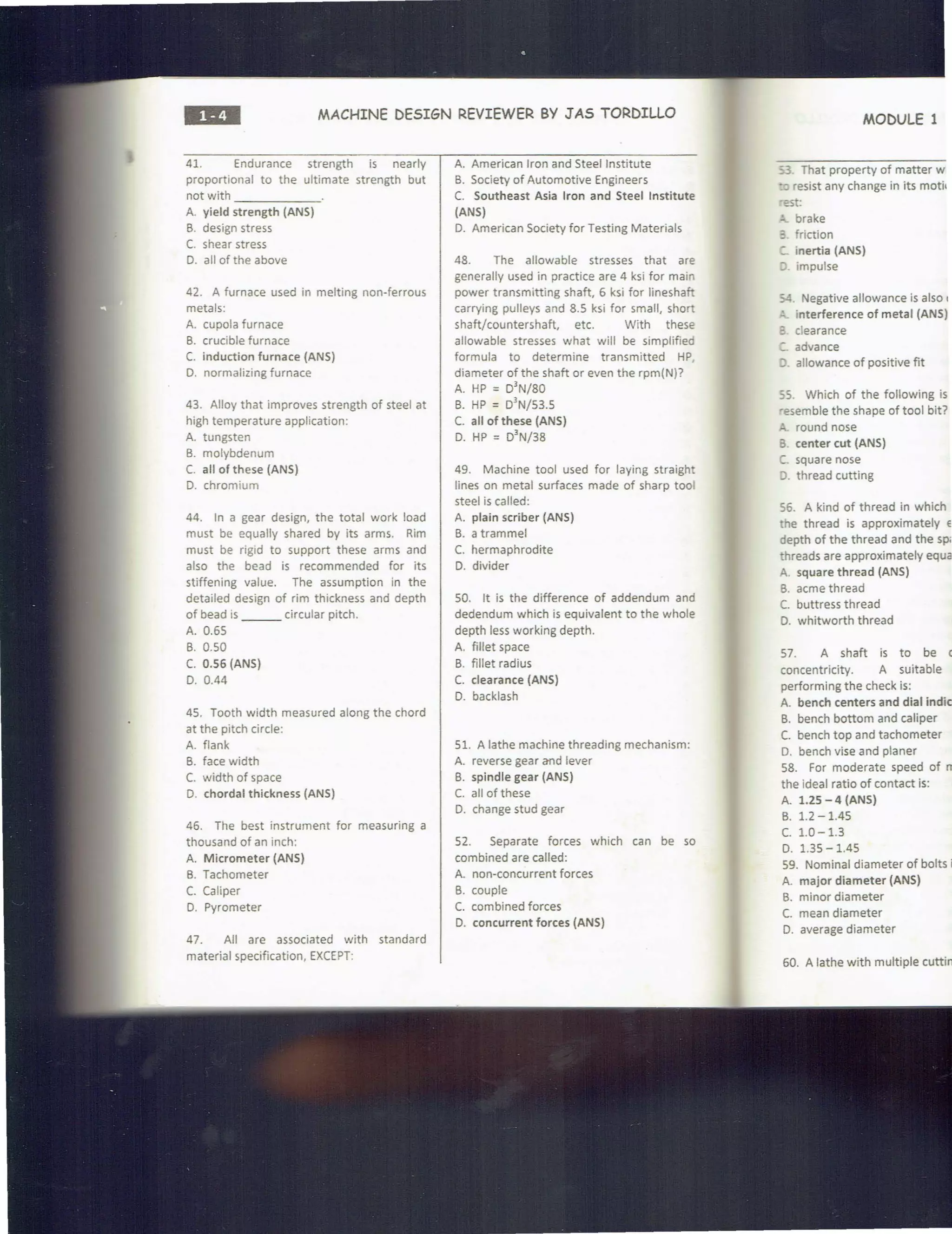 ••• MACHINE DESIGN REVIEWER BY J AS TORDILLO
41. Endurance strength is nearly
proportional to the ultimate strength but
not with ______
A. yield strength (ANS)
B. design stress
C. shear stress
D. all of the above
42. A furnace used in melting non-ferrous
metals:
A. cupola furnace
B. crucible furnace
C. induction furnace (ANS)
D. normalizing furnace
43. Alloy that improves strength of steel at
high temperature application:
A. tungsten
B. molybdenum
C. all of these (ANS)
D. chromium
44. In a gear design, the total work load
must be equally shared by its arms. Rim
must be rigid to support these arms and
also the bead is recommended for its
stiffening value. The assumption in the
detailed design of rim thickness and depth
of bead is ___ circular pitch.
A. 0.65
B. 0.50
C. 0.56 (ANS)
D. 0.44
45. Tooth width measured along the chord
at the pitch circle:
A. flank
B. face width
C. width of space
D. chordal thickness {ANS)
46. The best instrument for measuring a
thousand of an inch:
A. Micrometer (ANS)
B. Tachometer
C. Caliper
D. Pyrometer
47. All are associated with standard
material specification, EXCEPT:
A. American Iron and Steel Institute
B. Society of Automotive Engineers
C. Southeast Asia Iron and Steel Institute
(ANS)
D. American Society for Testing Materials
48. The allowable stresses that are
generally used in practice are 4 ksi for main
power transmitting shaft, 6 ksi for lineshaft
carrying pulleys and 8.5 ksi for small, short
shaft/countershaft, etc. With these
allowable stresses what will be simplified
formula to determine transmitted HP
diameter of the shaft or even the rpm(N)?
A. HP =D
3
N/80
B. HP = D
3
N/53.S
C. all of these (ANS)
D. HP = D
3
N/38
49. Machine tool used for laying straight
lines on metal surfaces made of sharp tool
steel is called:
A. plain scriber (ANS)
B. a trammel
C. hermaphrodite
D. divider
SO. It is the difference of addendum and
dedendum which is equivalent to the whole
depth less working depth.
A. fillet space
B. fillet radius
C. clearance (ANS)
D. backlash
51. A lathe machine threading mechanism:
A. reverse gear and lever
B. spindle gear (ANS)
C. all of these
D. change stud gear
52. Separate forces which can be so
combined are called:
A. non-concurrent forces
B. couple
C. combined forces
D. concurrent forces (ANS)
MODULE 1
53. That property of matter w
resist any change in its motit
est:
- brake
:; friction
:. inertia (ANS)
;J. impulse
54. Negative allowance is also 1
~ interference of metal (ANS)
3 clearance
:::.. advance
:J. allowance of positive fit
55. Which of the following is
·esemble the shape of tool bit?
"'" round nose
6. center cut (ANS)
C square nose
9. thread cutting
56. A kind of thread in which
he thread is approximately e
depth of the thread and the sp;
threads are approximately equa
A. square thread (ANS)
B. acme thread
C. buttress thread
D. whitworth thread
57. A shaft is to be c
concentricity. A suitable
performing the check is:
A. bench centers and dial indic
B. bench bottom and caliper
C. bench top and tachometer
D. bench vise and planer
58. For moderate speed of m
the ideal ratio of contact is:
A. 1.25 - 4 {ANS)
B. 1.2 -1.45
c. 1.0-1.3
D. 1.35 -1.45
59. Nominal diameter of bolts i!
A. major diameter (ANS)
B. minor diameter
C. mean diameter
D. average diameter
60. A lathe wit h multiple cuttin!
 