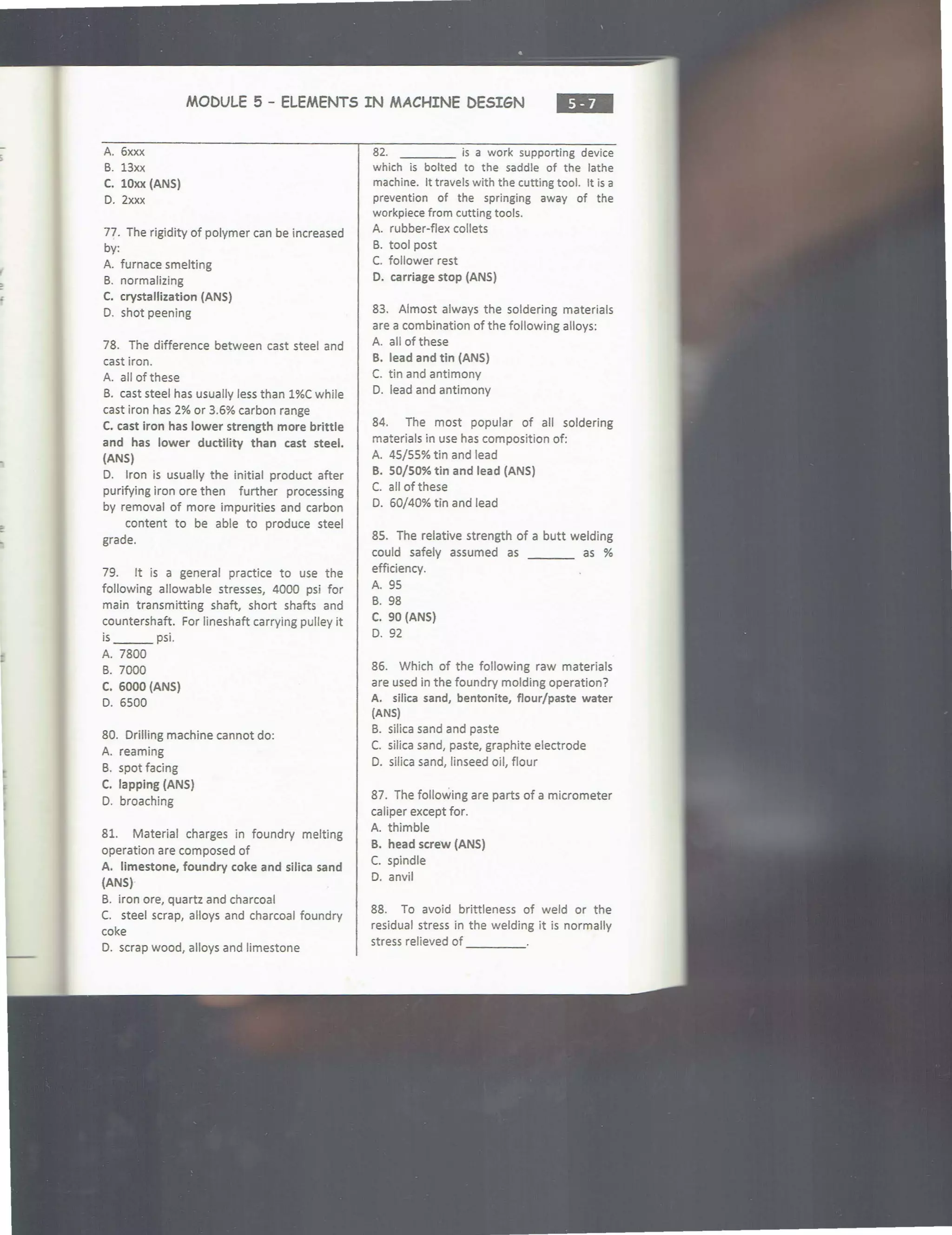 MODULE 5 - ELEMENTS IN MACHINE DESIGN ...
A. 6xxx
B. 13xx
C. lOxx (ANS)
D. 2xxx
77. The rigidity of polymer can be increased
by:
A. furnace smelting
B. normalizing
C. crystallization (ANS)
D. shot peening
78. The difference between cast steel and
cast iron.
A. all of these
B. cast steel has usually less than 1%C while
cast iron has 2% or 3.6% carbon range
C. cast iron has lower strength more brittle
and has lower ductility than cast steel.
(ANS)
D. Iron is usually the initial product after
purifying iron ore then further processing
by removal of more impurities and carbon
content to be able to produce steel
grade.
79. It is a general practice to use the
following allowable stresses, 4000 psi for
main transmitting shaft, short shafts and
countershaft. For lineshaft carrying pulley it
is ___ psi.
A. 7800
B. 7000
C. 6000 (ANS)
D. 6500
80. Drilling machine cannot do:
A. reaming
B. spot facing
C. lapping (ANS)
D. broaching
81. Material charges in foundry melting
operation are composed of
A. limestone, foundry coke and silica sand
(ANS)
B. iron ore, quartz and charcoal
C. steel scrap, alloys and charcoal foundry
coke
D. scrap wood, alloys and limestone
82. is a work supporting device
which is bolted to the saddle of the lathe
machine. It travels with the cutting tool. It is a
prevention of the springing away of the
workpiece from cutting tools.
A. rubber-flex collets
B. tool post
C. follower rest
D. carriage stop (ANS)
83. Almost always the soldering materials
are a combination of the following alloys:
A. all of these
B. lead and tin (ANS)
C. tin and antimony
D. lead and antimony
84. The most popular of all soldering
materials in use has composition of:
A. 45/55% tin and lead
B. 50/50% tin and lead (ANS)
C. all of these
D. 60/40% tin and lead
85. The relative strength of a butt welding
could safely assumed as as %
efficiency.
A. 95
B. 98
C. 90 (ANS)
D. 92
86. Which of the following raw materials
are used in the foundry molding operation?
A. silica sand, bentonite, flour/paste water
(ANS)
B. silica sand and paste
C. silica sand, paste, graphite electrode
0. silica sand, linseed oil, flour
87. The following are parts of a micrometer
caliper except for.
A. thimble
B. head screw (ANS)
C. spindle
D. anvil
88. To avoid brittleness of weld or the
residual stress in the welding it is normally
stress relieved of ____
 