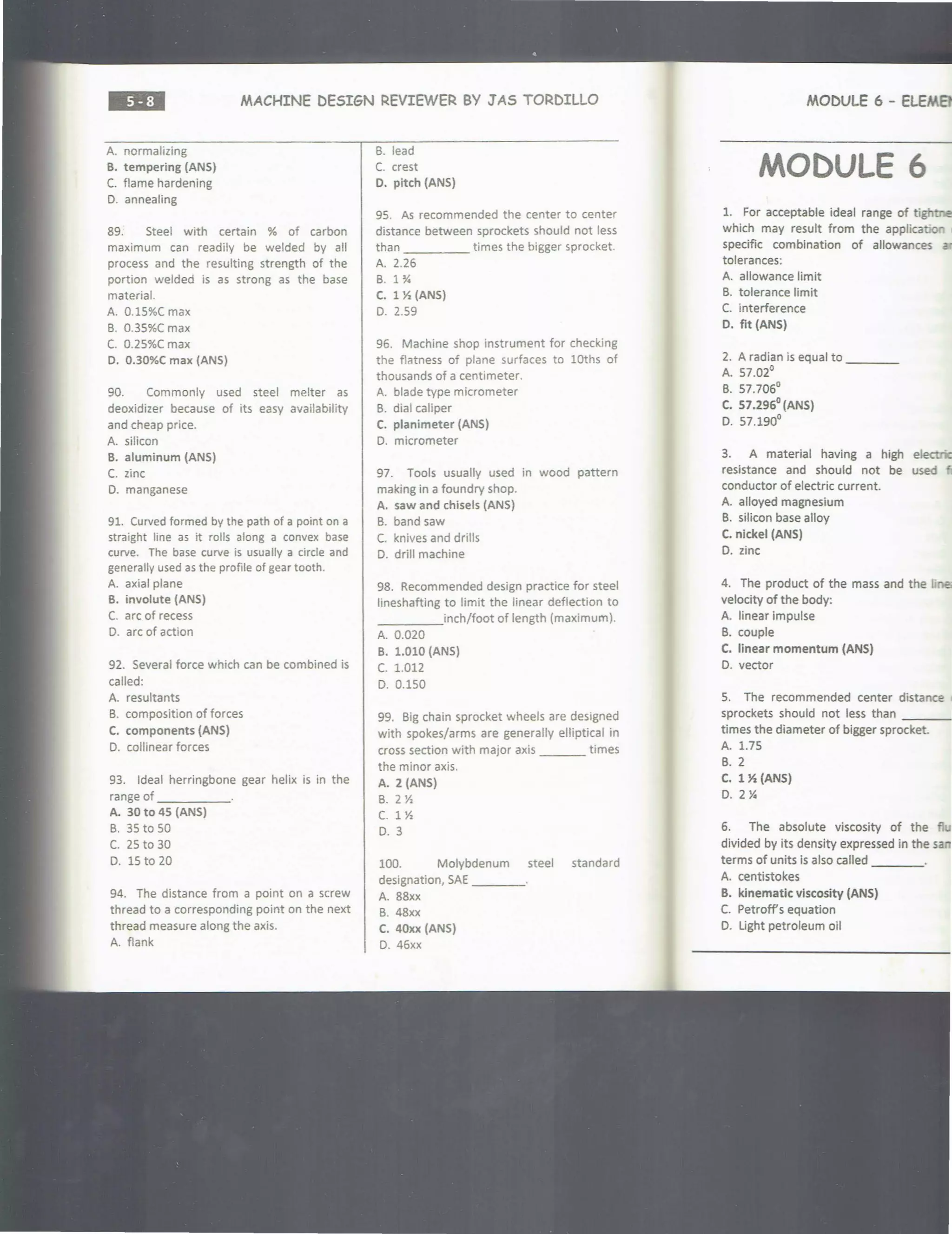 ••=• MACHINE DESIGN REVIEWER BY JAS TORDILLO
A. normalizing
B. tempering (ANS)
C. flame hardening
D. annealing
89. Steel with certain % of carbon
maximum can readily be welded by all
process and the resulting strength of the
portion welded is as strong as the base
material.
A. 0.15%C max
B. 0.35%C max
C. 0.25%( max
D. 0.30%C max (ANS)
90. Commonly used steel melter as
deoxidizer because of its easy availability
and cheap price.
A. silicon
B. aluminum (ANS)
C. zinc
D. manganese
91. Curved formed by the path of a point on a
straight line as it rolls along a convex base
curve. The base curve is usually a circle and
generally used as the profile of gear tooth.
A axial plane
B. involute (ANS)
C. arc of recess
D. arc of action
92. Several force which can be combined is
called:
A. resultants
B. composition of forces
C. components (ANS)
D. collinear forces
93. Ideal herringbone gear helix is in the
range of _____
A. 30 to 4S (ANS)
B. 35 to 50
C. 25 to 30
D. 15 to 20
94. The distance from a point on a screw
thread to a corresponding point on the next
thread measure along the axis.
A. flank
B. lead
C. crest
D. pitch (ANS)
95. As recommended the center to center
distance between sprockets should not less
than times the bigger sprocket.
A. 2.26
B. 1 Y.
C. 1 X (ANS)
D. 2.59
96. Machine shop instrument for checking
the flatness of plane surfaces to lOths of
thousands of a centimeter.
A. blade type micrometer
B. dial caliper
C. planimeter (ANS)
D. micrometer
97. Tools usually used in wood pattern
making in a foundry shop.
A. saw and chisels (ANS)
B. band saw
C. knives and drills
D. drill machine
98. Recommended design practice for steel
lineshafting to limit the linear deflection to
____inch/foot of length (maximum).
A. 0.020
B. 1.010 (ANS)
c. 1.012
D. 0.150
99. Big chain sprocket wheels are designed
with spokes/arms are generally elliptical in
cross section with major axis ___ times
the minor axis.
A. 2 (ANS)
B. 2 X
c. 1 x
D. 3
100. Molybdenum steel standard
designation, SAE ____
A. 88xx
B. 48xx
C. 40xx (ANS)
D. 46xx
MODULE 6 - ELEM8'
MODULE 6
1. For acceptable ideal range of tight:na
which may result from the applicatior
specific combination of allowances -
tolerances:
A. allowance limit
B. tolerance limit
C. interference
D. fit (ANS)
2. A radian is equal to ____
A. 57.02°
B. 57.706°
C. S7.296°(ANS)
D. 57.190°
3. A material having a high electr<G
resistance and should not be used ~
conductor of electric current.
A. alloyed magnesium
B. silicon base alloy
C. nickel (ANS)
D. zinc
4. The product of the mass and the
velocity of the body:
A. linear impulse
B. couple
C. linear momentum (ANS)
D. vector
5. The recommended center distance
sprockets should not less than ___
times the diameter of bigger sprocket.
A. 1.75
B. 2
C. lX(ANS)
D. 2 Y.
6. The absolute viscosity of the fl
divided by its density expressed in the san
terms of units is also called _ _ _ _
A centistokes
B. kinematic viscosity (ANS)
C. Petroff's equation
D. Light petroleum oil
 