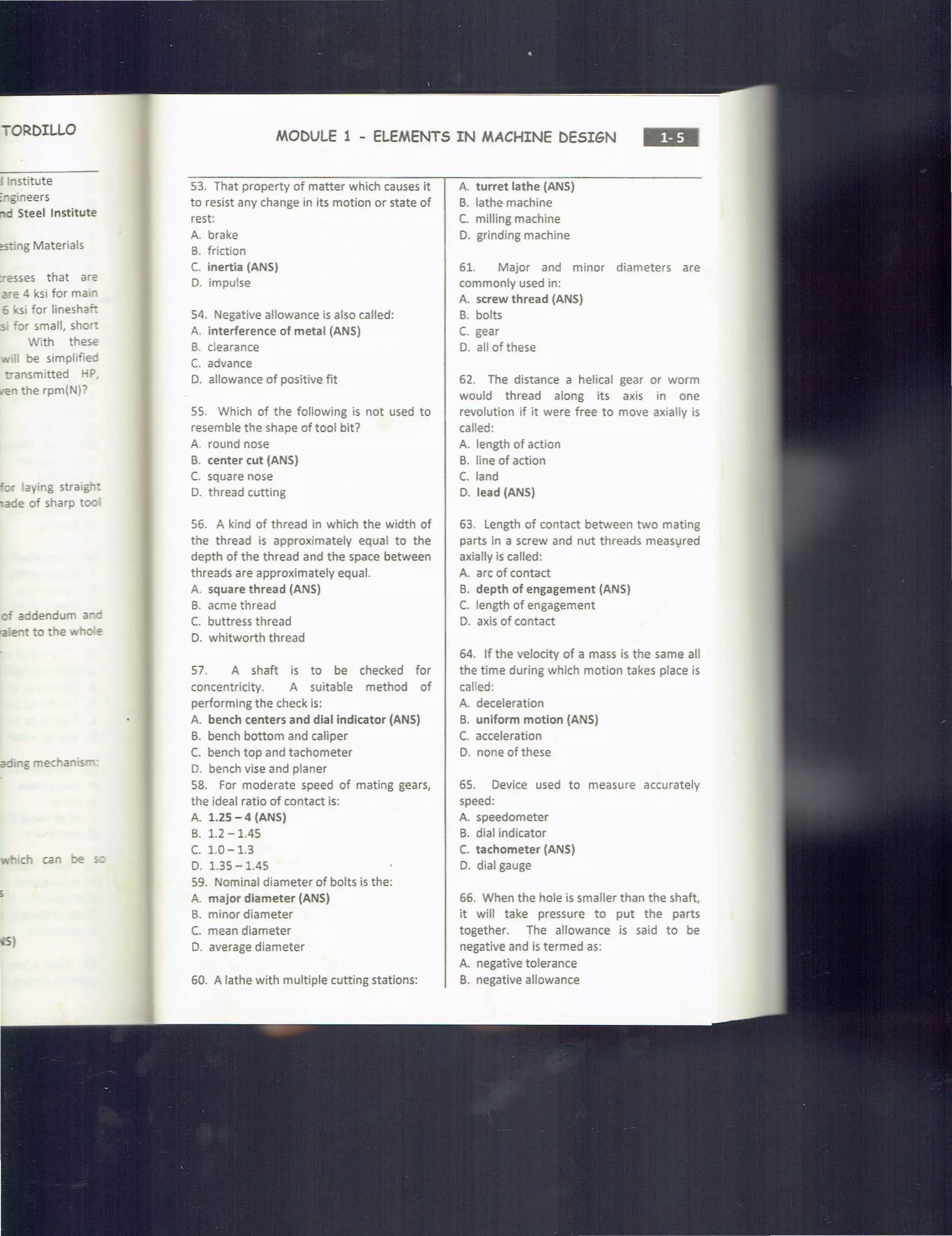TORDILLO
'lStitute
~ gineers
d Steel Institute
:sting Materials
tresses that are
are 4 ksi for main
6 ksi for linesha"-
;s or small, shor:
With these
,; be simplifiea
ansmitted HP
en the rpm(N)?
r aying straig· :
aee of sharp too
c' addendum a c
ra" to the wh e
ea g mechan.s
ch can be ~
MODULE 1 - ELEMENTS IN MACHINE DESIGN
S3. That property of matter which causes it
to resist any change in its motion or state of
rest:
A. brake
B. friction
C. inertia (ANS)
0. impulse
54. Negative allowance is also called:
A. interference of metal (ANS)
B. clearance
C. advance
0. allowance of positive fit
SS. Which of the following is not used to
resemble the shape of tool bit?
A. round nose
B. center cut (ANS)
C. square nose
D. thread cutting
S6. A kind of thread in which the width of
the thread is approximately equal to the
depth of the thread and the space between
threads are approximately equal.
A. square thread (ANS)
B. acme thread
C. buttress thread
D. whitworth thread
57. A shaft is to be checked for
concentricity. A suitable method of
performing the check is:
A. bench centers and dial indicator (ANS)
B. bench bottom and caliper
C. bench top and tachometer
D. bench vise and planer
58. For moderate speed of mating gears,
the ideal ratio of contact is:
A. 1.25 - 4 (ANS)
B. 1.2 -1.4S
c. 1.0-1.3
D. 1.35 -1.4S
59. Nominal diameter of bolts is the:
A. major diameter (ANS)
B. minor diameter
C. mean diameter
D. average diameter
60. A lathe with multiple cutting stations:
A. turret lathe (ANS)
B. lathe machine
C. milling machine
D. grinding machine
61. Major and minor diameters are
commonly used in:
A. screw thread (ANS)
B. bolts
C. gear
0. all of these
62. The distance a helical gear or worm
would thread along its axis in one
revolution if it were free to move axially is
called:
A. length of action
B. line of action
C. land
D. lead (ANS)
63. Length of contact between two mating
parts in a screw and nut threads meas1,1red
axially is called:
A. arc of contact
B. depth of engagement (ANS)
C. length of engagement
D. axis of contact
64. If the velocity of a mass is the same all
the time during which motion takes place is
called:
A. deceleration
B. uniform motion (ANS)
C. acceleration
D. none of these
65. Device used to measure accurately
speed:
A. speedometer
B. dial indicator
C. tachometer (ANS)
D. dial gauge
66. When the hole is smaller than the shaft,
it will take pressure to put the parts
together. The allowance is said to be
negative and is termed as:
A. negative tolerance
B. negative allowance
 