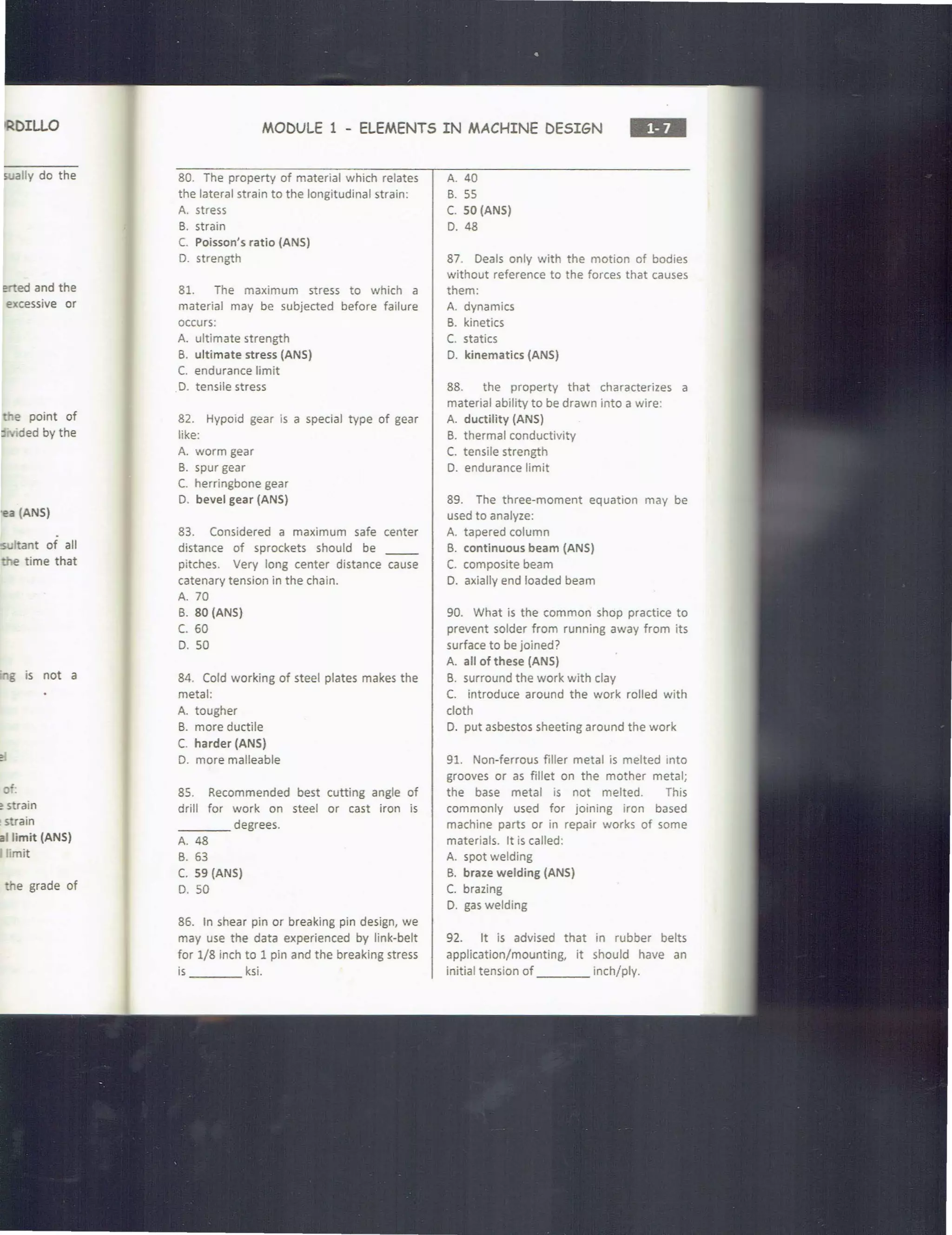 RDILLO
s.;ally do the
e ed and the
excessive or
e point of
c 1
ded by the
a (ANS)
IS ltant of all
time that
g is not a
'of.
e strain
~strain
I limit (ANS)
imit
e grade of
MODULE 1 - ELEMENTS IN MACHINE DESIGN
•••
80. The property of material which relates
the lateral strain to the longitudinal strain:
A. stress
B. strain
C. Poisson's ratio {ANS)
D. strength
81. The maximum stress to which a
material may be subjected before failure
occurs:
A. ultimate strength
B. ultimate stress (ANS)
C. endurance limit
D. tensile stress
82. Hypoid gear is a special type of gear
like:
A. worm gear
B. spur gear
C. herringbone gear
D. bevel gear (ANS)
83. Considered a maximum safe center
distance of sprockets should be __
pitches. Very long center distance cause
catenary tension in the chain.
A. 70
B. 80 (ANS)
c. 60
D. 50
84. Cold working of steel plates makes the
metal:
A. tougher
B. more ductile
C. harder (ANS)
D. more malleable
85. Recommended best cutting angle of
drill for work on steel or cast iron is
____ degrees.
A. 48
B. 63
C. 59 (ANS)
D. 50
86. In shear pin or breaking pin design, we
may use the data experienced by link-belt
for 1/8 inch to 1 pin and the breaking stress
is ksi.
A. 40
B. 55
C. 50 (ANS)
D. 48
87. Deals only with the motion of bodies
without reference to the forces that causes
them:
A. dynamics
B. kinetics
C. statics
D. kinematics (ANS)
88. the property that characterizes a
material ability to be drawn into a wire:
A. ductility (ANS)
B. thermal conductivity
C. tensile strength
D. endurance limit
89. The three-moment equation may be
used to analyze:
A. tapered column
B. continuous beam (ANS)
C. composite beam
D. axially end loaded beam
90. What is the common shop practice to
prevent solder from running away from its
surface to be joined?
A. all of these (ANS)
B. surround the work with clay
C. introduce around the work rolled with
cloth
D. put asbestos sheeting around the work
91. Non-ferrous filler metal is melted into
grooves or as fillet on the mother metal;
the base metal is not melted. This
commonly used for joining iron based
machine parts or in repair works of some
materials. It is called:
A. spot welding
B. braze welding (ANS)
C. brazing
D. gas welding
92. It is advised that in rubber belts
application/mounting, it should have an
initial tension of inch/ply.
 