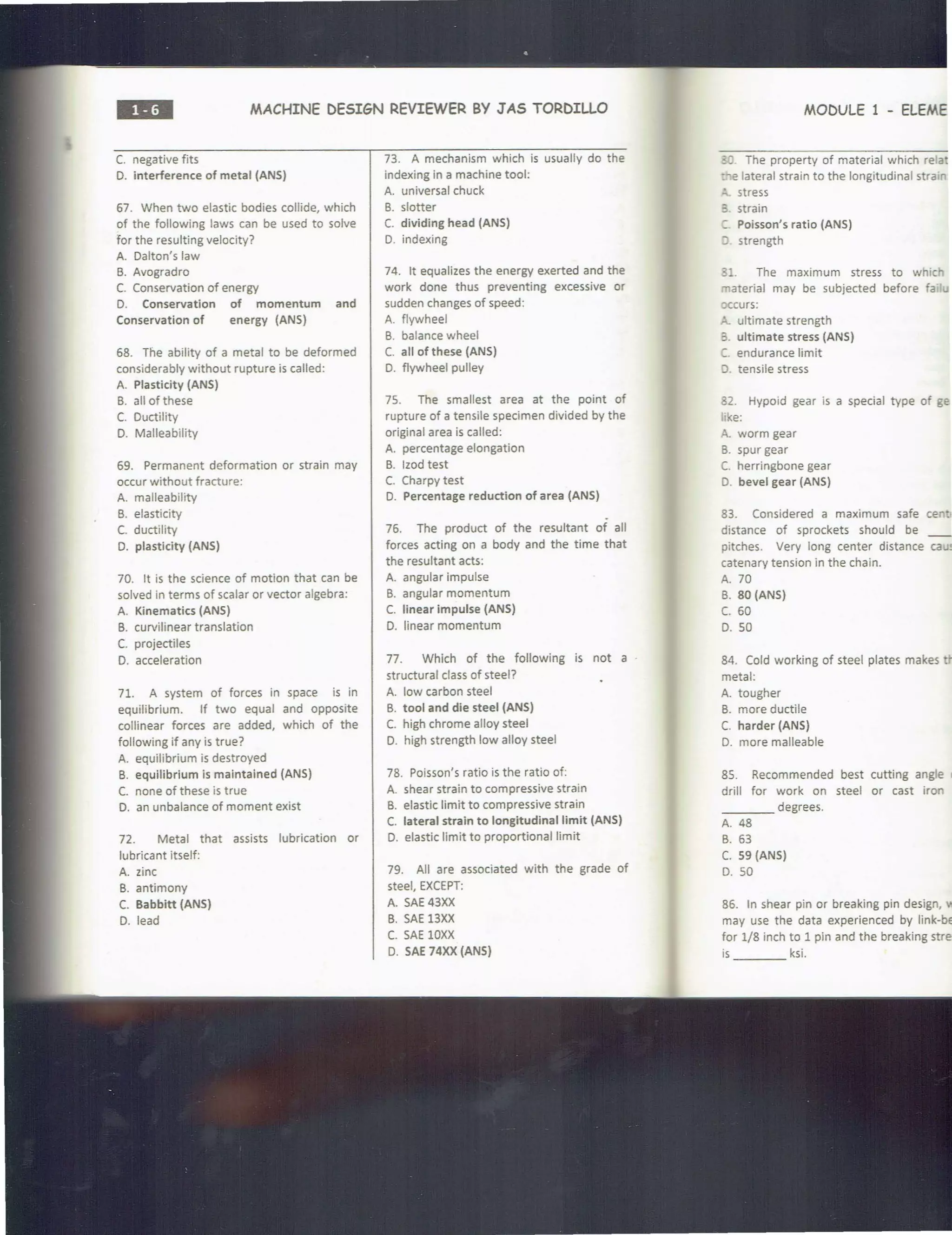 ••• MACHINE DESIGN REVIEWER BY JAS TORDILLO
C. negative fits
D. interference of metal (ANS)
67. When two elastic bodies collide, which
of the following laws can be used to solve
for the resulting velocity?
A. Dalton's law
B. Avogradro
C. Conservation of energy
D. Conservation of momentum and
Conservation of energy (ANS)
68. The ability of a metal to be deformed
considerably without rupture is called:
A. Plasticity (ANS)
B. all of these
C. Ductility
D. Malleability
69. Permanent deformation or strain may
occur without fracture:
A. malleability
B. elasticity
C. ductility
D. plasticity (ANS)
70. It is the science of motion that can be
solved in terms of scalar or vector algebra:
A. Kinematics (ANS)
B. curvilinear translation
C. projectiles
D. acceleration
71. A system of forces in space is in
equilibrium. If two equal and opposite
collinear forces are added, which of the
following if any is true?
A. equilibrium is destroyed
B. equilibrium is maintained (ANS)
C. none of these is true
D. an unbalance of moment exist
72. Metal that assists lubrication or
lubricant itself:
A. zinc
B. antimony
C. Babbitt (ANS)
D. lead
73. A mechanism which is usually do the
indexing in a machine tool:
A. universal chuck
B. slotter
C. dividing head (ANS)
D. indexing
74. It equalizes the energy exerted and the
work done thus preventing excessive or
sudden changes of speed:
A. flywheel
B. balance wheel
C. all of these (ANS)
D. flywheel pulley
75. The smallest area at the point of
rupture of a tensile specimen divided by the
original area is called:
A. percentage elongation
B. lzod test
C. Charpy test
D. Percentage reduction of area (ANS)
76. The product of the resultant of all
forces acting on a body and the time that
the resultant acts:
A. angular impulse
B. angular momentum
C. linear impulse (ANS)
D. linear momentum
77. Which of the following is not a ·
structural class of steel?
A. low carbon steel
B. tool and die steel (ANS)
C. high chrome alloy steel
D. high strength low alloy steel
78. Poisson's ratio is the ratio of:
A. shear strain to compressive strain
B. elastic limit to compressive strain
C. lateral strain to longitudinal limit (ANS)
D. elastic limit to proportional limit
79. All are associated with the grade of
steel, EXCEPT:
A. SAE 43XX
B. SAE 13XX
C. SAE lOXX
D. SAE 74XX (ANS)
MODULE 1 - ELEME
. The property of material which relat
:. e lateral strain to the longitudinal strain
"' stress
3. strain
:. Poisson's ratio (ANS)
) . strength
31. The maximum stress to whic
material may be subjected before fa
occurs:
"- ultimate strength
3. ultimate stress (ANS)
C. endurance limit
;). tensile stress
82. Hypoid gear is a special type of ge
ike:
A. worm gear
B. spur gear
C. herringbone gear
D. bevel gear (ANS)
83. Considered a maximum safe cen
distance of sprockets should be __
pitches. Very long center distance caU!
catenary tension in the chain.
A. 70
B. 80 (ANS)
c. 60
D. 50
84. Cold working of steel plates makes
metal:
A. tougher
B. more ductile
C. harder (ANS)
D. more malleable
85. Recommended best cutting angle c
drill for work on steel or cast iron
____ degrees.
A. 48
B. 63
C. 59 (ANS)
D. 50
86. In shear pin or breaking pin design,
may use the data experienced by link-be
for 1/8 inch to 1 pin and the breaking stres
is ksi.
 