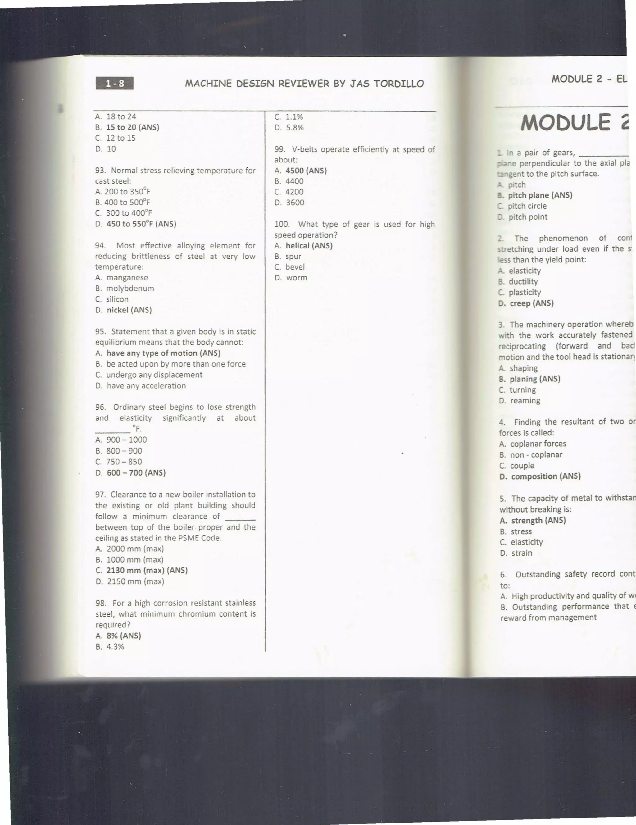 MACHINE DESIGN REVIEWER BY J AS TORDILLO
A. 18 to 24
B. 15 to 20 (ANS)
c. 12 to 15
0. 10
93. Normal stress relieving temperature for
cast steel:
A. 200 to 350°F
B. 400 to 500, F
C. 300 to 400°F
0. 450 to 550°F (ANS)
94. Most effective alloying element for
reducing brittleness of steel at very low
temperature:
A. manganese
B. molybdenum
C. silicon
D. nickel (ANS)
95. Statement that a given body is in static
equilibrium means that the body cannot:
A. have any type of motion (ANS)
B. be acted upon by more than one force
C. undergo any displacement
D. have any acceleration
96. Ordinary steel begins to lose strength
and elasticity significantly at about
___ •F.
A. 900-1000
B. 800-900
c. 750 - 850
0. 600- 700 (ANS)
97. Clearance to a new boiler installation to
the existing or old plant building should
follow a minimum clearance of ___
between top of the boiler proper and the
ceiling as stated in the PSME Code.
A. 2000 mm (max)
B. 1000 mm (max)
C. 2130 mm (max) (ANS)
0. 2150 mm (max)
98. For a high corrosion resistant stainless
steel, what minimum chromium content is
required?
A. 8% (ANS)
B. 4.3%
c. 1.1%
0 . 5.8%
99. V-belts operate efficiently at speed of
about:
A. 4500 (ANS)
B. 4400
c. 4200
0. 3600
100. What type of gear is used for high
speed operation?
A. helical (ANS)
B. spur
C. bevel
D. worm
MODULE 2 - EL
MODULE
_ 'l a pair of gears, _____
- .a'le perpendicular to the axial pla
".:a"'gent to the pitch surface.
prtch
:. pitch plane (ANS)
- pitch circle
; pitch point
The phenomenon of cont
stretching under load even if the S'
ess than the yield point:
elasticity
3. ductility
c. plasticity
O. creep (ANS)
3. The machinery operation whereb•
with the work accurately fastened
reciprocating (forward and bad
motion and the tool head is stationa11
A. shaping
B. planing (ANS)
C. turning
0. reaming
4. Finding the resultant of two or
forces is called:
A. coplanar forces
B. non - coplanar
C. couple
O. composition (ANS)
5. The capacity of metal to withstam
without breaking is:
A. strength (ANS)
B. stress
C. elasticity
0. strain
6. Outstanding safety record contri
to:
A. High productivity and quality of wor
B. Outstanding performance that ex
reward from management
 