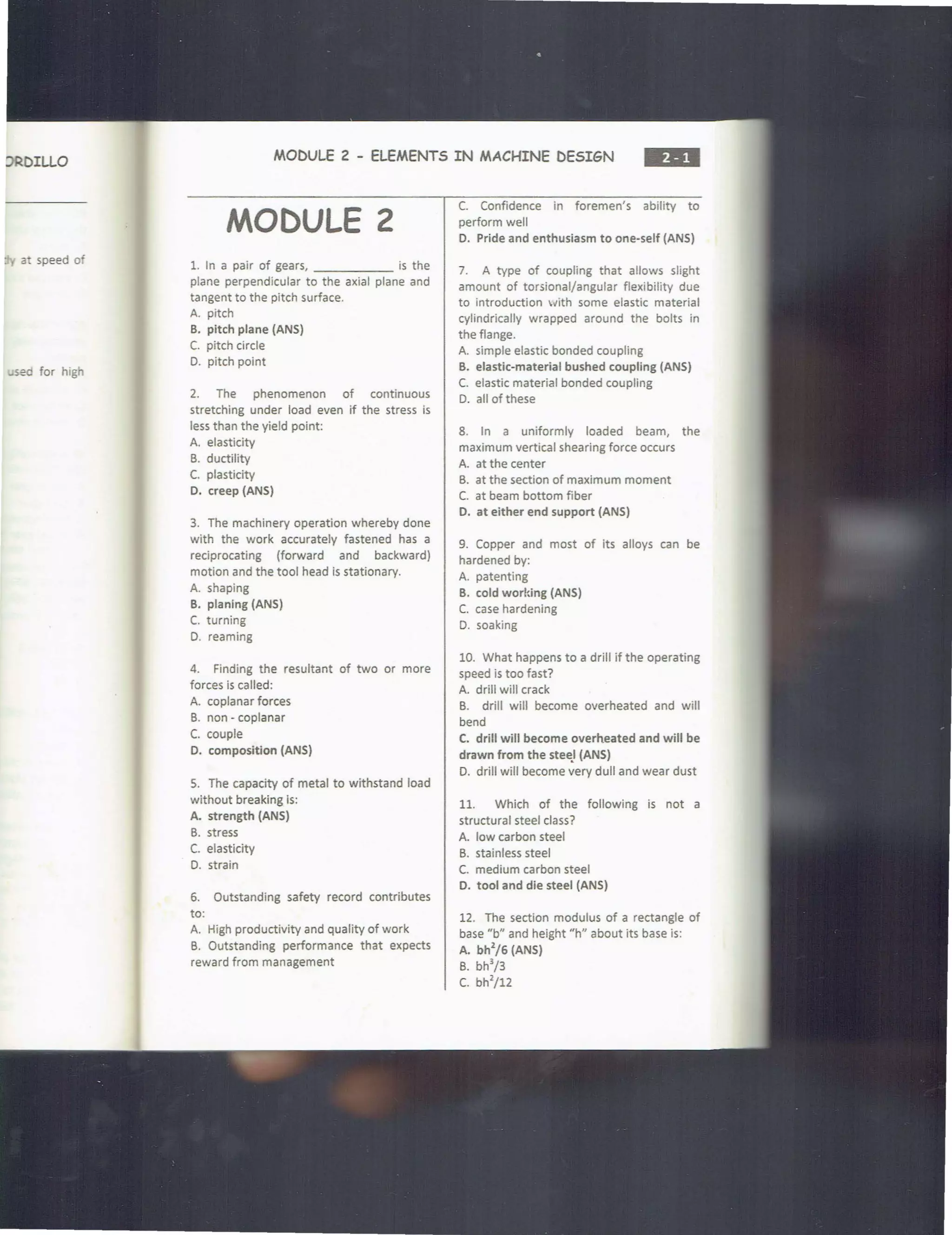 DRDILLO
a speed of
..sed for high
MODULE 2 - ELEMENTS IN MACHINE DESIGN
•••
MODULE 2
1. In a pair of gears, is the
plane perpendicular to the axial plane and
tangent to the pitch surface.
A. pitch
B. pitch plane (ANS)
C. pitch circle
0. pitch point
2. The phenomenon of continuous
stretching under load even if the stress is
less than the yield point:
A. elasticity
B. ductility
C. plasticity
D. creep (ANS)
3. The machinery operation whereby done
with the work accurately fastened has a
reciprocating (forward and backward)
motion and the tool head is stationary.
A. shaping
B. planing (ANS)
C. turning
D. reaming
4. Finding the resultant of two or more
forces is called:
A. coplanar forces
B. non - coplanar
C. couple
D. composition (ANS)
5. The capacity of metal to withstand load
without breaking is:
A. strength (ANS)
B. stress
C. elasticity
D. strain
6. Outstanding safety record contributes
to:
A. High productivity and quality of work
B. Outstanding performance that expects
reward from management
C. Confidence in foremen's ability to
perform well
D. Pride and enthusiasm to one-self (ANS)
7. A type of coupling that allows slight
amount of torsional/angular flexibility due
to introduction ~ith some elastic material
cylindrically wrapped around the bolts in
the flange.
A. simple elastic bonded coupling
B. elastic-material bushed coupling (ANS)
C. elastic material bonded coupling
D. all of these
8. In a uniformly loaded beam, the
maximum vertical shearing force occurs
A. at the center
B. at the section of maximum moment
C. at beam bottom fiber
D. at either end support (ANS)
9. Copper and most of Its alloys can be
hardened by:
A. patenting
B. cold working (ANS)
C. case hardening
D. soaking
10. What happens to a drill if the operating
speed is too fast?
A. drill will crack
B. drill will become overheated and will
bend
C. drill will become overheated and will be
drawn from the steel (ANS)
D. drill will become ~ery dull and wear dust
11. Which of the following is not a
structural steel class?
A. low carbon steel
B. stainless steel
C. medium carbon steel
D. tool and die steel (ANS)
12. The section modulus of a rectangle of
base "b" and height "h" about its base is:
A. bh
2
/6 (ANS)
B. bh
3
/3
c. bh
2
/12
 