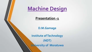Machine Design
Presentation -1
D.M.Gamage
Institute ofTechnology
(NDT)
University of Moratuwa
 
