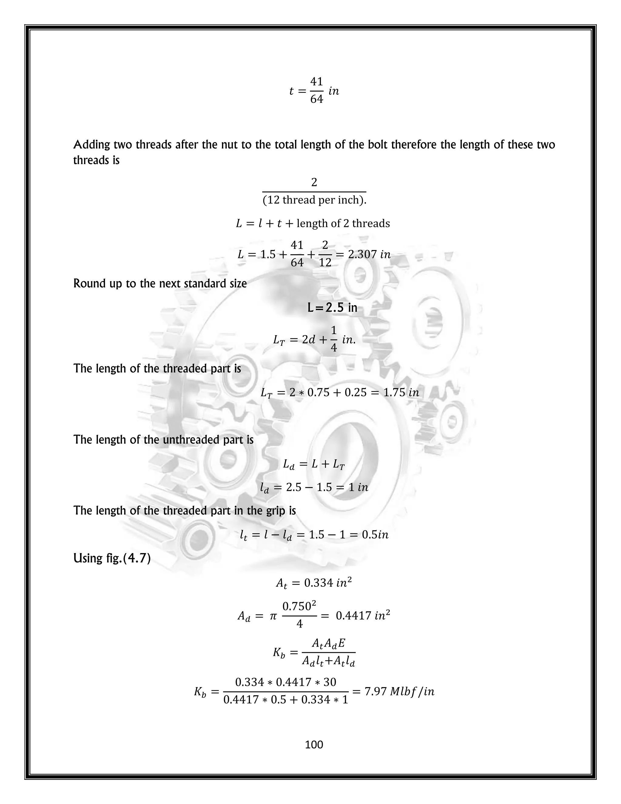 100
𝑡 𝑛
Adding two threads after the nut to the total length of the bolt therefore the length of these two
threads is
( )
𝑙 𝑡
𝑛
Round up to the next standard size
L=2.5 in
𝑛
The length of the threaded part is
𝑛
The length of the unthreaded part is
𝑙 𝑛
The length of the threaded part in the grip is
𝑙 𝑙 𝑙 𝑛
Using fig.(4.7)
𝑛
𝑛
𝑙 𝑙
𝑙 𝑛
 