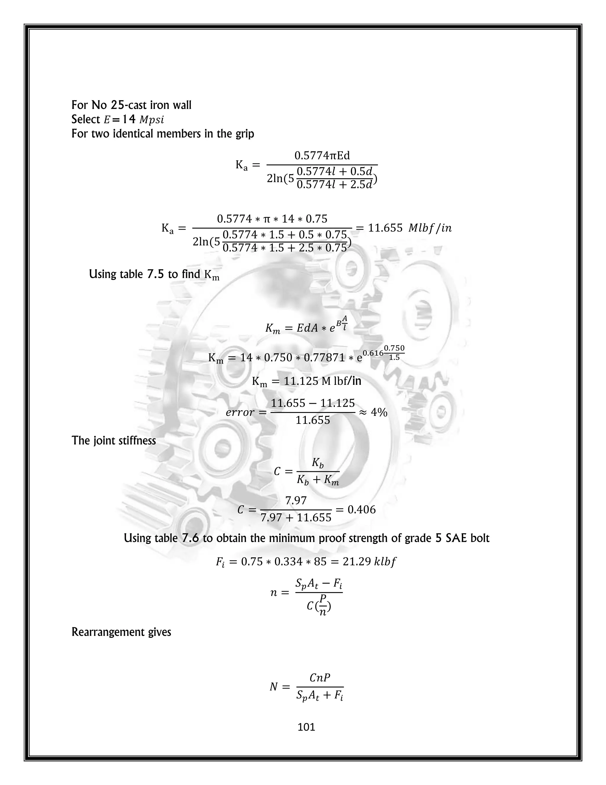 101
For No 25-cast iron wall
Select =14 𝑝𝑠
For two identical members in the grip
(
𝑙
𝑙
)
( )
𝑙 𝑛
Using table 7.5 to find
/in
𝑟𝑟𝑜𝑟
The joint stiffness
Using table 7.6 to obtain the minimum proof strength of grade 5 SAE bolt
𝑘𝑙
𝑛
(
𝑛
)
Rearrangement gives
𝑛
 