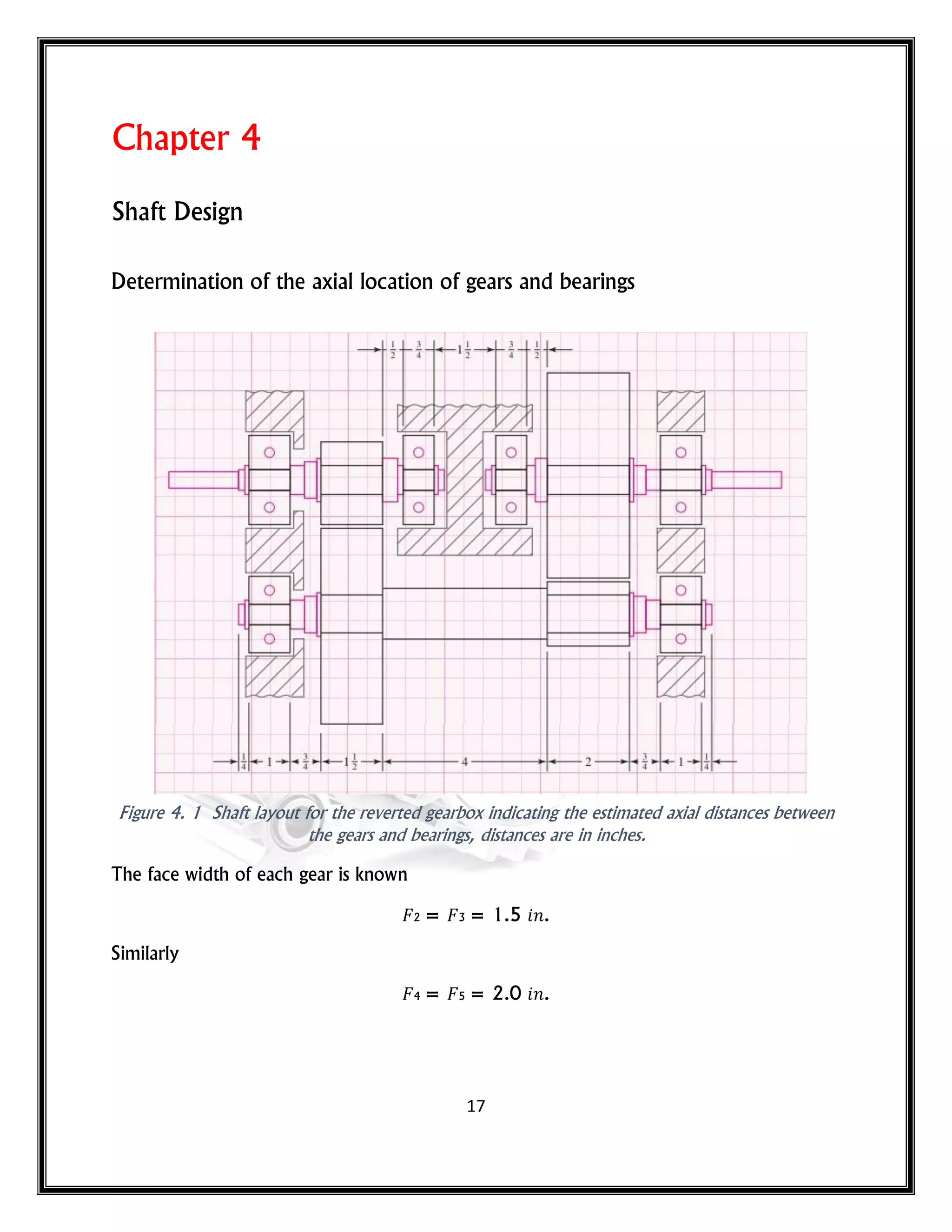 17
Chapter 4
Shaft Design
Determination of the axial location of gears and bearings
Figure 4. 1 Shaft layout for the reverted gearbox indicating the estimated axial distances between
the gears and bearings, distances are in inches.
The face width of each gear is known
2 = 3 = 1.5 𝑛.
Similarly
4 = 5 = 2.0 𝑛.
 