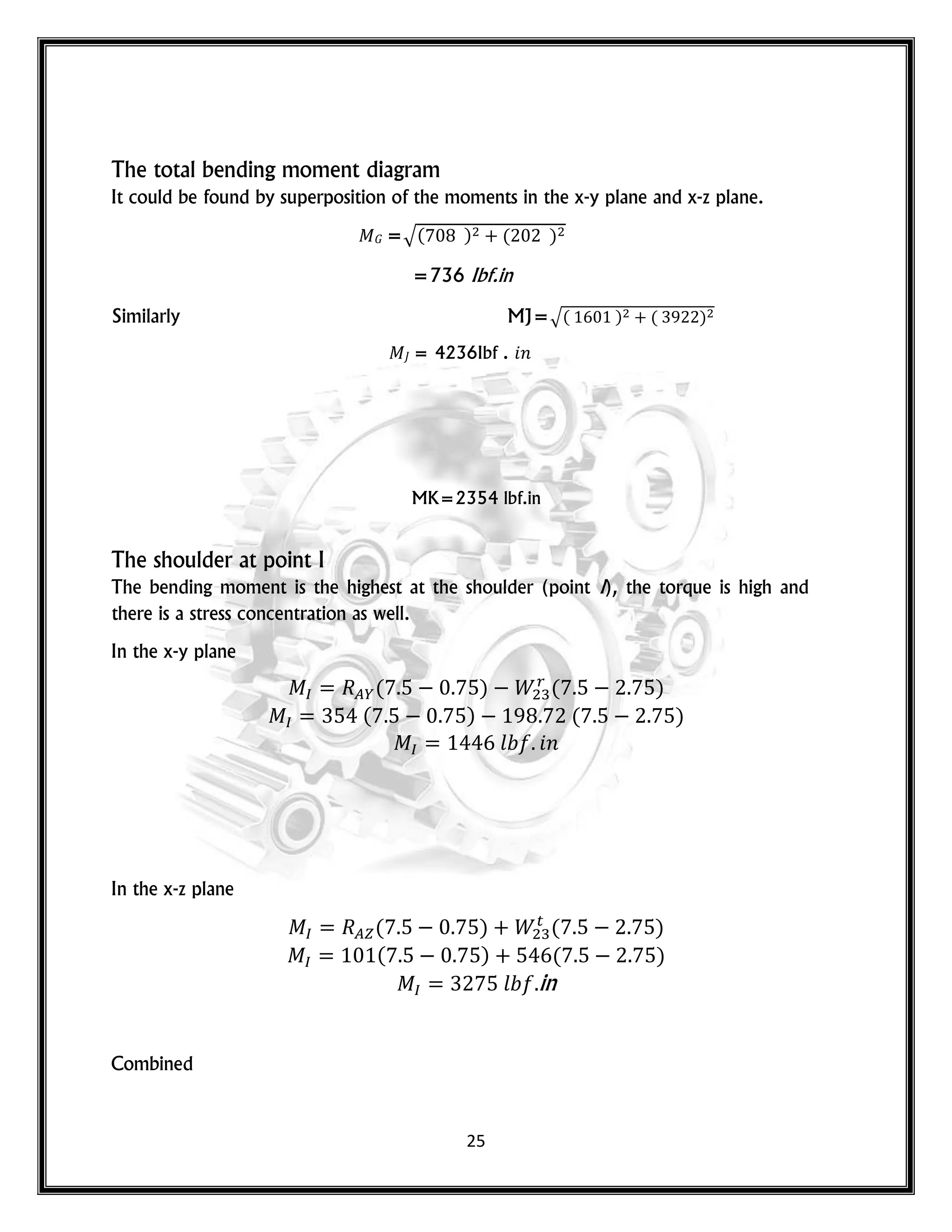 25
The total bending moment diagram
It could be found by superposition of the moments in the x-y plane and x-z plane.
𝐺 =√( ) ( )
=736 Ibf.in
Similarly MJ=√( ) ( )
= 4236Ibf . 𝑛
MK=2354 lbf.in
The shoulder at point I
The bending moment is the highest at the shoulder (point I), the torque is high and
there is a stress concentration as well.
In the x-y plane
( ) ( )
( ) ( )
𝑙 𝑛
In the x-z plane
( ) ( )
( ) ( )
𝑙 in
Combined
 