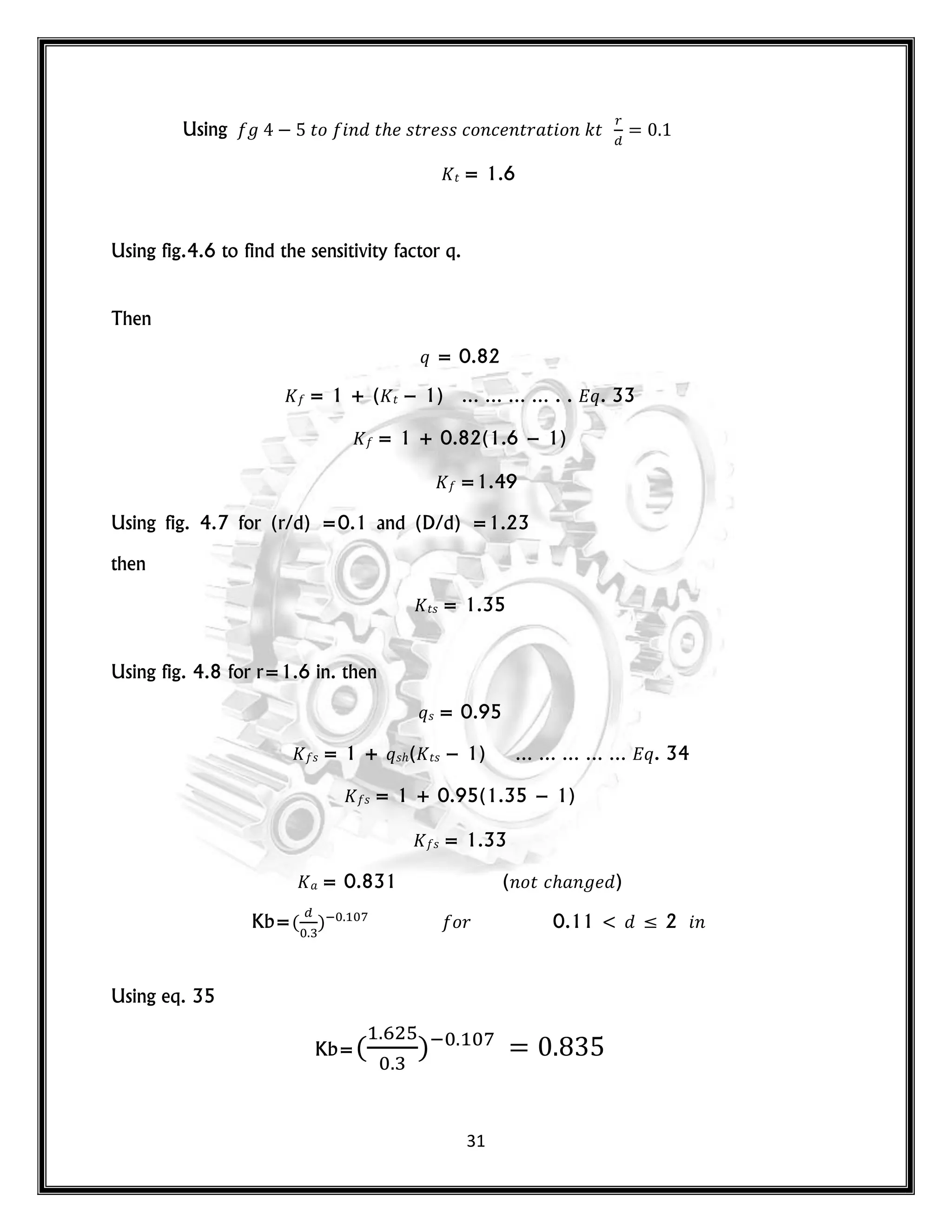 31
Using 𝑡𝑜 𝑛 𝑡 𝑠𝑡𝑟 𝑠𝑠 𝑐𝑜𝑛𝑐 𝑛𝑡𝑟 𝑡 𝑜𝑛 𝑘𝑡
𝑡 = 1.6
Using fig.4.6 to find the sensitivity factor q.
Then
𝑞 = 0.82
= 1 + ( 𝑡 − 1) … … … … . . 𝑞. 33
= 1 + 0.82(1.6 − 1)
=1.49
Using fig. 4.7 for (r/d) =0.1 and (D/d) =1.23
then
𝑡𝑠 = 1.35
Using fig. 4.8 for r=1.6 in. then
𝑞𝑠 = 0.95
𝑠 = 1 + 𝑞𝑠 ( 𝑡𝑠 − 1) … … … … … 𝑞. 34
𝑠 = 1 + 0.95(1.35 − 1)
𝑠 = 1.33
= 0.831 (𝑛𝑜𝑡 𝑐 𝑛 )
Kb=( ) 𝑜𝑟 0.11 < ≤ 2 𝑛
Using eq. 35
Kb=( )
 