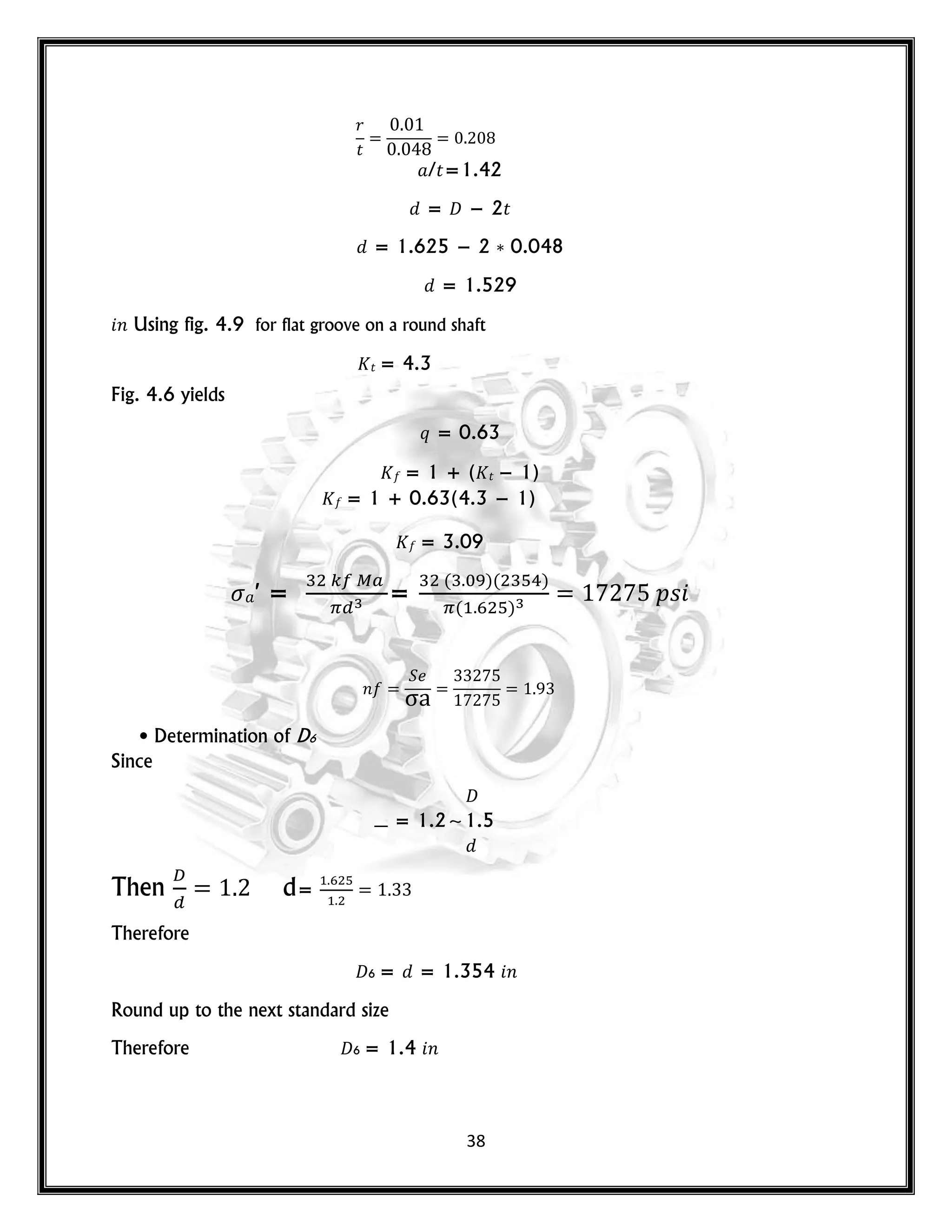 38
𝑟
𝑡
/𝑡=1.42
= 𝐷 − 2𝑡
= 1.625 − 2 0.048
= 1.529
𝑛 Using fig. 4.9 for flat groove on a round shaft
𝑡 = 4.3
Fig. 4.6 yields
𝑞 = 0.63
= 1 + ( 𝑡 − 1)
= 1 + 0.63(4.3 − 1)
= 3.09
′ = =
( )( )
( )
𝑝𝑠
𝑛
• Determination of D6
Since
𝐷
= 1.2~1.5
Then d=
Therefore
𝐷6 = = 1.354 𝑛
Round up to the next standard size
Therefore 𝐷6 = 1.4 𝑛
 
