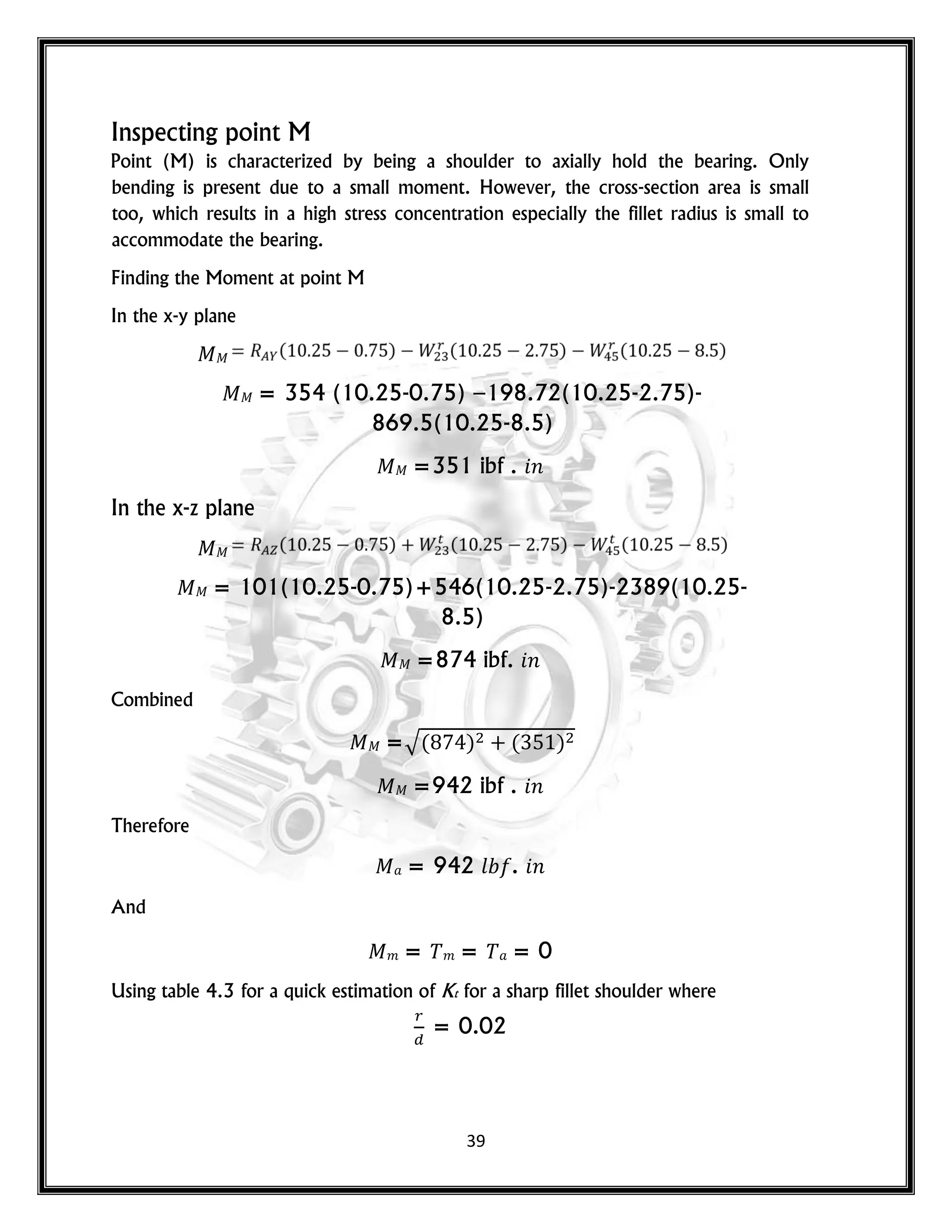 39
Inspecting point M
Point (M) is characterized by being a shoulder to axially hold the bearing. Only
bending is present due to a small moment. However, the cross-section area is small
too, which results in a high stress concentration especially the fillet radius is small to
accommodate the bearing.
Finding the Moment at point M
In the x-y plane
= 354 (10.25-0.75) –198.72(10.25-2.75)-
869.5(10.25-8.5)
=351 ibf . 𝑛
In the x-z plane
= 101(10.25-0.75)+546(10.25-2.75)-2389(10.25-
8.5)
=874 ibf. 𝑛
Combined
=√( ) ( )
=942 ibf . 𝑛
Therefore
= 942 𝑙 . 𝑛
And
𝑚 = 𝑚 = = 0
Using table 4.3 for a quick estimation of Kt for a sharp fillet shoulder where
= 0.02
 