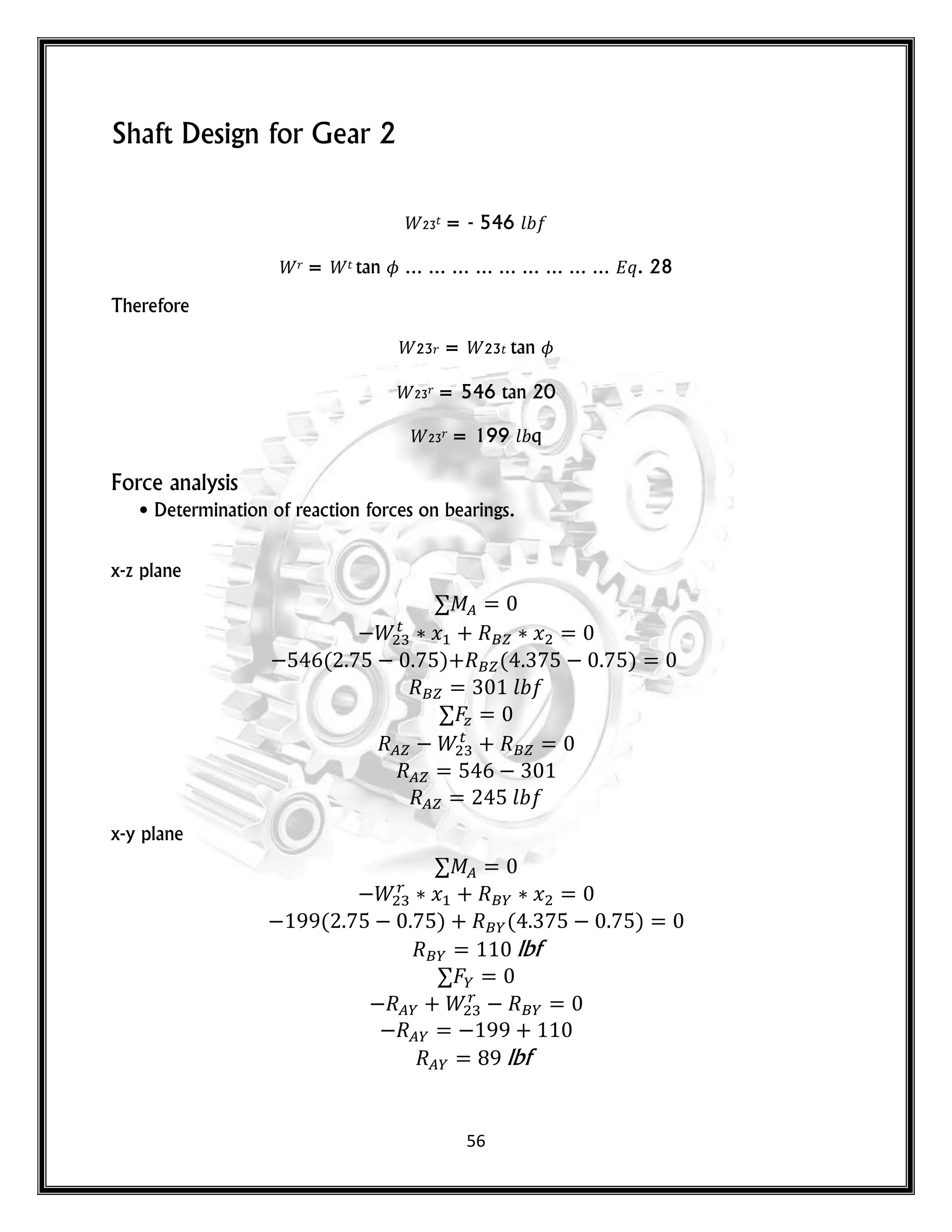 56
Shaft Design for Gear 2
23𝑡 = - 546 𝑙
𝑟 = 𝑡 tan … … … … … … … … … 𝑞. 28
Therefore
23𝑟 = 23𝑡 tan
23𝑟 = 546 tan 20
23𝑟 = 199 𝑙 q
Force analysis
• Determination of reaction forces on bearings.
x-z plane
𝑥 𝑥
( ) ( )
𝑙
𝑙
x-y plane
𝑥 𝑥
( ) ( )
lbf
lbf
 
