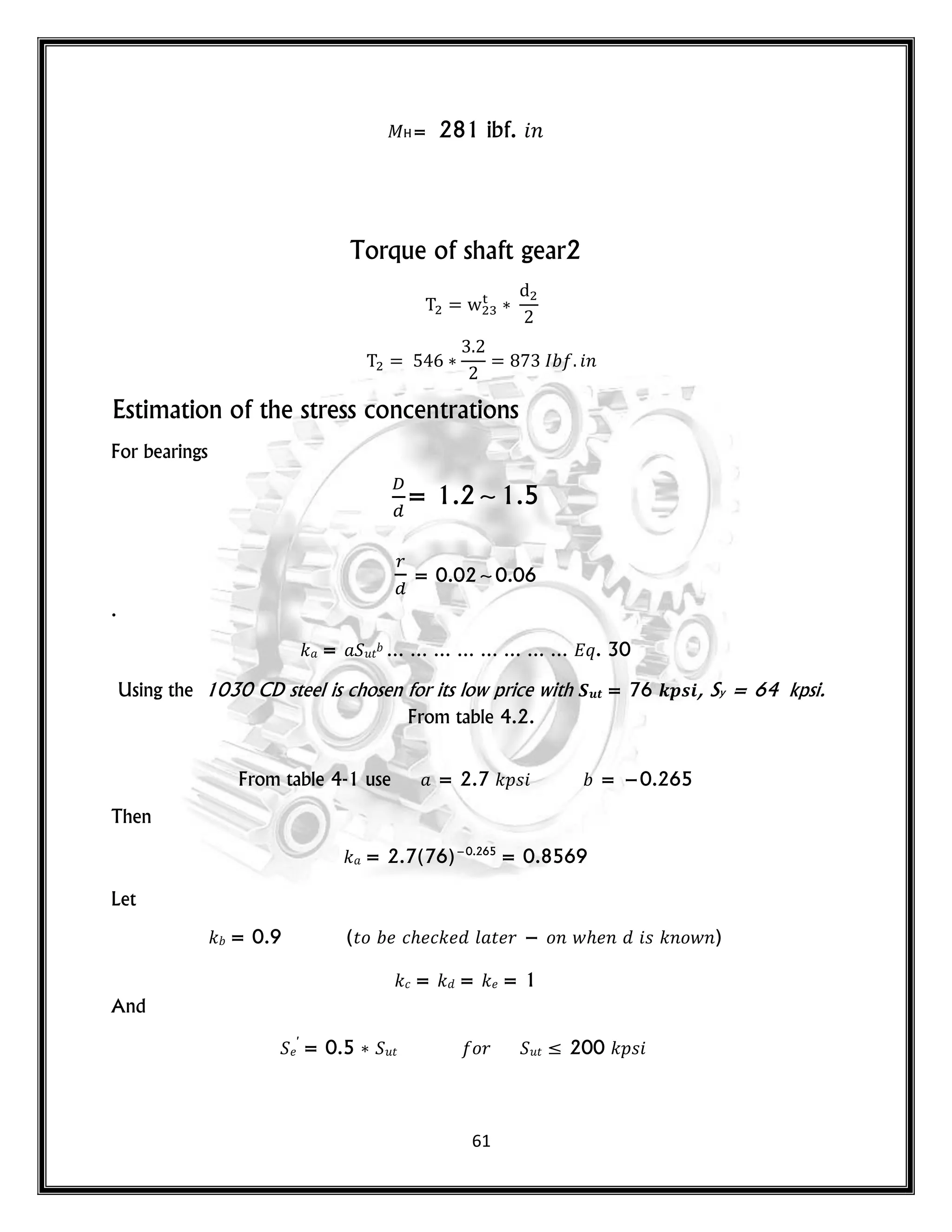 61
H= 281 ibf. 𝑛
Torque of shaft gear2
𝑛
Estimation of the stress concentrations
For bearings
= 1.2~1.5
= 0.02~0.06
.
𝑘 = 𝑢𝑡 … … … … … … … … 𝑞. 30
Using the 1030 CD steel is chosen for its low price with 𝑺𝒖𝒕 = 76 𝒌𝒑𝒔𝒊, Sy = 64 kpsi.
From table 4.2.
From table 4-1 use = 2.7 𝑘𝑝𝑠 = −0.265
Then
𝑘 = 2.7(76)−0.265
= 0.8569
Let
𝑘 = 0.9 (𝑡𝑜 𝑐 𝑐𝑘 𝑙 𝑡 𝑟 − 𝑜𝑛 𝑤 𝑛 𝑠 𝑘𝑛𝑜𝑤𝑛)
𝑘𝑐 = 𝑘 = 𝑘 = 1
And
′
= 0.5 𝑢𝑡 𝑜𝑟 𝑢𝑡 ≤ 200 𝑘𝑝𝑠
 