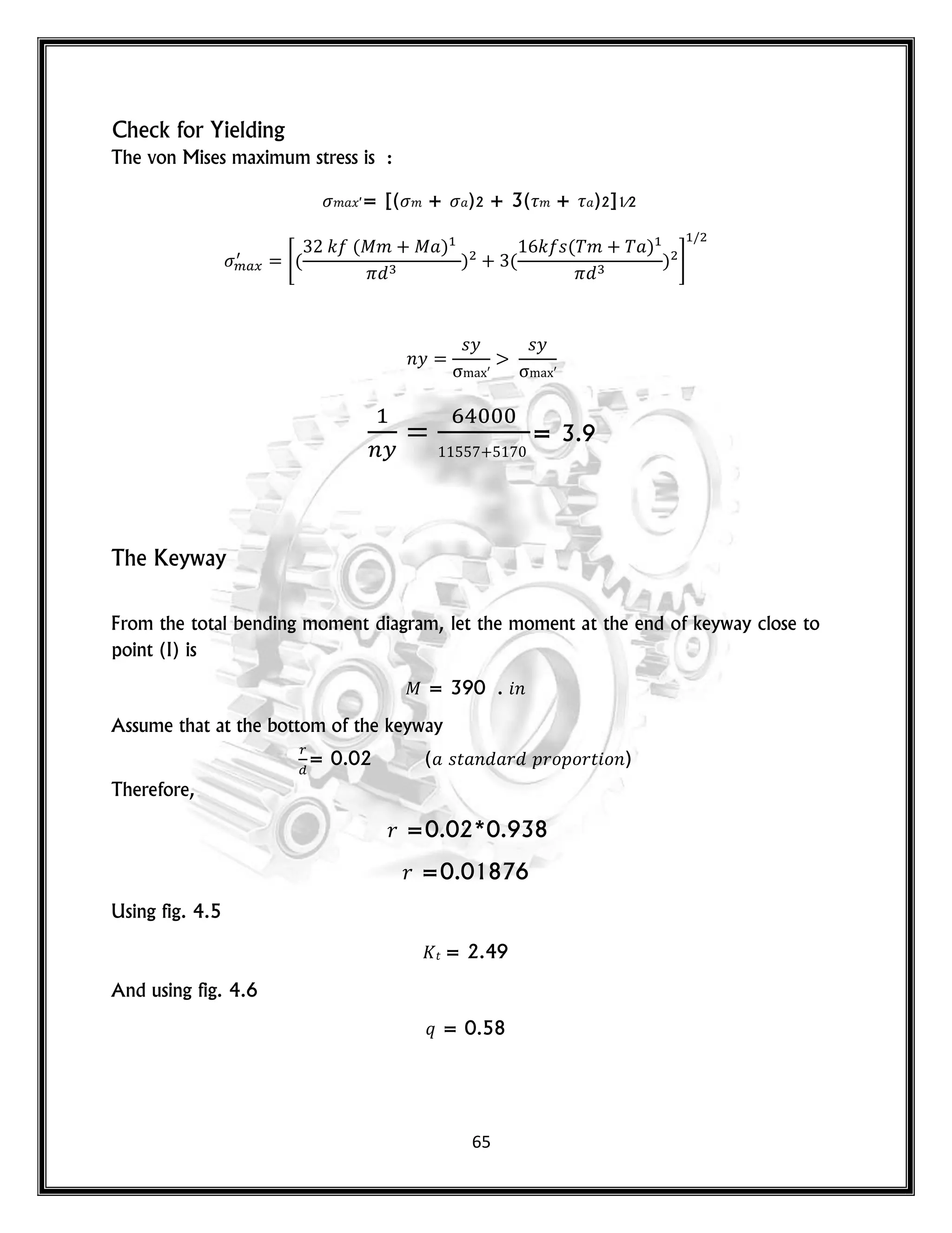 65
Check for Yielding
The von Mises maximum stress is :
𝑚 𝑥′= [( 𝑚 + )2 + 3( 𝑚 + )2]1⁄2
*(
𝑘 ( 𝑚 )
) (
𝑘 𝑠( 𝑚 )
) +
𝑛𝑦
𝑠𝑦 𝑠𝑦
= 3.9
The Keyway
From the total bending moment diagram, let the moment at the end of keyway close to
point (I) is
= 390 . 𝑛
Assume that at the bottom of the keyway
= 0.02 ( 𝑠𝑡 𝑛 𝑟 𝑝𝑟𝑜𝑝𝑜𝑟𝑡 𝑜𝑛)
Therefore,
𝑟 =0.02*0.938
𝑟 =0.01876
Using fig. 4.5
𝑡 = 2.49
And using fig. 4.6
𝑞 = 0.58
 