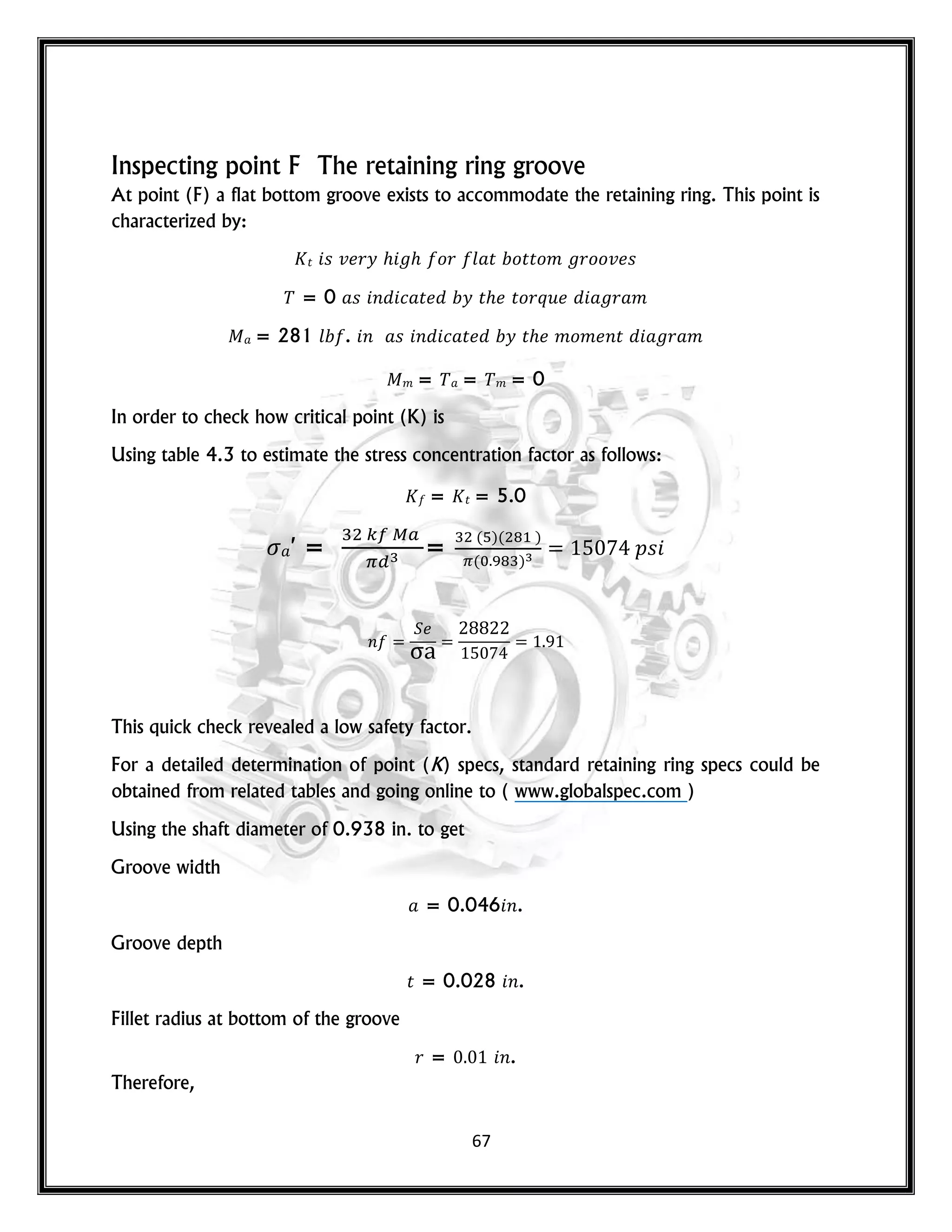 67
Inspecting point F The retaining ring groove
At point (F) a flat bottom groove exists to accommodate the retaining ring. This point is
characterized by:
𝑡 𝑠 𝑣 𝑟𝑦 𝑜𝑟 𝑙 𝑡 𝑜𝑡𝑡𝑜𝑚 𝑟𝑜𝑜𝑣 𝑠
= 0 𝑠 𝑛 𝑐 𝑡 𝑦 𝑡 𝑡𝑜𝑟𝑞𝑢 𝑟 𝑚
= 281 𝑙 . 𝑛 𝑠 𝑛 𝑐 𝑡 𝑦 𝑡 𝑚𝑜𝑚 𝑛𝑡 𝑟 𝑚
𝑚 = = 𝑚 = 0
In order to check how critical point (K) is
Using table 4.3 to estimate the stress concentration factor as follows:
= 𝑡 = 5.0
′ = =
( )( )
( )
𝑝𝑠
𝑛
This quick check revealed a low safety factor.
For a detailed determination of point (K) specs, standard retaining ring specs could be
obtained from related tables and going online to ( www.globalspec.com )
Using the shaft diameter of 0.938 in. to get
Groove width
= 0.046 𝑛.
Groove depth
𝑡 = 0.028 𝑛.
Fillet radius at bottom of the groove
𝑟 = 𝑛.
Therefore,
 