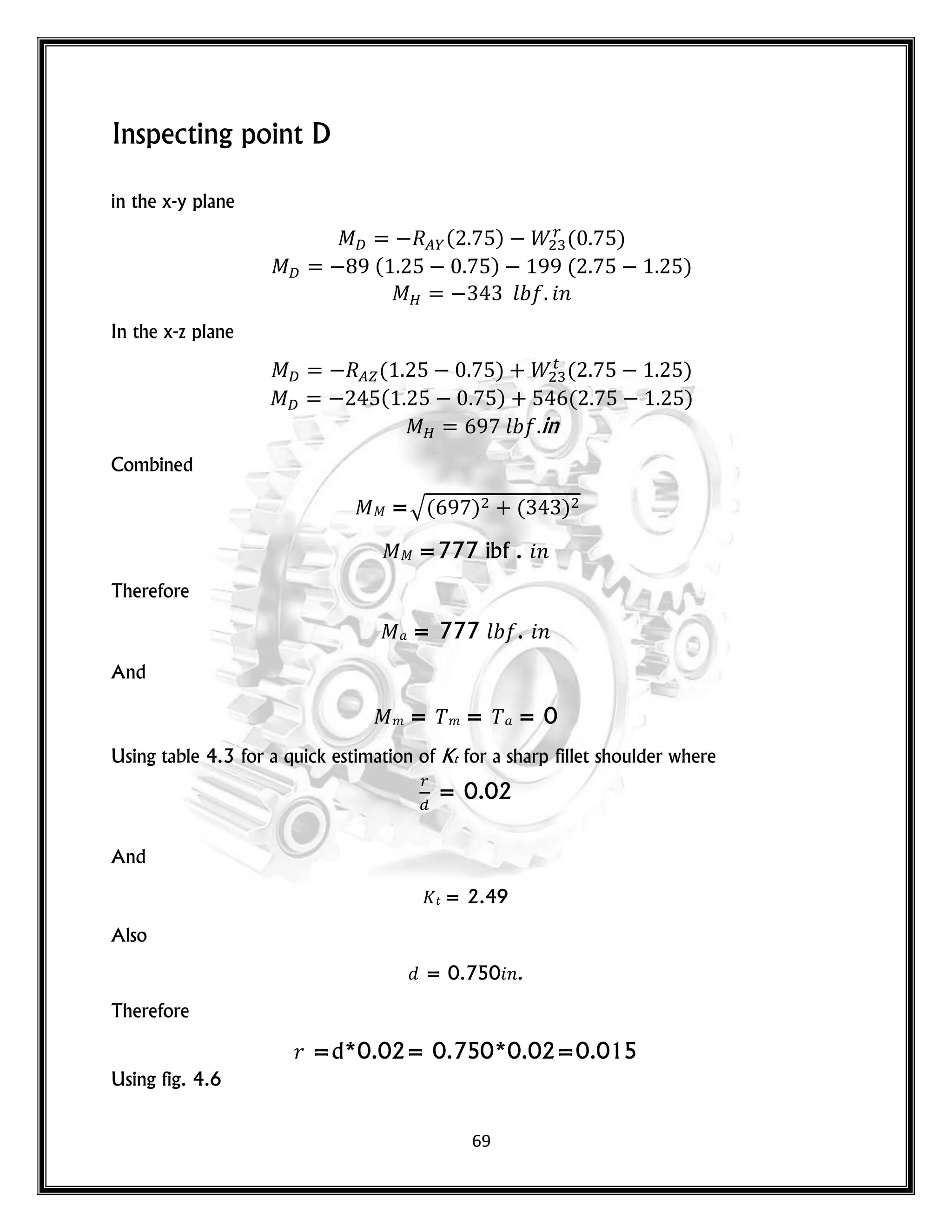 69
Inspecting point D
in the x-y plane
( ) ( )
( ) ( )
𝑙 𝑛
In the x-z plane
( ) ( )
( ) ( )
𝑙 in
Combined
=√( ) ( )
=777 ibf . 𝑛
Therefore
= 777 𝑙 . 𝑛
And
𝑚 = 𝑚 = = 0
Using table 4.3 for a quick estimation of Kt for a sharp fillet shoulder where
= 0.02
And
𝑡 = 2.49
Also
= 0.750 𝑛.
Therefore
𝑟 =d*0.02= 0.750*0.02=0.015
Using fig. 4.6
 
