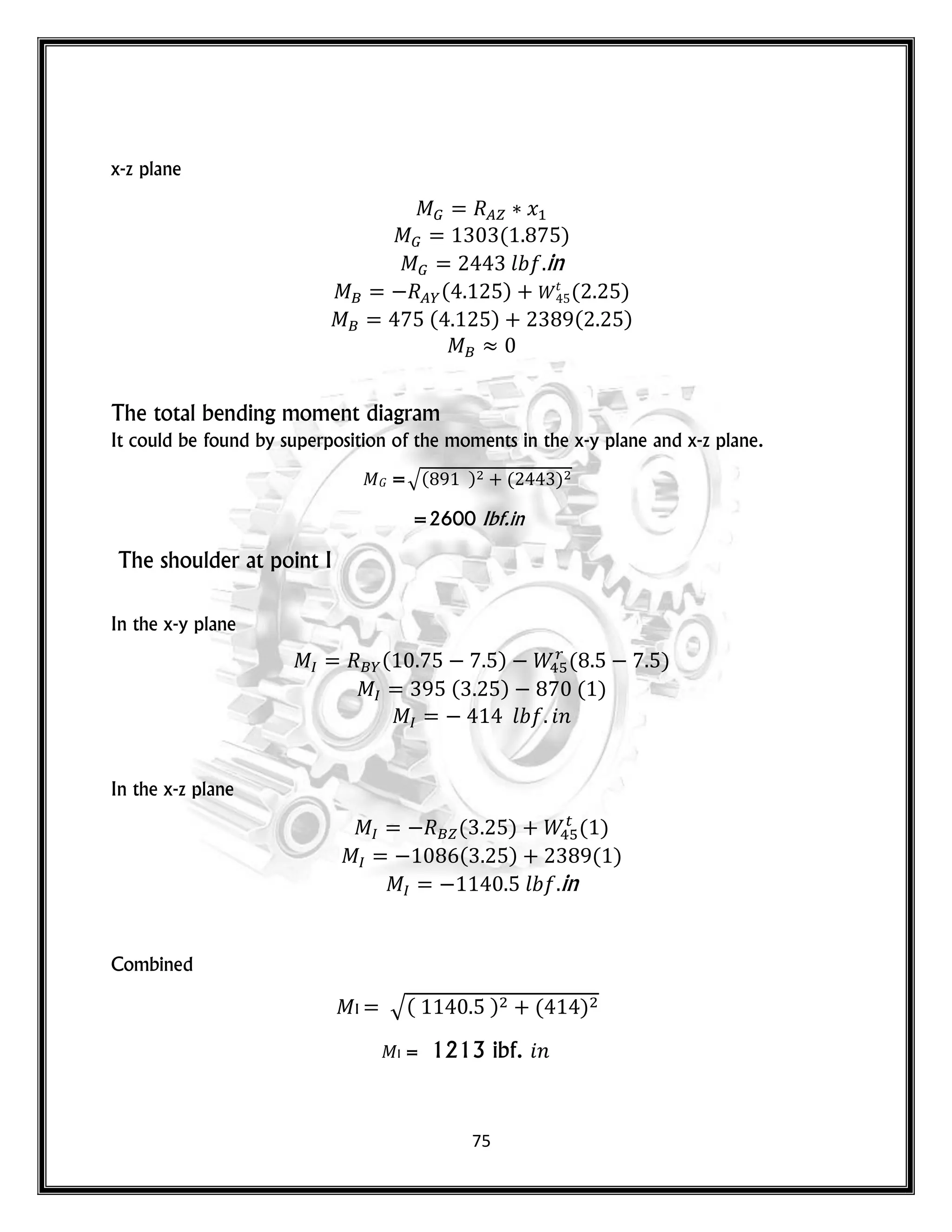 75
x-z plane
𝑥
( )
𝑙 in
( ) 𝑡
( )
( ) ( )
The total bending moment diagram
It could be found by superposition of the moments in the x-y plane and x-z plane.
𝐺 =√( ) ( )
=2600 Ibf.in
The shoulder at point I
In the x-y plane
( ) ( )
( ) ( )
𝑙 𝑛
In the x-z plane
( ) ( )
( ) ( )
𝑙 in
Combined
I √( ) ( )
I = 1213 ibf. 𝑛
 