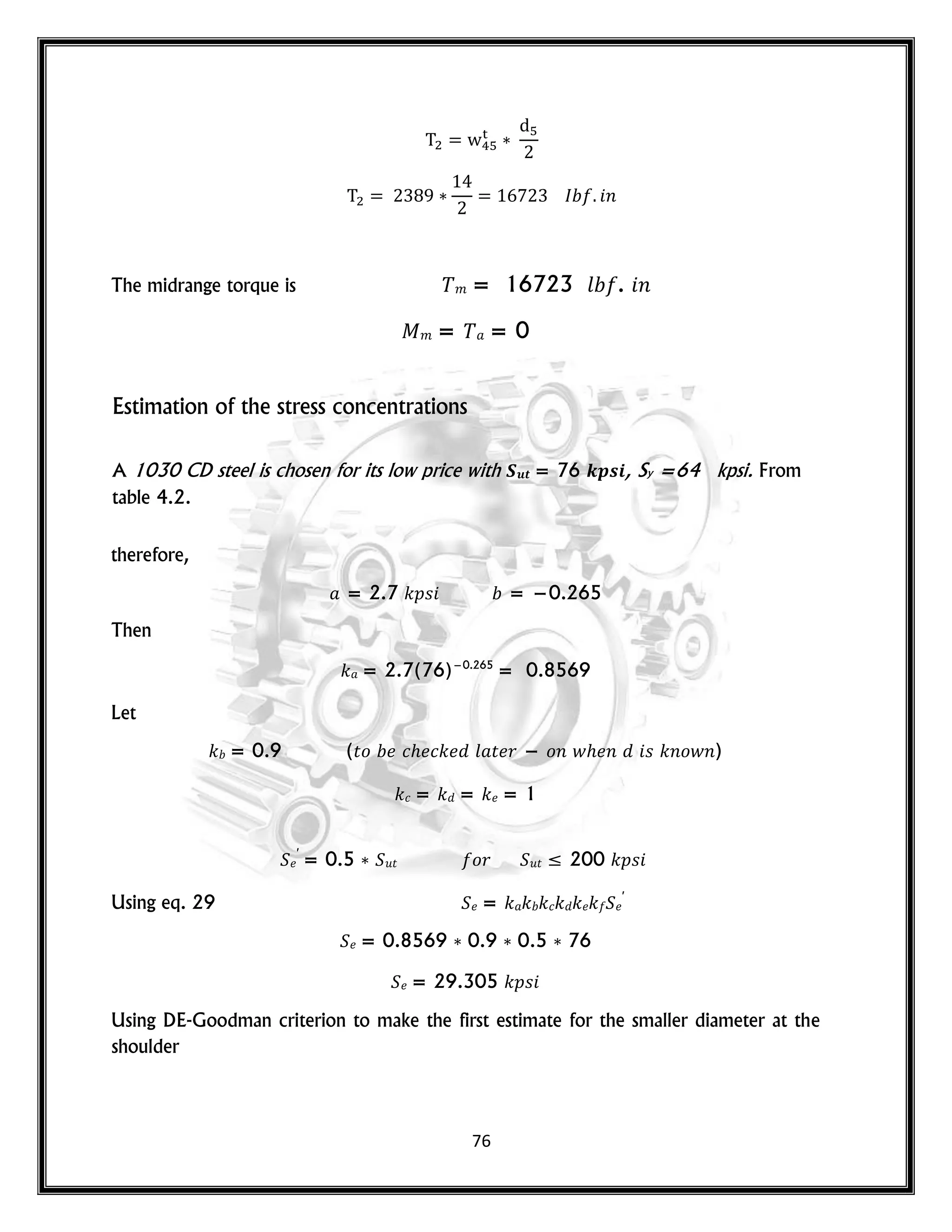 76
𝑛
The midrange torque is 𝑚 = 16723 𝑙 . 𝑛
𝑚 = = 0
Estimation of the stress concentrations
A 1030 CD steel is chosen for its low price with 𝑺𝒖𝒕 = 76 𝒌𝒑𝒔𝒊, Sy =64 kpsi. From
table 4.2.
therefore,
= 2.7 𝑘𝑝𝑠 = −0.265
Then
𝑘 = 2.7(76)−0.265
= 0.8569
Let
𝑘 = 0.9 (𝑡𝑜 𝑐 𝑐𝑘 𝑙 𝑡 𝑟 − 𝑜𝑛 𝑤 𝑛 𝑠 𝑘𝑛𝑜𝑤𝑛)
𝑘𝑐 = 𝑘 = 𝑘 = 1
′
= 0.5 𝑢𝑡 𝑜𝑟 𝑢𝑡 ≤ 200 𝑘𝑝𝑠
Using eq. 29 = 𝑘 𝑘 𝑘𝑐𝑘 𝑘 𝑘 ′
= 0.8569 0.9 0.5 76
= 29.305 𝑘𝑝𝑠
Using DE-Goodman criterion to make the first estimate for the smaller diameter at the
shoulder
 