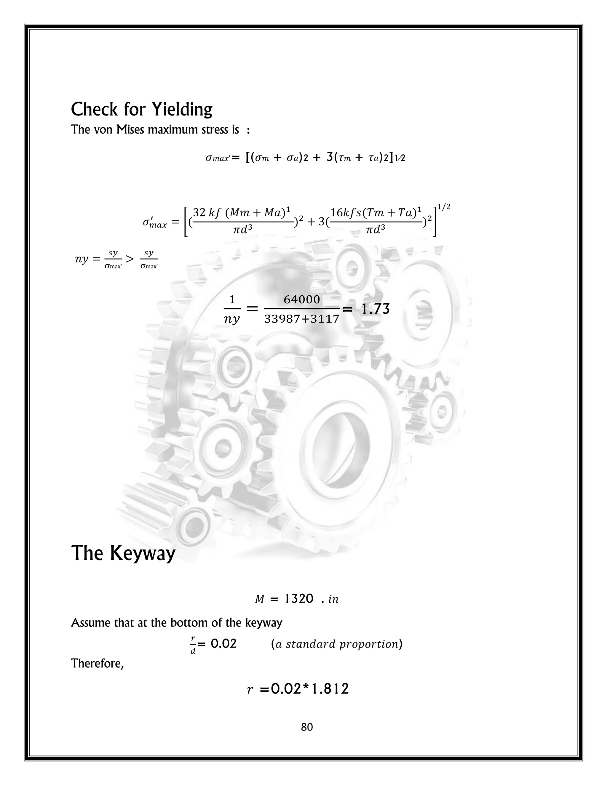 80
Check for Yielding
The von Mises maximum stress is :
𝑚 𝑥′= [( 𝑚 + )2 + 3( 𝑚 + )2]1⁄2
*(
𝑘 ( 𝑚 )
) (
𝑘 𝑠( 𝑚 )
) +
𝑛𝑦
= 1.73
The Keyway
= 1320 . 𝑛
Assume that at the bottom of the keyway
= 0.02 ( 𝑠𝑡 𝑛 𝑟 𝑝𝑟𝑜𝑝𝑜𝑟𝑡 𝑜𝑛)
Therefore,
𝑟 =0.02*1.812
 