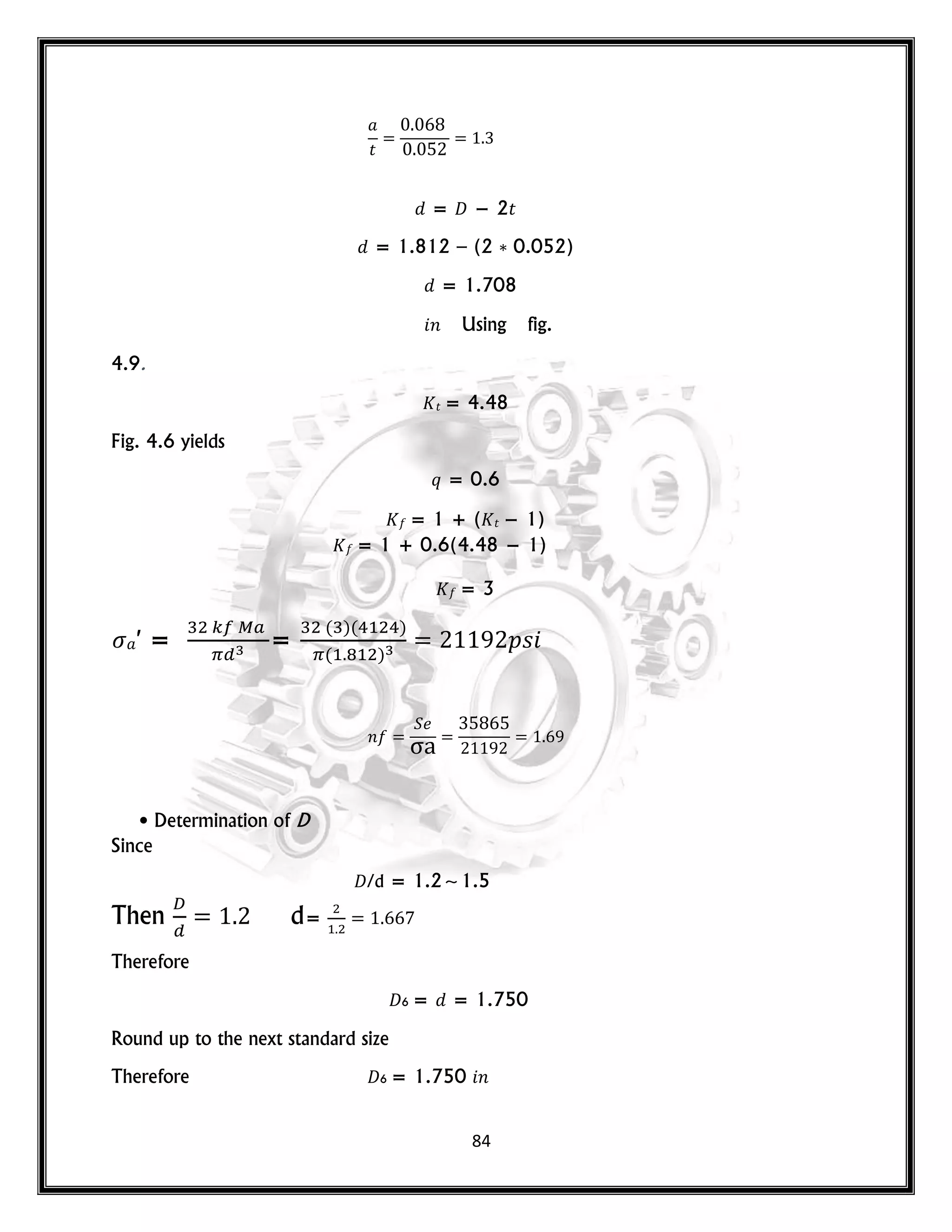 84
𝑡
= 𝐷 − 2𝑡
= 1.812 – (2 0.052)
= 1.708
𝑛 Using fig.
4.9.
𝑡 = 4.48
Fig. 4.6 yields
𝑞 = 0.6
= 1 + ( 𝑡 − 1)
= 1 + 0.6(4.48 − 1)
= 3
′ = =
( )( )
( )
𝑝𝑠
𝑛
• Determination of D
Since
𝐷/d = 1.2~1.5
Then d=
Therefore
𝐷6 = = 1.750
Round up to the next standard size
Therefore 𝐷6 = 1.750 𝑛
 